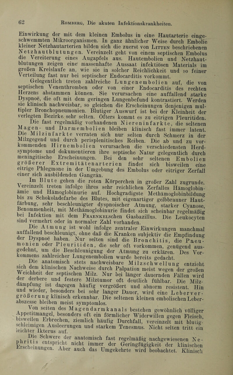 Einwirkung der mit dem kleinen Embolus in eine Hautarterie einge¬ schwemmten Mikroorganismen. In ganz ähnlicher Weise durch Embolie kleiner Netzhautarterien bilden sich die zuerst von Litten beschriebenen Netzhautblutungen. Vereinzelt geht von einem septischen Embolus die Vereiterung eines Augapfels aus. Hautembolien und Netzhaut¬ blutungen zeigen eine' massenhafte Aussaat infektiösen Materials im großen Kreisläufe an, wie sie in solcher Reichlichkeit und so feiner Verteilung fast nur bei septischer Endocarditis vorkommt. Gelegentlich treten zahlreiche Lungenembolien auf, die von septischen Venenthromben oder von einer Endocarditis des rechten Herzens abstammen können. Sie verursachen eine auffallend starke geringen Lungenbefund kontrastiert. Werden sie klinisch nachweisbar, so gleichen die Erscheinungen denjenigen mul¬ tipler Bronchopneumonien. Blutiger Auswurf ist bei der Kleinheit der verlegten Bezirke, sehr selten. Öfters kommt es zu eitrigen Pleuritiden. Die fast regelmäßig vorhandenen Niereninfarkte, die seltenen Magen- und Darmembolien bleiben klinisch fast immer latent. Die Milzinfarkte verraten sich nur selten durch Schmerz in der Milzgegend und durch perisplenitisches Reiben. Die ab und zu vor¬ kommenden Hirnembolien verursachen die verschiedensten Herd¬ symptome und dokumentieren ihre septische Natur gelegentlich durch menmgitische Erscheinungen. Bei den sehr seltenen Embolien größerer Extremitätenarterien findet sich bisweilen eine eitrige Phlegmone in der Umgebung des Embolus oder eitriger Zerfall einer sich ausbildenden Gangrän. Im Blute gehen die roten Körperchen in großer Zahl zugrunde. Vereinzelt treten infolge ihres sehr reichlichen Zerfalles Ilämoglobin- anne und Hämoglobinurie auf. Hochgradigste Methämoglobinbildung bis zu Schokoladefarbe des Blutes, mit eigenartiger gelbbrauner Haut¬ färb ung, sehr beschleunigter dyspnoischer Atmung, starker Cyanose Benommenheit, mit Methämoglobinurie findet sich scheinbar regelmäßig bei Infektion mit dem FRAENKELSchen Gasbazillus. Die Leukocvten sind vermehrt oder in normaler Zahl vorhanden. rr nle AA11^11^ ist wohl infol?e zentraler Einwirkungen manchmal auffallend beschleunigt, ohne daß die Kranken subjektiv die Empfindung der Dyspnoe haben. Nur selten sind die Bronchitis, die Pn,eu- AAA °der Pleuritiden, die sehr oft Vorkommen, genügend aus- ge eint, um die Beschleunigung der Atmung zu erklären. Des Vor¬ kommens zahlreicher Lungenembolien wurde bereits gedacht. • u ?le ana4omisch stets nachweisbare Milzschwellung entzieht w • Am- ^^nisc^en. Nachweise durch Palpation meist wegen der großen i eiCAeA ^er sePtischen Milz. Nur bei länger dauernden Fällen wird der derbere und festere Milztumor oft deutlich fühlbar. Die Milz- aamptung ist dagegen häufig vergrößert und abnorm resistent. Hin und wieder, besonders bei sehr langer Dauer, wird eine Leberver- gro 3erung klinisch erkennbar. Die seltenen kleinen embolischenLeber¬ abszesse bleiben meist symptomlos. Von seiten des Magendarmkanals bestehen gewöhnlich völliger Appetitmangel, besonders oft ein förmlicher Widerwillen gegen Fleisch bisweilen Erbrechen, ziemlich häufig Durchfall, vereinzelt mit blutig- schleimigen Ausleerungen und starkem Tenesmus. Nicht selten tritt eiii leichter Ikterus auf. „hA-eAVere.der anatomisch fast regelmäßig nachgewiesenen Ne- Erscie nnnVnPnAht md,l “T der Geringfügigkeit der klinischen i.rscnemungen. Aber auch das Umgekehrte wird beobachtet. Klinisch