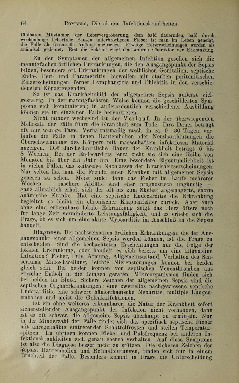 fühlbaren Milztumor, der Lebervergrößerung, dem bald dauernden, bald durch wochenlange fieberfreie Pausen unterbrochenen Fieber ist man im Leben geneigt, die Fälle als essentielle Anämie anzusehen. Etwaige Herzerscheinungen werden als anämisch gedeutet. Erst die Sektion zeigt den wahren Charakter der Erkrankung. Zu den Symptomen der allgemeinen Infektion gesellen sich die mannigfachen örtlichen Erkrankungen, die den Ausgangspunkt der Sepsis bilden, besonders oft Erkrankungen der weiblichen Genitalien, septische Endo-, Peri- und Parametritis, bisweilen mit starken peritonitischen Reizerscheinungen, ferner Lymphangitis und Phlebitis in den verschie¬ densten Körpergegenden. So ist das Krankheitsbild der allgemeinen Sepsis äußerst viel¬ gestaltig. In der mannigfachsten Weise können die geschilderten Sym¬ ptome sich kombinieren; in außerordentlich verschiedener Ausbildung können sie im einzelnen Falle hervortreten. Nicht minder wechselnd ist der Verlauf. In der überwiegenden Mehrzahl der Fälle führt die Krankheit zum Tode. Ihre Dauer beträgt oft nur wenige Tage. Verhältnismäßig rasch, in ca. 9—30 Tagen, ver¬ laufen die Fälle, in denen Hautembolien oder Netzhautblutungen die Überschwemmung des Körpers mit massenhaftem infektiösen Material anzeigen. Die durchschnittliche Dauer der Krankheit beträgt 6 bis 8 Wochen. Bei der Endocarditis lenta zieht sie sich eine Reihe von Monaten bis über ein Jahr hin. Eine besondere Eigentümlichkeit ist in vielen Fällen das zeitweise Nachlassen der Krankheitserscheinungen. Nur selten hat man die Freude, einen Kranken mit allgemeiner Sepsis genesen zu sehen. Meist sinkt dann das Fieber im Laufe mehrerer Wochen —- raschere Abfälle sind eher prognostisch ungünstig — ganz allmählich erholt sich der oft bis zum Skelett abgemagerte, enorm anämische Kranke. Hat eine septische Endocarditis die Erkrankung begleitet, so bleibt ein chronischer Klappenfehler zurück. Aber auch ohne eine erkennbare lokale Erkrankung zeigt das Herz öfters noch für lange Zeit verminderte Leistungsfähigkeit, und es erhebt sich die Frage, ob es sich um eine akute Myocarditis im Anschluß an die Sepsis handelt. Diagnose. Bei nachweisbaren örtlichen Erkrankungen, die der Aus¬ gangspunkt einer allgemeinen Sepsis werden können, ist die Frage zu entscheiden: Sind die beobachteten Erscheinungen nur die Folge der lokalen Erkrankung, oder handelt es sich bereits um eine allgemeine Infektion? Fieber, Puls, Atmung, Allgemeinzustand, Verhalten des Sen- soriums, Milzschwellung, leichte Nierenstörungen können bei beiden gleich sein. Bei beiden können von septischen Venenthromben aus einzelne Emboli in die Lungen geraten. Mikroorganismen finden sich bei beiden im Blute. Sichere Zeichen der allgemeinen Sepsis sind die septischen Organerkrankungen: eine zweifellos nachgewiesene septische Endocarditis, eine schwere hämorrhagische Nephritis, multiple Lungen¬ embolien und meist die Gelenkaffektionen. Ist ein ohne weiteres erkennbarer, die Natur der Krankheit sofort sicherstellender Ausgangspunkt der Infektion nicht vorhanden, dann ist es oft schwer, die allgemeine Sepsis überhaupt zu ermitteln. Nur in der Minderzahl der Fälle findet sich das spezifisch septische Fieber mit unregelmäßig eintretenden Schüttelfrösten und steilen Temperatur¬ spitzen. Im übrigen können Fieber und Pulsfrequenz bei anderen In¬ fektionskrankheiten sich genau ebenso verhalten. Auf diese Symptome ist also die Diagnose besser nicht zu stützen. Die sicheren Zeichen der Sepsis, Hautembolien und Retinalblutungen, finden sich nur in einem Bruchteil der Fälle. Besonders kommt in Frage die Unterscheidung