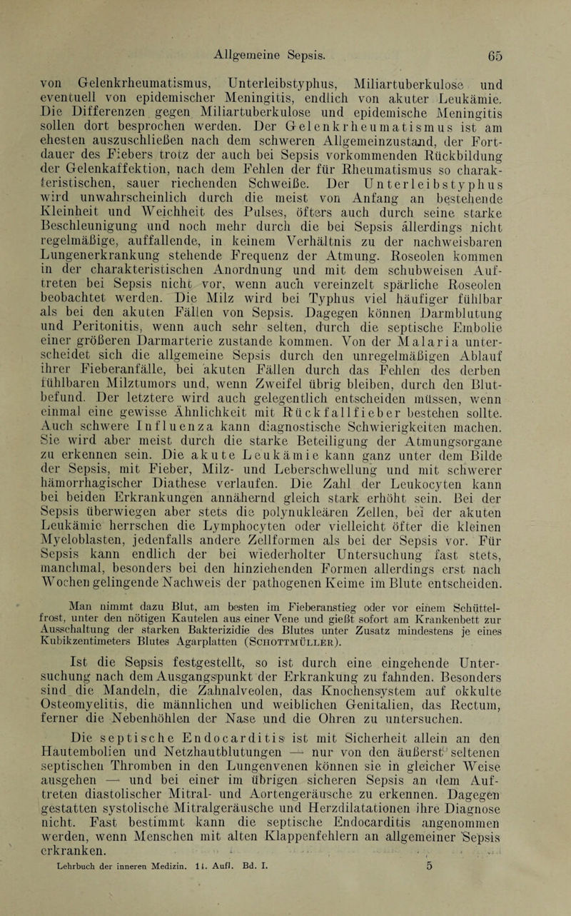 von Gelenkrheumatismus, Unterleibstyphus, Miliartuberkulose und eventuell von epidemischer Meningitis, endlich von akuter Leukämie, Die Differenzen gegen Miliartuberkulose und epidemische Meningitis sollen dort besprochen werden. Der Gelenkrheumatismus ist am ehesten auszuschließen nach dem schweren Allgemeinzustand, der Fort¬ dauer des Fiebers trotz der auch bei Sepsis vorkommenden Rückbildung der Gelenkaffektion, nach dem Fehlen der für Rheumatismus so charak¬ teristischen, sauer riechenden Schweiße. Der Unterleibstyphus wird unwahrscheinlich durch die meist von Anfang an bestehende Kleinheit und Weichheit des Pulses, öfters auch durch seine starke Beschleunigung und noch mehr durch die bei Sepsis allerdings nicht regelmäßige, auffallende, in keinem Verhältnis zu der nachweisbaren Lungenerkrankung stehende Frequenz der Atmung. Roseolen kommen in der charakteristischen Anordnung und mit dem schubweisen Auf¬ treten bei Sepsis nicht vor, wenn auch vereinzelt spärliche Roseolen beobachtet werden. Die Milz wird bei Typhus viel häufiger fühlbar als bei den akuten Fällen von Sepsis. Dagegen können Darmblutung und Peritonitis, wenn auch sehr selten, durch die septische Embolie einer größeren Darmarterie zustande kommen. Von der Malaria unter¬ scheidet sich die allgemeine Sepsis durch den unregelmäßigen Ablauf ihrer Fieberanfälle, bei akuten Fällen durch das Fehlen des derben fühlbaren Milztumors und, wenn Zweifel übrig bleiben, durch den Blut¬ befund. Der letztere wird auch gelegentlich entscheiden müssen, wenn einmal eine gewisse Ähnlichkeit mit Rückfallfieber bestehen sollte. Auch schwere Influenza kann diagnostische Schwierigkeiten machen. Sie wird aber meist durch die starke Beteiligung der Atmungsorgane zu erkennen sein. Die akute Leukämie kann ganz unter dem Bilde der Sepsis, mit Fieber, Milz- und Leberschwellung und mit schwerer hämorrhagischer Diathese verlaufen. Die Zahl der Leukocyten kann bei beiden Erkrankungen annähernd gleich stark erhöht sein. Bei der Sepsis überwiegen aber stets die polynukleären Zellen, bei der akuten Leukämie herrschen die Lymphocyten oder vielleicht öfter die kleinen Myeloblasten, jedenfalls andere Zellformen als bei der Sepsis vor. Für Sepsis kann endlich der bei wiederholter Untersuchung fast stets, manchmal, besonders bei den hinziehenden Formen allerdings erst nach Wochen gelingende Nachweis der pathogenen Keime im Blute entscheiden. Man nimmt dazu Blut, am besten im Fieberanstieg oder vor einem Schüttel¬ frost, unter den nötigen Kautelen aus einer Vene und gießt sofort am Krankenbett zur Ausschaltung der starken Bakterizidie des Blutes unter Zusatz mindestens je eines Kubikzentimeters Blutes Agarplatten (Schottmüller). Ist die Sopsis festgestellt, so ist durch eine eingehende Unter¬ suchung nach dem Ausgangspunkt der Erkrankung zu fahnden. Besonders sind die Mandeln, die Zahnalveolen, das Knochensiystem auf okkulte Osteomyelitis, die männlichen und weiblichen Genitalien, das Rectum, ferner die Nebenhöhlen der Nase und die Ohren zu untersuchen. Die septische Endocarditis ist mit Sicherheit allein an den Hautembolien und Netzhautblutungen — nur von den äußerst^ seltenen septischen Thromben in den Lungenvenen können sie in gleicher Weise ausgehen — und bei einer im übrigen sicheren Sepsis an dem Auf¬ treten diastolischer Mitral- und Aortengeräusche zu erkennen. Dagegen gestatten systolische Mitralgeräusche und Herzdilatationen ihre Diagnose nicht. Fast bestimmt kann die septische Endocarditis angenommen werden, wenn Menschen mit alten Klappenfehlern an allgemeiner 'Sepsis erkranken. * • . ■ • ' ; Lehrbuch der inneren Medizin. 1L Auf). Bd. I. 5