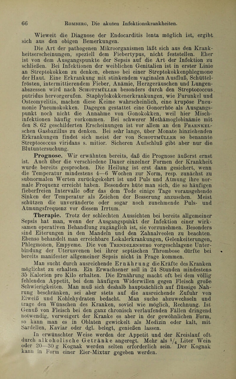 Wieweit die Diagnose der Endocarditis lenta möglich ist, ergibt sich aus den obigen Bemerkungen. Die Art der pathogenen Mikroorganismen läßt sich aus den Krank¬ heitserscheinungen, speziell dem Fiebertypus, nicht feststellen. Eher ist von dem Ausgangspunkte der Sepsis auf die Art der Infektion zu schließen. Bei Infektionen der weiblichen Genitalien ist in erster Linie an Streptokokken zu denken, ebenso bei einer Streptokokkenphlegmone der Haut. Eine Erkrankung mit stinkendem vaginalen Ausfluß, Schüttel¬ frösten, intermittierendem Eieber, Anämie, Herzgeräuschen und Lungen¬ abszessen wird nach Schottmüller besonders durch den Streptococcus putridus hervorgerufen. Staphylokokkenerkrankungen, wie Furunkel und Osteomyelitis, machen diese Keime wahrscheinlich, eine krupöse Pneu¬ monie Pneumokokken. Dagegen gestattet eine Gonorrhöe als Ausgangs¬ punkt noch nicht die Annahme von Gonokokken, weil hier Misch¬ infektionen häufig Vorkommen. Bei schwerer Methämoglobinämie mit den S. 62 geschilderten Erscheinungen ist vor allem an den Fraenkel- schen Gasbazillus zu denken. Bei sehr lange, über Monate hinziehenden Erkrankungen findet sich meist der von Schottmüller so benannte Streptococcus viridans s. mitior. Sicheren Aufschluß gibt aber nur die Blutuntersuchung. Prognose. Wir erwähnten bereits, daß die Prognose äußerst ernst ist. Auch über die verschiedene Dauer einzelner Formen der Krankheit wurde bereits gesprochen. Die Heilung ist erst dann gesichert, wenn die Temperatur mindestens 4—6 Wochen zur Norm, resp. zunächst zu subnormalen Werten zurückgekehrt ist und Puls und Atmung ihre nor¬ male Frequenz erreicht haben. Besonders hüte man sich, die so häufigen fieberfreien Intervalle oder das dem Tode einige Tage vorausgehende Sinken der Temperatur als Zeichen der Besserung anzusehen. Meist schützen die unveränderte oder sogar noch zunehmende Puls- und Atmungsfrequenz vor diesem Irrtum. Therapie. Trotz der schlechten Aussichten bei bereits allgemeiner Sepsis hat man, wenn der Ausgangspunkt der Infektion einer wirk¬ samen operativen Behandlung zugänglich ist, sie vorzunehmen. Besonders sind Eiterungen in den Mandeln und den Zahnalveolen zu beachten. Ebenso behandelt man erreichbare Lokalerkrankungen, Gelenkeiterungen, Phlegmonen, Empyeme. Die von Trendelenburg vorgeschlagene Unter¬ bindung der Uterusvenen bei ihrer septischen Thrombose dürfte bei bereits manifester allgemeiner Sepsis nicht in Frage kommen. Man sucht durch ausreichende Ernährung die Kräfte des Kranken möglichst zu erhalten. Ein Erwachsener soll in 24 Stunden mindestens 35 Kalorien pro Kilo erhalten. Die Ernährung macht oft bei dem völlig fehlenden Appetit, bei dem häufigen Widerwillen gegen Fleisch große- Schwierigkeiten. Man muß sich deshalb hauptsächlich auf flüssige Nah¬ rung beschränken, sei aber stets auf die ausreichende Zufuhr von Eiweiß und Kohlehydraten bedacht. Man suche abzuwechseln und trage den Wünschen des Kranken, soviel wie möglich, Rechnung. Ist Genuß von Fleisch bei den ganz chronisch verlaufenden Fällen dringend notwendig, verweigert der Kranke es aber in der gewöhnlichen Form, so kann man es in Oblaten gewickelt als Medizin oder kalt, mit Sardellen, Kaviar oder dgl. belegt, genießen lassen. In erwünschter Weise werden der Appetit und der Kreislauf oft durch alkoholische Getränke angeregt. Mehr als 1/4 Liter Wein oder 20—30 g Kognak werden selten erforderlich sein. Der Kognak kann in Form einer Eier-Mixtur gegeben werden.