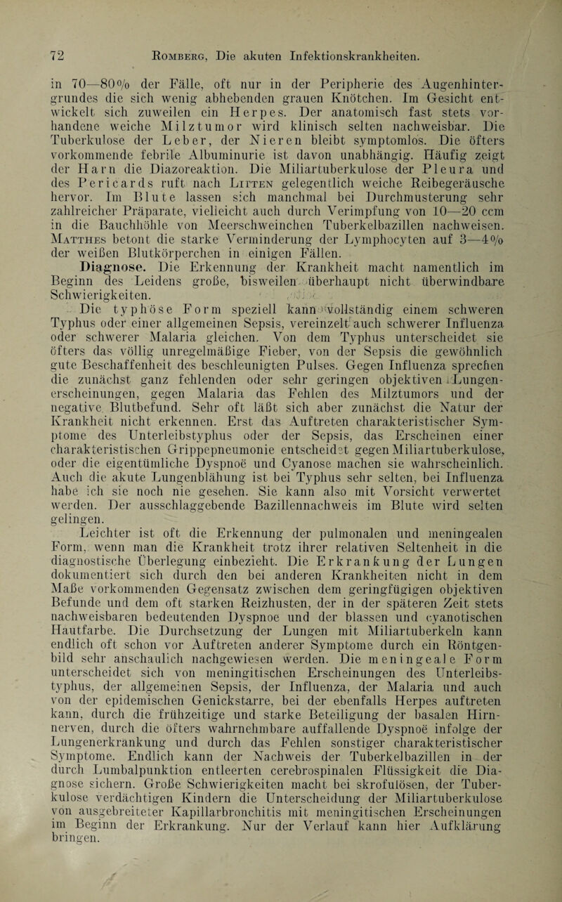 in 70—80% der Fälle, oft nur in der Peripherie des Augenhinter¬ grundes die sich wenig abhebenden grauen Knötchen. Im Gesicht ent¬ wickelt sich zuweilen ein Herpes. Der anatomisch fast stets vor¬ handene weiche Milz tum or wird klinisch selten nachweisbar. Die Tuberkulose der Leber, der Nieren bleibt symptomlos. Die öfters vorkommende febrile Albuminurie ist davon unabhängig. Häufig zeigt der Harn die Diazoreaktion. Die Miliartuberkulose der Pleura und des Pericards ruft nach Litten gelegentlich weiche Reibegeräusche hervor. Im Blute lassen sich manchmal bei Durchmusterung sehr zahlreicher Präparate, vielleicht auch durch Verimpfung von 10—20 ccm in die Bauchhöhle von Meerschweinchen Tuberkelbazillen nachweisen. Matthes betont die starke Verminderung der Lymphocyten auf 3—4% der weißen Blutkörperchen in einigen Fällen. Diagnose. Die Erkennung der Krankheit macht namentlich im Beginn des Leidens große, bisweilen überhaupt nicht überwindbare Schwierigkeiten. 1 eA ■ Die typhöse Form speziell kann .^vollständig einem schweren Typhus oder einer allgemeinen Sepsis, vereinzelt; auch schwerer Influenza oder schwerer Malaria gleichen. Von dem Typhus unterscheidet sie öfters das völlig unregelmäßige Fieber, von der Sepsis die gewöhnlich gute Beschaffenheit des beschleunigten Pulses. Gegen Influenza sprechen die zunächst ganz fehlenden oder sehr geringen objektiven .Lungen¬ erscheinungen, gegen Malaria das Fehlen des Milztumors und der negative. Blutbefund. Sehr oft läßt sich aber zunächst die Natur der Krankheit nicht erkennen. Erst das Auftreten charakteristischer Sym¬ ptome des Unterleibstyphus oder der Sepsis, das Erscheinen einer charakteristischen Grippepneumonie entscheidet gegen Miliartuberkulose, oder die eigentümliche Dyspnoe und Cyanose machen sie wahrscheinlich. Auch die akute Lungenblähung ist bei Typhus sehr selten, bei Influenza habe ich sie noch nie gesehen. Sie kann also mit Vorsicht verwertet werden. Der ausschlaggebende Bazillennachweis im Blute wird selten gelingen. Leichter ist oft die Erkennung der pulmonalen und meningealen Form, wenn man die Krankheit trotz ihrer relativen Seltenheit in die diagnostische Überlegung einbezieht. Die Erkrankung der Lungen dokumentiert sich durch den bei anderen Krankheiten nicht in dem Maße vorkommenden Gegensatz zwischen dem geringfügigen objektiven Befunde und dem oft starken Reizhusten, der in der späteren Zeit stets nachweisbaren bedeutenden Dyspnoe und der blassen und cyanotischen Hautfarbe. Die Durchsetzung der Lungen mit Miliartuberkeln kann endlich oft schon vor Auftreten anderer Symptome durch ein Röntgen¬ bild sehr anschaulich nachgewiesen werden. Die meningeale Form unterscheidet sich von meningitischen Erscheinungen des Unterleibs¬ typhus, der allgemeinen Sepsis, der Influenza, der Malaria und auch von der epidemischen Genickstarre, bei der ebenfalls Herpes auf treten kann, durch die frühzeitige und starke Beteiligung der basalen Hirn¬ nerven, durch die öfters wahrnehmbare auffallende Dyspnoe infolge der Lungenerkrankung und durch das Fehlen sonstiger charakteristischer Symptome. Endlich kann der Nachweis der Tuberkelbazillen in der durch Lumbalpunktion entleerten cerebrospinalen Flüssigkeit die Dia¬ gnose sichern. Große Schwierigkeiten macht bei skrofulösen, der Tuber¬ kulose verdächtigen Kindern die Unterscheidung der Miliartuberkulose von ausgebreiteter Kapillarbronchitis mit meningitischen Erscheinungen im Beginn der Erkrankung. Nur der Verlauf kann hier Aufklärung bringen.