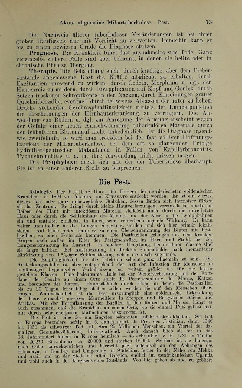 Der Nachweis älterer tuberkulöser Veränderungen ist bei ihrer großen Häufigkeit nur mit Vorsicht zu verwerten. Immerhin kann er bis zu einem gewissen Grade die Diagnose stützen. Prognose. Die Krankheit führt fast ausnahmslos zum Tode. Ganz vereinzelte sichere Fälle sind aber bekannt, in denen sie heilte oder in chronische Phthise überging. Therapie. Die Behandlung sucht durch kräftige, aber dem Fieber¬ zustande angemessene Kost die Kräfte möglichst zu erhalten, durch Exzitantien anregend zu wirken, durch Codein, Morphium u. dgl. den Hustenreiz zu mildern, durch Eisapplikation auf Kopf und Genick, durch Setzen trockener Schröpfköpfe in den Nacken, durch Einreibungen grauer Quecksilbersalbe, eventuell durch teilweises Ablassen der unter zu hohem Drucke stehenden Cerebrospinalflüssigkeit mittels der Lumbalpunktion die Erscheinungen der Hirnhauterkrankung zu verringern. Die An¬ wendung von Bädern u. dgl. zur Anregung der Atmung erscheint wegen der Gefahr einer neuen Ausschwemmung tuberkulösen Materials durch den lebhafteren Blutumlauf nicht unbedenklich. Ist die Diagnose irgend¬ wie zweifelhaft, so wird man trotzdem bei der fast völligen Hoffnungs¬ losigkeit der Miliartuberkulose, bei dem oft so glänzenden Erfolge hydrotherapeutischer Maßnahmen in Fällen von Kapillarbronchitis, Typhusbronchitis u. a. m. ihre Anwendung nicht missen mögen. Die Prophylaxe deckt sich mit der der Tuberkulose überhaupt. Sie ist an einer anderen Stelle zu besprechen. Die Pest. Ätiologie. Der Pestbazillus, der Erreger der mörderischsten epidemischen Krankheit, ist 1894 von Yersin und Kitasato entdeckt worden. Er ist ein kurzes, dickes, fast oder ganz unbewegliches Stäbchen, dessen Enden sich intensiver färben als das Zentrum. Er dringt durch kleine Hautverletzungen, vereinzelt bei stärkerem Reiben der Haut mit infektiösem Material vielleicht auch durch die unverletzte Haut oder durch die Schleimhaut des Mundes und der Nase in die Lymphbahnen ein und entfaltet zunächst in ihnen seine verderbenbringende Wirkung. Er kann weiter unmittelbar in die Lungen eingeatmet werden und sich hier primär lokali¬ sieren. Auf beide Arten kann es zu einer Überschwemmung des Blutes mit Pest¬ bazillen, zu einer Pestsepsis kommen. Die Pestbazillen gelangen aus^ dem kranken Körper nach außen im Eiter der Pestgeschwüre, im Harn und Stuhl, bei der Lungenerkrankung im Auswurf. In feuchter Umgebung, bei mittlerer Wärme sind sie lange haltbar. Bei Austrocknung im direkten Sonnenlichte, nach momentaner Einwirkung von 1 °/00iger Sublimatlösung gehen sie rasch zugrunde. Die Empfänglichkeit für die Infektion scheint ganz allgemein zu sein. Die Ansteckungsgefahr ist aber entsprechend der Art der Infektion für Menschen in ungünstigen hygienischen Verhältnissen bei weitem größer als für die besser gestellten Klassen. Eine bedeutsame Rolle bei der Weiterverbreitung und der Fort¬ dauer der Seuche an einem Orte spielt die Pesterkrankung der Mäuse, Katzen und besonders der Ratten. Hauptsächlich durch Flöhe, in denen die Pestbazillen bis zu 20 Tagen lebensfähig bleiben sollen, werden sie auf den Menschen über¬ tragen. Wahrscheinlich ist die Pest ursprünglich eine epidemische Erkrankung der Tiere, zunächst gewisser Murmeltiere in Steppen und Bergweiden Asiens und Afrikas. Mit der Fortpflanzung der Bazillen in den Ratten und Mäusen hängt es auch zusammen, daß die Krankheit an einem Orte, wo sie einmal Fuß gefaßt hat, nur durch sehr energische Maßnahmen auszurotten ist. Die Pest ist eine der am längsten bekannten Infektionskrankheiten. Sie trat in Europa besonders heftig im 6. Jahrhundert als Pest des Justinian, dann 1346 bis 1351 als schwarzer Tod auf, etwa 25 Millionen Menschen, ein Viertel der da¬ maligen Gesamtbevölkerung, hinwegraffend. Auch danach blieb Sie bis in das 18. Jahrhundert hinein in Europa heimisch — so erkrankten z. B. 1721 in Toulon von 26 276 Einwohnern ca. 20 000 und starben 16 000. Seitdem ist sie langsam nach Osten zurückgewichen und herrscht jetzt endemisch an den Abhängen des Himalaja, in Bombay und Umgebung, in Südchina, ferner in der Nähe von Mekka und Assir und an der Stelle des alten Babylon, endlich im ostafrikanischen Uganda und wohl auch in der Kirgisensteppe Rußlands. Von hier gehen ab und zu größere
