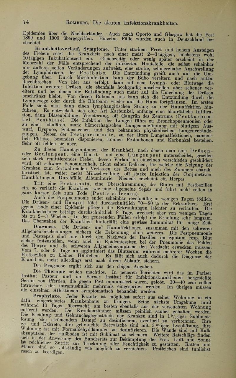 Epidemien über die Nachbarländer. Auch nach Oporto und Glasgow hat die Pest 1899 und 1900 übergegriffen. Einzelne Fälle wurden auch in Deutschland be¬ obachtet. Krankheitsverlauf, Symptome. Unter starkem Frost und hohem Ansteigen des Fiebers setzt die Krankheit nach einer meist 2—3 tägigen, höchstens wohl 10 tägigen Inkubationszeit ein. Gleichzeitig oder' wenig später erscheint in der Mehrzahl der Fälle entsprechend der infizierten Hautstelle, die selbst scheinbar nur äußerst selten Veränderungen aufweist, eine starke, schmerzhafte Anschwellung der Lymphdrüsen, der Pestbubo. Die Entzündung greift auch auf die Um¬ gebung über. Durch Mischinfektion kann der Bubo vereitern und nach außen durchbrechen. Von hier aus erfolgt dann auf dem Lymph- oder Blutwege die Infektion weiterer Drüsen, die ebenfalls hochgradig anschwellen, aber seltener ver¬ eitern und bei denen die Entzündung auch meist auf die Umgebung der Drüsen beschränkt bleibt. Von diesen Bubonen aus kann sich die Entzündung durch die Lymphwege oder durch die Blutbahn wieder auf die Haut fortpflanzen. Im ersten Falle sieht man dann einen lymphangitischen Strang zu der Hautaffektion hin¬ führen, Es entwickelt sich eine Art Karbunkel, anfangs eine blaurötliche Infiltra¬ tion, dann Blasenbildung, Vereiterung, oft Gangrän des Zentrums (Pestkarbun¬ kel, Pest blase). Die Infektion der Lungen führt zu Bronchopneumonien oder zu einer lobulären, stark hämorrhagischen Lungenentzündung mit blutigem Aus¬ wurf, Dyspnoe, Seitenstechen und den bekannten physikalischen Lungenverände- rungen. Neben der Pestpneumonie, zu der ältere Lungenaffektionen, nament¬ lich Phthise, besonders disponieren, können Pestbubonen und Karbunkel bestehen. Sehr oft fehlen sie aber. Zu diesen Hauptsymptomen der Krankheit, nach denen man eine Drüsen¬ oder Beulenpest, eine Haut- und eine Lungenpest unterscheidet, gesellen sich stark remittierendes Fieber, dessen Verlauf im einzelnen verschieden geschildert wird, oft schwere Benommenheit, nicht selten Delirien, für welche die Neigung der Kranken zum fortwährenden Verlassen des Bettes und auch des Zimmers charak- tenstisch ist, weiter meist Milzschwellung, oft starke Injektion der Conjunctiven, Hautblutungen, Durchfälle, Albuminurie. Niemals erscheint ein Herpes. Tritt eine Pestsepsis, eine Überschwemmung des Blutes mit Pestbazillen em, so verläuft die Krankheit wie eine allgemeine Sepsis und führt nicht selten in ganz kurzer Zeit zum Tode (Pestis siderans). . Auch ^ie Pestpneumonie endet scheinbar regelmäßig in wenigen Tagen tödlich. Die Diüsen- und Hautpest tötet durchschnittlich 70—80 °/o der Erkrankten. Erst gegen Ende einer Epidemie pflegen die Erkrankungen leichter zu verlaufen. Die Ki ankheitsdauer beträgt durchschnittlich 8 Tage, wechselt aber von wenigen Tagen bis zu 2 3 Wochen. In den genesenden Fällen erfolgt die Erholung sehr langsam. Das Uberstehen der Krankheit hinterläßt eine gewisse Immunität für einige Zeit. Diagnose.. Die Drüsen- und Hautaffektionen zusammen mit den schweren Ailgememerscheinungen sichern die Erkennung ohne weiteres. Die Pestpneumonie und Pestsepsis sind nur durch den Nachweis der Bazillen im Sputum resp. Blut sicher festzustellen,, wenn auch in Epidemiezeiten bei der Pneumonie das Fehlen des Herpes und die schweren Allgemeinsymptome den Verdacht erwecken müssen. Vom 7. oder 9. Tage an agglutiniert das Blutserum während mehrerer Wochen die Pestbazillen zu kleinen Häufchen. Es läßt sich auch dadurch die Diagnose der Krankheit, meist allerdings erst nach ihrem Ablaufe, sichern. Die Prognose ergibt sich aus den obigen Angaben. Die Therapie schien machtlos. In neueren Berichten wird das im Pariser Institut Pasteur und . im Berner Institut für Infektionskrankheiten hergestellte feerum von Pferden, die gegen Pest immunisiert waren, gelobt. 30—40 ccm sollen intravenös oder intramuskulär mehrmals eingespritzt werden. Im übrigen müssen die einzelnen Affektionen symptomatisch behandelt werden. Prophylaxe. Jeder Kranke ist möglichst sofort aus seiner Wohnung in ein dafür eingerichtetes Krankenhaus zu bringen. Seine nächste Umgebung muß wahrend 10 Tagen überwacht, am besten ebenfalls aus der verseuchten Wohnung entfernt werden. Die Krankenzimmer müssen peinlich sauber gehalten werden. Die Kleidung und Gebrauchsgegenstände der Kranken sind in 1 %0iger Sublimat¬ losung oder strömendem Dampf zu desinfizieren, eventuell zu verbrennen. Ihre Se- und Exkrete, ihre gebrauchte Bettwäsche sind mit 3 °/oiger Lysollösung, ihre YVohnung ist mit Formaldehyddämpfen zu desinfizieren. Die Wände sind mit Kalk abzuputzen, der Fußboden ist mit Sublimat zu scheuern. Weitere Ratschläge finden sich in der Anweisung des Bundesrats zur Bekämpfung der Pest. Luft und Sonne is reichlicher Zutritt zur Trocknung aller Feuchtigkeit zu gestatten. Ratten und , of,U[Se S i s?. vo^ständig wie möglich zu vernichten. Pestleichen sind tunlichst lasen zu beerdigen.