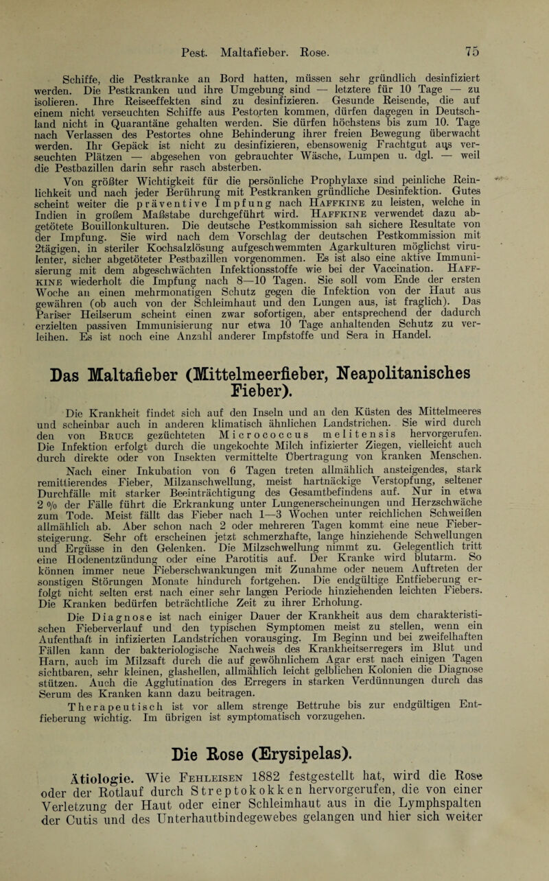 Schiffe, die Pestkranke an Bord hatten, müssen sehr gründlich desinfiziert werden. Die Pestkranken und ihre Umgebung sind — letztere für 10 Tage — zu isolieren. Ihre Reiseeffekten sind zu desinfizieren. Gesunde Reisende, die auf einem nicht verseuchten Schiffe aus Pestorten kommen, dürfen dagegen in Deutsch¬ land nicht in Quarantäne gehalten werden. Sie dürfen höchstens bis zum 10. Tage nach Verlassen des Pestortes ohne Behinderung ihrer freien Bewegung überwacht werden. Ihr Gepäck ist nicht zu desinfizieren, ebensowenig Frachtgut ans ver¬ seuchten Plätzen — abgesehen von gebrauchter Wäsche, Lumpen u. dgl. — weil die Pestbazillen darin sehr rasch absterben. Von größter Wichtigkeit für die persönliche Prophylaxe sind peinliche Rein¬ lichkeit und nach jeder Berührung mit Pestkranken gründliche Desinfektion. Gutes scheint weiter die präventive Impfung nach Haffkine zu leisten, welche in Indien in großem Maßstabe durchgeführt wird. Haffkine verwendet dazu ab¬ getötete Bouillonkulturen. Die deutsche Pestkommission sah sichere Resultate von der Impfung. Sie wird nach dem Vorschlag der deutschen Pestkommission mit 2tägigen, in steriler Kochsalzlösung aufgeschwemmten Agarkulturen möglichst viru¬ lenter, sicher abgetöteter Pestbazillen vorgenommen. Es ist also eine aktive Immuni¬ sierung mit dem abgeschwächten Infektionsstoffe wie bei der Vaccination. Haff¬ kine wiederholt die Impfung nach 8—10 Tagen. Sie soll vom Ende der ersten Woche an einen mehrmonatigen Schutz gegen die Infektion von der Haut aus gewähren (ob auch von der Schleimhaut und den Lungen aus, ist fraglich). Das Pariser Heilserum scheint einen zwar sofortigen, aber entsprechend der dadurch erzielten passiven Immunisierung nur etwa 10 Tage anhaltenden Schutz zu ver¬ leihen. Es ist noch eine Anzahl anderer Impfstoffe und Sera in Handel. Das Maltafieber (Mittelmeerfieber, Neapolitanisches Fieber). Die Krankheit findet sich auf den Inseln und an den Küsten des Mittelmeeres und scheinbar auch in anderen klimatisch ähnlichen Landstrichen. Sie wird durch den von Bruce gezüchteten Micrococcus melitensis hervorgerufen. Die Infektion erfolgt durch die ungekochte Milch infizierter Ziegen, vielleicht auch durch direkte oder von Insekten vermittelte Übertragung von kranken Menschen. Nach einer Inkubation von 6 Tagen treten allmählich ansteigendes, stark remittierendes Fieber, Milzanschwellung, meist hartnäckige Verstopfung, seltener Durchfälle mit starker Beeinträchtigung des Gesamtbefindens auf. Nur in etwa 2 o/o der Fälle führt die Erkrankung unter Lungenerscheinungen und Herzschwäche zum Tode. Meist fällt das Fieber nach 1—3 Wochen unter reichlichen Schweißen allmählich ab. Aber schon nach 2 oder mehreren Tagen kommt eine neue Fieber¬ steigerung. Sehr oft erscheinen jetzt schmerzhafte, lange hinziehende Schwellungen und Ergüsse in den Gelenken. Die Milzschwellung nimmt zu. Gelegentlich tritt eine Hodenentzündung oder eine Parotitis auf. Der Kranke wird blutarm. So können immer neue Fieberschwankungen mit Zunahme oder neuem Auftreten der sonstigen Störungen Monate hindurch fortgehen. Die endgültige Entfieberung er¬ folgt nicht selten erst nach einer sehr langen Periode hinziehenden leichten Fiebers. Die Kranken bedürfen beträchtliche Zeit zu ihrer Erholung. Die Diagnose ist nach einiger Dauer der Krankheit aus dem charakteristi¬ schen Fieberverlauf und den typischen Symptomen meist zu stellen, wenn ein Aufentha/t in infizierten Landstrichen vorausging. Im Beginn und bei zweifelhaften Fällen kann der bakteriologische Nachweis des Krankheitserregers im Blut und Harn, auch im Milzsaft durch die auf gewöhnlichem Agar erst nach einigen. Tagen sichtbaren, sehr kleinen, glashellen, allmählich leicht gelblichen Kolonien die Diagnose stützen. Auch die Agglutination des Erregers in starken Verdünnungen durch das Serum des Kranken kann dazu beitragen. Therapeutisch ist vor allem strenge Bettruhe bis zur endgültigen Ent¬ fieberung wichtig. Im übrigen ist symptomatisch vorzugehen. Die Rose (Erysipelas). Ätiologie. Wie Fehleisen 1882 festgestellt hat, wird die Rose oder der Rotlauf durch Streptokokken hervorgerufen, die von einer Verletzung der Haut oder einer Schleimhaut aus in die Lymphspalten der Cutis und des Unterhautbindegewebes gelangen und hier sich weiter