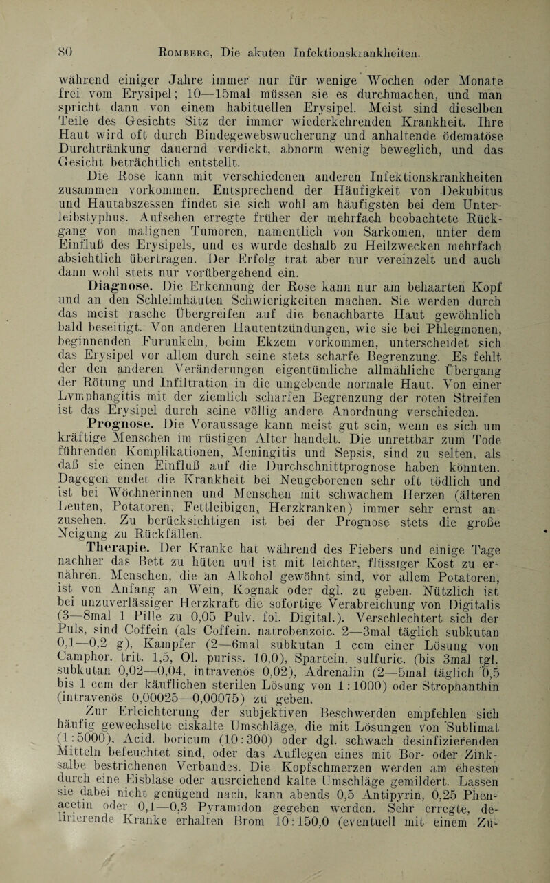 während einiger Jahre immer nur für wenige Wochen oder Monate frei vom Erysipel; 10—lömal müssen sie es durchmachen, und man spricht dann von einem habituellen Erysipel. Meist sind dieselben Teile des Gesichts Sitz der immer wiederkehrenden Krankheit. Ihre Haut wird oft durch Bindegewebswucherung und anhaltende ödematöse Durchtränkung dauernd verdickt, abnorm wenig beweglich, und das Gesicht beträchtlich entstellt. Die Rose kann mit verschiedenen anderen Infektionskrankheiten zusammen Vorkommen. Entsprechend der Häufigkeit von Dekubitus und Hautabszessen findet sie sich wohl am häufigsten bei dem Unter¬ leibstyphus. Aufsehen erregte früher der mehrfach beobachtete Rück¬ gang von malignen Tumoren, namentlich von Sarkomen, unter dem Einfluß des Erysipels, und es wurde deshalb zu Heilzwecken mehrfach absichtlich übertragen. Der Erfolg trat aber nur vereinzelt und auch dann wohl stets nur vorübergehend ein. Diagnose. Die Erkennung der Rose kann nur am behaarten Kopf und an den Schleimhäuten Schwierigkeiten machen. Sie werden durch das meist rasche Übergreifen auf die benachbarte Haut gewöhnlich bald beseitigt. Von anderen Hautentzündungen, wie sie bei Phlegmonen, beginnenden Furunkeln, beim Ekzem Vorkommen, unterscheidet sich das Erysipel vor allem durch seine stets scharfe Begrenzung. Es fehlt der den anderen Veränderungen eigentümliche allmähliche Übergang der Rötung und Infiltration in die umgebende normale Haut. Von einer Lvmphangitis mit der ziemlich scharfen Begrenzung der roten Streifen ist das Erysipel durch seine völlig andere Anordnung verschieden. Prognose. Die Voraussage kann meist gut sein, wenn es sich um kräftige Menschen im rüstigen Alter handelt. Die unrettbar zum Tode führenden Komplikationen, Meningitis und Sepsis, sind zu selten, als daß sie einen Einfluß auf die Durchschnittprognose haben könnten. Dagegen endet die Krankheit bei Neugeborenen sehr oft tödlich und ist bei Wöchnerinnen und Menschen mit schwachem Herzen (älteren Leuten, Potatoren, Fettleibigen* Herzkranken) immer sehr ernst an¬ zusehen. Zu berücksichtigen ist bei der Prognose stets die große Neigung zu Rückfällen. Therapie. Der Kranke hat während des Fiebers und einige Tage nachher das Bett zu hüten und ist mit leichter, flüssiger Kost zu er¬ nähren. Menschen, die an Alkohol gewöhnt sind, vor allem Potatoren, ist von Anfang an Wein, Kognak oder dgl. zu geben. Nützlich ist bei unzuverlässiger Herzkraft die sofortige Verabreichung von Digitalis (3 8mal 1 Pille zu 0,05 Pulv. fol. Digital.). Verschlechtert sich der Puls, sind Coffein (als Coffein, natrobenzoic. 2—3mal täglich subkutan 0,1—0,2 g), Kampfer (2—6mal subkutan 1 ccm einer Lösung von Camphor. trit. 1,5, 01. puriss. 10,0), Spartein. sulfuric. (bis 3mal tgl. subkutan 0,02—0,04, intravenös 0,02), Adrenalin (2—5mal täglich 0,5 bis 1 ccm der käuflichen sterilen Lösung von 1:1000) oder Strophanthin (intravenös 0,00025—0,00075) zu geben. Zur Erleichterung der subjektiven Beschwerden empfehlen sich häufig gewechselte eiskalte Umschläge, die mit Lösungen von 'Sublimat (1:5000), Acid. boricum (10:300) oder dgl. schwach desinfizierenden Mitteln befeuchtet sind, oder das Auflegen eines mit Bor- oder Zink¬ salbe bestrichenen Verbandes. Die Kopfschmerzen werden am ehesten durch eine Eisblase oder ausreichend kalte Umschläge gemildert. Lassen sie dabei nicht genügend nach, kann abends 0,5 Antipyrin, 0,25 Phen¬ acetin oder 0,1—0,3 Pyramidon gegeben werden. Sehr erregte, de¬ lirierende Kranke erhalten Brom 10:150,0 (eventuell mit einem Zü-