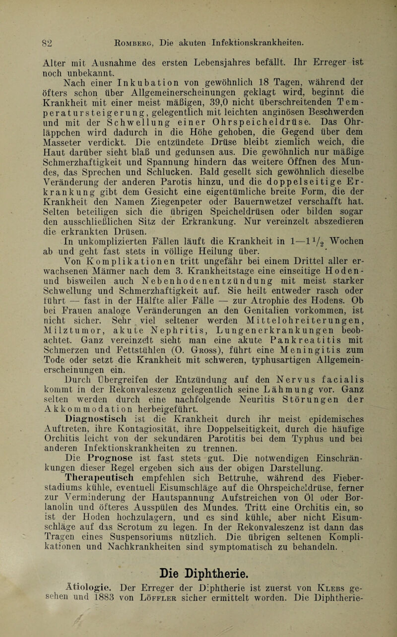 Alter mit Ausnahme des ersten Lebensjahres befällt. Ihr Erreger ist noch unbekannt. Nach einer Inkubation von gewöhnlich 18 Tagen, während der öfters schon über Allgemeinerscheinungen geklagt wird, beginnt die Krankheit mit einer meist mäßigen, 39,0 nicht überschreitenden Tem¬ peratur Steigerung, gelegentlich mit leichten anginösen Beschwerden und mit der Schwellung einer Ohrspeicheldrüse. Das Ohr¬ läppchen wird dadurch in die Höhe gehoben, die Gegend über dem Masseter verdickt. Die entzündete Drüse bleibt ziemlich weich, die Haut darüber sieht blaß und gedunsen aus. Die gewöhnlich nur mäßige Schmerzhaftigkeit und Spannung hindern das weitere Öffnen des Mun¬ des, das Sprechen und Schlucken. Bald gesellt sich gewöhnlich dieselbe Veränderung der anderen Parotis hinzu, und die doppelseitige Er¬ krankung gibt dem Gesicht eine eigentümliche breite Form, die der Krankheit den Namen Ziegenpeter oder Bauernwetzei verschafft hat. Selten beteiligen sich die übrigen Speicheldrüsen oder bilden sogar den ausschließlichen Sitz der Erkrankung. Nur vereinzelt abszedieren die erkrankten Drüsen. In unkomplizierten Fällen läuft die Krankheit in 1—11/2 Wochen ab und geht fast stets in völlige Heilung über. Von Komplikationen tritt ungefähr bei einem Drittel aller er¬ wachsenen Männer nach dem 3. Krankheitstage eine einseitige Ho den - und bisweilen auch Nebenhodenentzündung mit meist starker Schwellung und Schmerzhaftigkeit auf. Sie heilt entweder rasch oder führt — fast in der Hälfte aller Fälle — zur Atrophie des Hodens. Ob bei Frauen analoge Veränderungen an den Genitalien Vorkommen, ist nicht sicher. Sehr viel seltener werden Mittelohreiterungen, Milztumor, akute Nephritis, Lungenerkrankungen beob¬ achtet. Ganz vereinzelt sieht man eine akute Pankreatitis mit Schmerzen und Fettstühlen (O. Gross), führt eine Meningitis zum Tode oder setzt die Krankheit mit schweren, typhusartigen Allgemein¬ erscheinungen ein. Durch Übergreifen der Entzündung auf den Nervus facialis kommt in der Rekonvaleszenz gelegentlich seine Lähmung vor. Ganz selten werden durch eine nachfolgende Neuritis Störungen der Akkommodation herbeigeführt. Diagnostisch ist die Krankheit durch ihr meist epidemisches Auftreten, ihre Kontagiosität, ihre Doppelseitigkeit, durch die häufige Orchitis leicht von der sekundären Parotitis bei dem Typhus und bei anderen Infektionskrankheiten zu trennen. Die Prognose ist fast stets gut. Die notwendigen Einschrän¬ kungen dieser Regel ergeben sich aus der obigen Darstellung. Therapeutisch empfehlen sich Bettruhe, während des Fieber¬ stadiums kühle, eventuell Eisumschläge auf die Ohrspeicheldrüse, ferner zur Verminderung der Hautspannung Aufstreichen von Öl oder Bor¬ lanolin und öfteres Ausspülen des Mundes. Tritt eine Orchitis ein, so ist der Hoden hochzulagern, und es sind kühle, aber nicht Eisum¬ schläge auf das Scrotum zu legen. In der Rekonvaleszenz ist dann das Tragen eines Suspensoriums nützlich. Die übrigen seltenen Kompli¬ kationen und Nachkrankheiten sind symptomatisch zu behandeln. Die Diphtherie. Ätiologie. Der Erreger der Diphtherie ist zuerst von Klebs ge¬ sehen und 1883 von Löffler sicher ermittelt worden. Die Diphtherie-