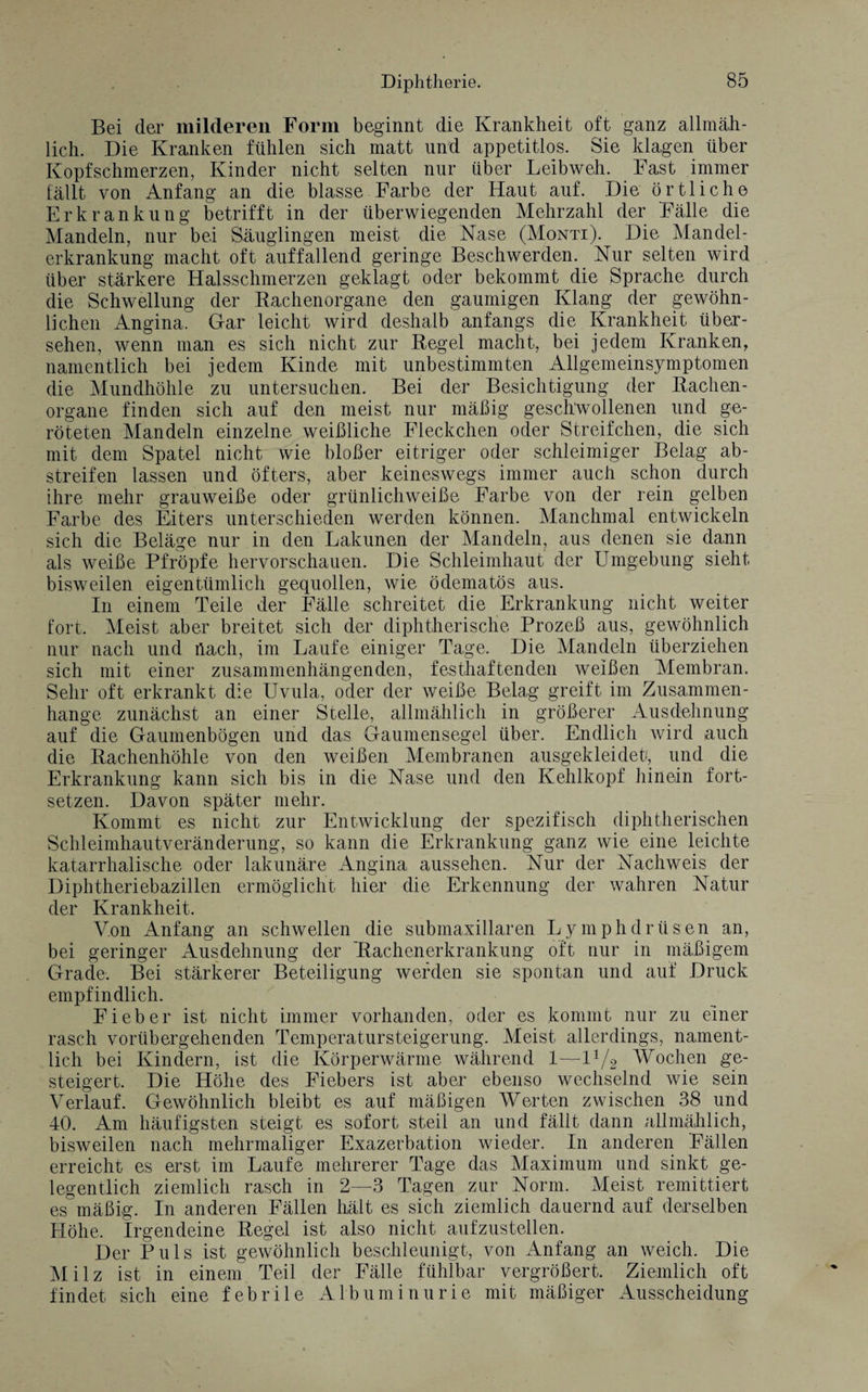 Bei der milderen Form beginnt die Krankheit oft ganz allmäh¬ lich. Die Kranken fühlen sich matt und appetitlos. Sie klagen über Kopfschmerzen, Kinder nicht selten nur über Leibweh. Fast immer fällt von Anfang an die blasse Farbe der Haut auf. Die örtliche Erkrankung betrifft in der überwiegenden Mehrzahl der Fälle die Mandeln, nur bei Säuglingen meist die Nase (Monti). Die Mandel¬ erkrankung macht oft auffallend geringe Beschwerden. Nur selten wird über stärkere Halsschmerzen geklagt oder bekommt die Sprache durch die Schwellung der Bachenorgane den gaumigen Klang der gewöhn¬ lichen Angina. Gar leicht wird deshalb anfangs die Krankheit über¬ sehen, wenn man es sich nicht zur Begel macht, bei jedem Kranken, namentlich bei jedem Kinde mit unbestimmten Allgemeinsymptomen die Mundhöhle zu untersuchen. Bei der Besichtigung der Bachen¬ organe finden sich auf den meist nur mäßig geschwollenen und ge¬ röteten Mandeln einzelne weißliche Fleckchen oder Streifehen, die sich mit dem Spatel nicht wie bloßer eitriger oder schleimiger Belag ab¬ streifen lassen und öfters, aber keineswegs immer auch schon durch ihre mehr grauweiße oder grünlichweiße Farbe von der rein gelben Farbe des Eiters unterschieden werden können. Manchmal entwickeln sich die Beläge nur in den Lakunen der Mandeln, aus denen sie dann als weiße Pfropfe hervorschauen. Die Schleimhaut der Umgebung sieht bisweilen eigentümlich gequollen, wie ödematös aus. In einem Teile der Fälle schreitet die Erkrankung nicht weiter fort. Meist aber breitet sich der diphtherische Prozeß aus, gewöhnlich nur nach und flach, im Laufe einiger Tage. Die Mandeln überziehen sich mit einer zusammenhängenden, festhaftenden weißen Membran. Sehr oft erkrankt die Uvula, oder der weiße Belag greift im Zusammen¬ hänge zunächst an einer Stelle, allmählich in größerer Ausdehnung auf die Gaumenbögen und das Gaumensegel über. Endlich wird auch die Bachenhöhle von den weißen Membranen ausgekleidetf, und die Erkrankung kann sich bis in die Nase und den Kehlkopf hinein fort¬ setzen. Davon später mehr. Kommt es nicht zur Entwicklung der spezifisch diphtherischen Schleimhautveränderung, so kann die Erkrankung ganz wie eine leichte katarrhalische oder lakunäre Angina aussehen. Nur der Nachweis der Diphtheriebazillen ermöglicht hier die Erkennung der wahren Natur der Krankheit. Von Anfang an schwellen die submaxillaren Lymphdrüsen an, bei geringer Ausdehnung der ~Bachenerkrankung oft nur in mäßigem Grade. Bei stärkerer Beteiligung werden sie spontan und auf Druck empfindlich. Fieber ist nicht immer vorhanden, oder es kommt nur zu einer rasch vorübergehenden Temperatursteigerung. Meist allerdings, nament¬ lich bei Kindern, ist die Körperwärme während 1—iy2 Wochen ge¬ steigert. Die Höhe des Fiebers ist aber ebenso wechselnd wie sein Verlauf. Gewöhnlich bleibt es auf mäßigen Werten zwischen 38 und 40. Am häufigsten steigt es sofort steil an und fällt dann allmählich, bisweilen nach mehrmaliger Exazerbation wieder. In anderen Fällen erreicht es erst im Laufe mehrerer Tage das Maximum und sinkt ge¬ legentlich ziemlich rasch in 2—3 Tagen zur Norm. Meist remittiert es mäßig. In anderen Fällen hält es sich ziemlich dauernd auf derselben Höhe, Irgendeine Begel ist also nicht aufzustellen. Der Puls ist gewöhnlich beschleunigt, von Anfang an weich. Die Milz ist in einem Teil der Fälle fühlbar vergrößert. Ziemlich oft findet sich eine febrile Albuminurie mit mäßiger Ausscheidung