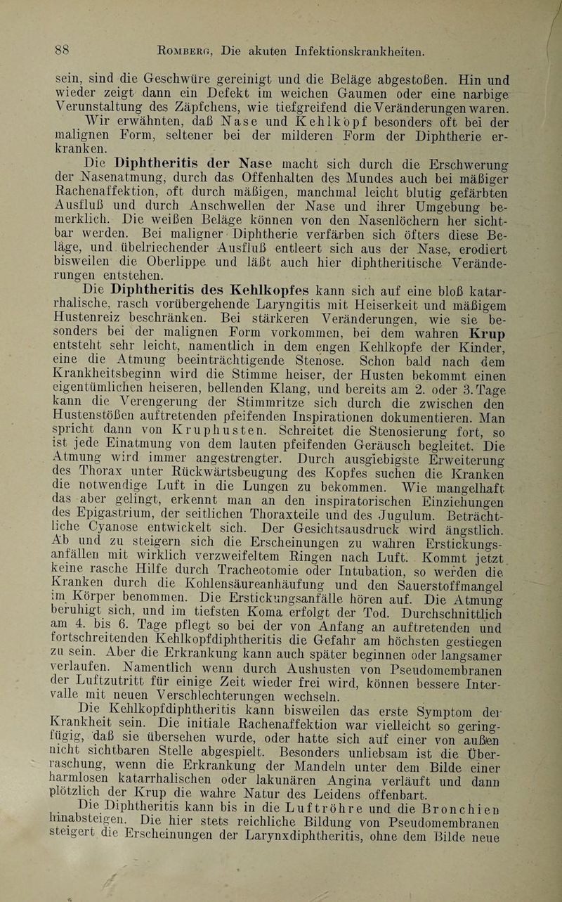 sein, sind die Geschwüre gereinigt und die Beläge abgestoßen. Hin und wieder zeigt dann ein Defekt im weichen Gaumen oder eine narbige Verunstaltung des Zäpfchens, wie tiefgreifend die Veränderungen waren. Wir erwähnten, daß Nase und Kehlkopf besonders oft bei der malignen Form, seltener bei der milderen Form der Diphtherie er¬ kranken. Die Diphtheritis (1er Nase macht sich durch die Erschwerung der Nasenatmung, durch das Offenhalten des Mundes auch bei mäßiger Rachenaffektion, oft durch mäßigen, manchmal leicht blutig gefärbten Ausfluß und durch Anschwellen der Nase und ihrer Umgebung be- merklich. Die weißen Beläge können von den Nasenlöchern her sicht¬ bar werden. Bei maligner Diphtherie verfärben sich öfters diese Be¬ läge, und übelriechender Ausfluß entleert sich aus der Nase, erodiert bisweilen die Oberlippe und läßt auch hier diphtheritis che Verände¬ rungen entstehen. Die Diphtheritis des Kehlkopfes kann sich auf eine bloß katar¬ rhalische, rasch vorübergehende Laryngitis mit Heiserkeit und mäßigem Hustenreiz beschränken. Bei stärkeren Veränderungen, wie sie be¬ sonders bei der malignen Form Vorkommen, bei dem wahren Krup entsteht sehr leicht, namentlich in dem engen Kehlkopfe der Kinder, eine die Atmung beeinträchtigende Stenose. Schon bald nach dem Krankheitsbeginn wird die Stimme heiser, der Husten bekommt einen eigentümlichen heiseren, bellenden Klang, und bereits am 2. oder 3. Tage kann die Verengerung der Stimmritze sich durch die zwischen den Hustenstößen auftretenden pfeifenden Inspirationen dokumentieren. Man spricht dann von Ivruphusten. Schreitet die Stenosierung fort, so ist jede Einatmung von dem lauten pfeifenden Geräusch begleitet. Die Atmung wird immer angestrengter. Durch ausgiebigste Erweiterung des Thorax unter Rückwärtsbeugung des Kopfes suchen die Kranken die notwendige Luft in die Lungen zu bekommen. Wie mangelhaft das aber gelingt, erkennt man an den inspiratorischen Einziehungen des Epigastrium, der seitlichen Thoraxteile und des Jugulum. Beträcht¬ liche Cyanose entwickelt sich. Der Gesichtsausdruck wird ängstlich. Ab und zu steigern sich die Erscheinungen zu wahren Erstickungs¬ anfällen mit wirklich verzweifeltem Ringen nach Luft. Kommt jetzt keine lasche Hilfe durch Tracheotomie oder Intubation, so werden die Kranken durch die Kohlensäureanhäufung und den Sauerstoffmangel :m Körper benommen. Die Erstickungsanfälle hören auf. Die Atmung- beruhigt sich, und im tiefsten Koma erfolgt der Tod. Durchschnittlich am 4. bis 6. Tage pflegt so bei der von Anfang an auftretenden und tortschreitenden Kehlkopf diphtheritis die Gefahr am höchsten gestiegen zu sein. Aber die Erkrankung kann auch später beginnen oder langsamer verlaufen. Namentlich wenn durch Aushusten von Pseudomembranen der Luftzutritt für einige Zeit wieder frei wird, können bessere Inter¬ valle mit neuen Verschlechterungen wechseln. Die. Kehlkopf diphtheritis kann bisweilen das erste Symptom der Krankheit sein. Die initiale Rachenaffektion war vielleicht so gering¬ fügig, daß sie übersehen wurde, oder hatte sich auf einer von außlen nicht sichtbaren Stelle abgespielt. Besonders unliebsam ist die Über¬ raschung, wenn die Erkrankung der Mandeln unter dem Bilde einer harmlosen katarrhalischen oder lakunären Angina verläuft und dann plötzlich der Krup die wahre Natur des Leidens offenbart. Die Diphtheritis kann bis in die Luftröhre und die Bronchien hinab st eigen. Die hier stets reichliche Bildung von Pseudomembranen steigert die Erscheinungen der Larynxdiphtheritis, ohne dem Bilde neue