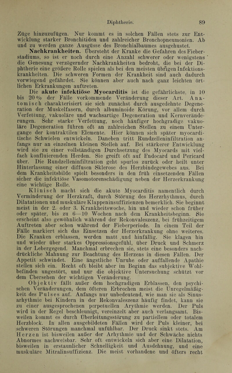 Züge hinzuzufügen. Nur kommt es in solchen Fällen stets zur Ent¬ wicklung starker Bronchitiden und zahlreicher Bronchopneumonien. Ab und zu werden ganze Ausgüsse des Bronchialbaumes ausgehustet. Nachkrankheiten. Übersteht der Kranke die Gefahren des Fieber¬ stadiums, so ist er noch durch eine Anzahl schwerer oder wenigstens ' die Genesung verzögernder Nachkrankheiten bedroht, die bei der Di¬ phtherie eine größere Bolle spielen als bei den meisten übrigen Infektions¬ krankheiten. Die schweren Formen der Krankheit sind auch dadurch vorwiegend gefährdet. Sie können aber auch nach ganz leichten ört¬ lichen Erkrankungen auftreten. Die akute infektiöse Myocarditis ist die gefährlichste, in 10 bis 20% der Fälle vorkommende Veränderung dieser Art. Ana¬ tomisch charakterisiert sie sich zunächst durch ausgedehnte Degene¬ ration der Muskelfasern, durch albuminoide Körung, vor allem durch Verfettung, vakuoläre und wachsartige Degeneration und Kernverände- rungen. Sehr starke Verfettung, noch häufiger hochgradige vakuo¬ läre Degeneration führen oft an zahlreichen Stellen zu einem Unter¬ gänge der kontraktilen Elemente. Hier können sich später myocardi- tische Schwielen entwickeln. Daneben tritt Bundzelleninfiltration an¬ fangs nur an einzelnen kleinen Stellen auf. Bei stärkerer Entwicklung wird sie zu einer vollständigen Durchsetzung des Myocards mit viel¬ fach konfluierenden Herden. Sie greift oft auf Endocard und Pericard über. Die Bundzelleninfiltration geht spurlos zurück oder heilt unter Hinterlassung einer diffusen Sklerose des Herzbindegewebes aus. Bei dem Krankheitsbilde spielt besonders in den früh einsetzenden Fällen sicher die infektiöse Vasomotorenschädigung neben der Herzerkrankung eine wichtige Bolle. Klinisch macht sich die akute Myocarditis namentlich durch Verminderung der Herzkraft, durch Störung des Herzrhythmus, durch Dilatationen und muskuläre Klappeninsuffizienzen bemerklich. Sie beginnt meist in der 2. oder 3. Krankheitswoche, hin und wieder schon früher oder später, bis zu 6—10 Wochen nach dem Krankheitsbeginn. Sie erscheint also gewöhnlich während der Bekonvaleszenz, bei frühzeitigem Auftreten aber schon während der Fieberperiode. In einem Teil der Fälle markiert sich das Einsetzen der Herzerkrankung ohne weiteres. Die Kranken erblassen, werden matt .und hinfällig. Sie klagen hin und wieder über starkes Oppressionsgefühl, über Druck und Schmerz in der Lebergegend. Manchmal erbrechen sie, stets eine besonders nach¬ drückliche Mahnung zur Beachtung des Herzens in diesen Fällen. Der Appetit schwindet. Eine ängstliche Unruhe oder auffallende Apathie stellen sich ein. Beicht oft bleibt aber im Beginn das subjektive Wohl¬ befinden ungestört, und nur die objektive Untersuchung schützt vor dem Übersehen der wichtigen Veränderung. Objektiv fällt außer dem hochgradigen Erblassen, den psychi¬ schen Veränderungen, dem öfteren Erbrechen meist die Unregelmäßig¬ keit des Pulses auf. Anfangs nur unbedeutend, wie man sie als Sinus¬ arhythmie bei Kindern in der Bekonvaleszenz häufig findet, kann sie zu einer ausgesprochenen perpetuellen Arythmie werden. Der Puls wird in der Begel beschleunigt, vereinzelt aber auch verlangsamt. Bis¬ weilen kommt es durch Überleitungsstörung zu partiellem oder totalem Herzblock. In allen ausgebildeten Fällen wird der Puls kleiner, bei schweren Störungen manchmal unfühlbar. Der Druck sinkt stets. Am Herzen ist bisweilen außer der Arhythmie und der Schwäche nichts Abnormes nachweisbar. Sehr oft entwickeln sich aber eine Dilatation, bisweilen in erstaunlicher Schnelligkeit und Ausdehnung, und eine muskuläre Mitralinsuffizienz. Die meist vorhandene und öfters recht.