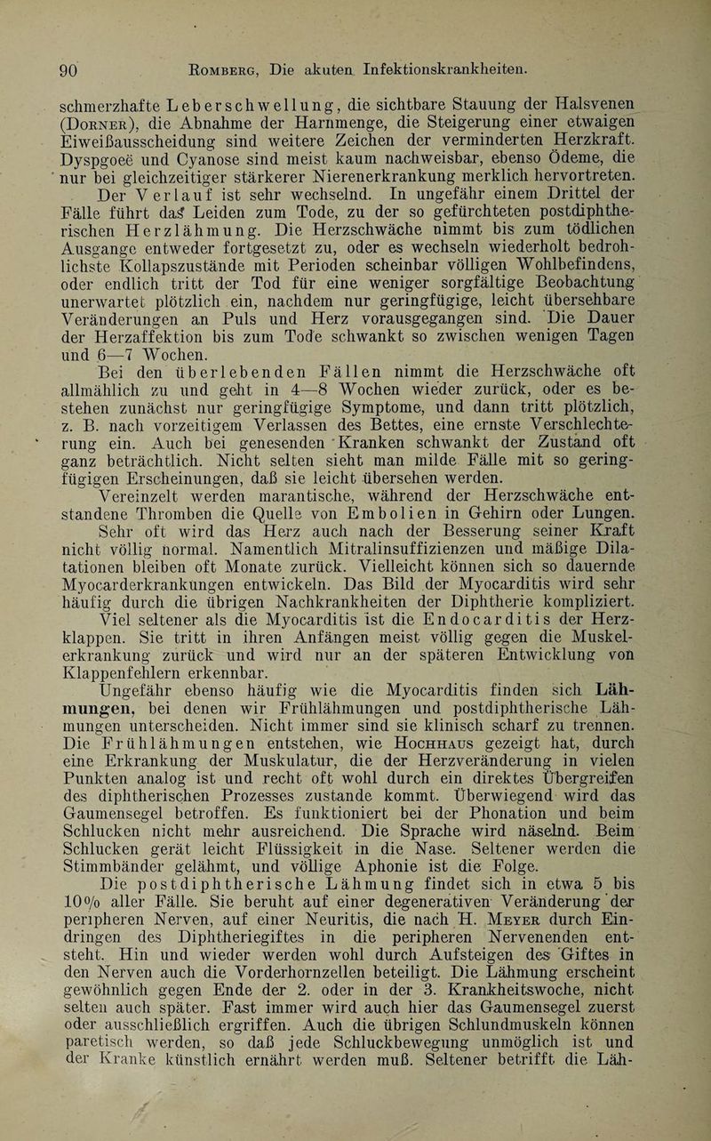 schmerzhafte Leberschwellung, die sichtbare Stauung der Halsvenen (Dorner), die Abnahme der Harnmenge, die Steigerung einer etwaigen Eiweißausscheidung sind weitere Zeichen der verminderten Herzkraft. Dyspgoee und Cyanose sind meist kaum nachweisbar, ebenso Ödeme, die nur bei gleichzeitiger stärkerer Nierenerkrankung merklich hervortreten. Der Verlauf ist sehr wechselnd. In ungefähr einem Drittel der Fälle führt da£ Leiden zum Tode, zu der so gefürchteten postdiphthe¬ rischen Herzlähmung. Die Herzschwäche nimmt bis zum tödlichen Ausgange entweder fortgesetzt zu, oder es wechseln wiederholt bedroh¬ lichste Kollapszustände mit Perioden scheinbar völligen Wohlbefindens, oder endlich tritt der Tod für eine weniger sorgfältige Beobachtung- unerwartet plötzlich ein, nachdem nur geringfügige, leicht übersehbare Veränderungen an Puls und Herz vorausgegangen sind. Die Dauer der Herzaffektion bis zum Tode schwankt so zwischen wenigen Tagen und 6—■7 Wochen. Bei den überlebenden Fällen nimmt die Herzschwäche oft allmählich zu und geht in 4—8 Wochen wieder zurück, oder es be¬ stehen zunächst nur geringfügige Symptome, und dann tritt plötzlich, z. B. nach vorzeitigem Verlassen des Bettes, eine ernste Verschlechte¬ rung ein. Auch bei genesenden 'Kranken schwankt der Zustand oft ganz beträchtlich. Nicht selten sieht man milde Fälle mit so gering¬ fügigen Erscheinungen, daß sie leicht übersehen werden. Vereinzelt werden marantische, während der Herzschwäche ent¬ standene Thromben die Quelle von Embolien in Gehirn oder Lungen. Sehr oft wird das Herz auch nach der Besserung seiner Kraft nicht völlig normal. Namentlich Mitralinsuffizienzen und mäßige Dila¬ tationen bleiben oft Monate zurück. Vielleicht können sich so dauernde Myocarderkrankungen entwickeln. Das Bild der Myocarditis wird sehr häufig durch die übrigen Nachkrankheiten der Diphtherie kompliziert. Viel seltener als die Myocarditis ist die Endocarditis der Herz¬ klappen. Sie tritt in ihren Anfängen meist völlig gegen die Muskel¬ erkrankung zurück und wird nur an der späteren Entwicklung von Klappenfehlern erkennbar. Ungefähr ebenso häufig wie die Myocarditis finden sich Läh¬ mungen, bei denen wir Frühlähmungen und postdiphtherische Läh¬ mungen unterscheiden. Nicht immer sind sie klinisch scharf zu trennen. Die Frühlähmungen entstehen, wie Hochhaus gezeigt hat, durch eine Erkrankung der Muskulatur, die der Herzveränderung in vielen Punkten analog ist und recht oft wohl durch ein direktes Übergreifen des diphtherischen Prozesses zustande kommt. Überwiegend wird das Gaumensegel betroffen. Es funktioniert bei der Phonation und beim Schlucken nicht mehr ausreichend. Die Sprache wird näselnd. Beim Schlucken gerät leicht Flüssigkeit in die Nase. Seltener werden die Stimmbänder gelähmt, und völlige Aphonie ist die Folge. Die postdiphtherische Lähmung findet sich in etwa 5 bis 10% aller Fälle. Sie beruht auf einer degenerativen Veränderung der peripheren Nerven, auf einer Neuritis, die nach H. Meyer durch Ein¬ dringen des Diphtheriegiftes in die peripheren Nervenenden ent¬ steht. Hin und wieder werden wohl durch Aufsteigen des Giftes in den Nerven auch die Vorderhornzellen beteiligt. Die Lähmung erscheint gewöhnlich gegen Ende der 2. oder in der 3. Krankheitswoche, nicht selten auch später. Fast immer wird auch hier das Gaumensegel zuerst oder ausschließlich ergriffen. Auch die übrigen Schlundmuskeln können paretisch werden, so daß jede Schluckbewegung unmöglich ist und der Kranke künstlich ernährt werden muß. Seltener betrifft die Läh-