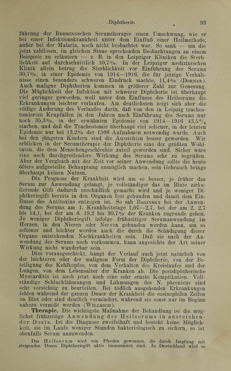 führung der BEHRiNGSchen Serumtherapie einen Umschwung, wie er bei einer Infektionskrankheit unter dem Einfluß einer Heilmethode, außer bei der Malaria, noch nicht beobachtet war. So sank — um die jetzt zahllosen, im gleichen Sinne sprechenden Beobachtungen an einem Beispiele zu erläutern — z. B. in den Leipziger Kliniken die Sterb¬ lichkeit auf durchschnittlich 10,7o/o. In der Leipziger medizinischen Klinik allein betrug die Sterblichkeit vor Einführung des Serums 30,7o/o, in einer Epidemie von 1914—1916, die für jetzige Verhält¬ nisse einen besonders schweren Eindruck machte, ll,4o/0 (Dorner). Auch maligne Diphtherien kommen in größerer Zahl zur Genesung. Die Möglichkeit der Infektion mit schwerer Diphtherie ist überhaupt viel geringer geworden, weil unter dem Einflüsse des Heilserums die Erkrankungen leichter verlaufen. Am deutlichsten zeigt sich aber die völlige Änderung des Verlaufes darin, daß von den in Leipzig tracheo- tomierten Krupfällen in den Jahren nach Einführung des Serums nur noch 35,3o/o, in der erwähnten Epidemie von 1914—1916 43,5 % starben, und daß die Tracheotomie überhaupt viel seltener, in der letzten Epidemie nur bei 13,2% der 1598 Aufnahmen notwendig wurde. Auch bei den jüngsten Kindern sind die Aussichten besser geworden. Wir erblicken in der Serumtherapie der Diphtherie eine der größten Wohl¬ taten, die dem Menschengeschlechte zuteil geworden sind. Sicher wäre eine noch durchgreifendere Wirkung des Serums sehr zu begrüßen. Aber der Vergleich mit der Zeit vor seiner Anwendung sollte die heute öfters aufgestellte Behauptung unmöglich machen, sein Gebrauch bringe überhaupt keinen Nutzen. Die Prognose der Krankheit wird um so besser, je früher das Serum zur Anwendung gelangt, je vollständiger das im Blute zirku¬ lierende Gift dadurch unschädlich gemacht wird und je weniger Di¬ phtheriegift bereits in den Organen fest gebunden und damit dem Ein¬ flüsse des Antitoxins entzogen ist. So sah Baginsky bei der Anwen¬ dung des Serums am 1. Krankheitstage 1,07—2,7, bei der am 2. 2,7 bis 14,1, bei der am 6. 19,2 bis 30,7%' der Kranken zugrunde gehen. Je weniger Diphtheriegift infolge frühzeitiger Serumanwendung im Herzen, in den Nieren oder Nerven gebunden werden kann, um so seltener und leichter werden auch die durch die Schädigung dieser Organe entstehenden Nachkrankheiten sein. Daß sie nach der An¬ wendung des Serums noch Vorkommen, kann angesichts der Art seiner Wirkung nicht wunderbar sein. Dies vorausgeschickt, hängt der Verlauf auch jetzt natürlich von der leichteren oder der malignen Form der Diphtherie, von der Be¬ teiligung des Kehlkopfes, von dem Verhalten des Kreislaufes und der Lungen, von dem Lebensalter der Kranken ab. Die post diphtherische Myocarditis ist auch jetzt noch eine sehr ernste Komplikation. Voll¬ ständige Schlucklähmungen und Lähmungen des N. phrenicus sind sehr vorsichtig zu beurteilen. Bei tödlich ausgehenden Erkrankungen fehlen während der ganzen Dauer der Krankheit die eosinophilen Zellen im Blut oder sind deutlich vermindert, während sie sonst nur im Beginn nahezu vermißt werden (Willrich). Therapie. Die wichtigste Maßnahme der Behandlung ist die mög¬ lichst frühzeitige Anwendung des Heilserums in ausreichen¬ der Dosis. Ist die Diagnose zweifelhaft und besteht keine Möglich¬ keit, sie im Laufe weniger Stunden bakteriologisch zu sichern, so ist ebenfalls Serum anzuwenden. Das Heilserum wird von Pferden gewonnen, die durch Impfung mit steigenden Dosen Diphtheriegift aktiv immunisiert sind. In Deutschland wird es