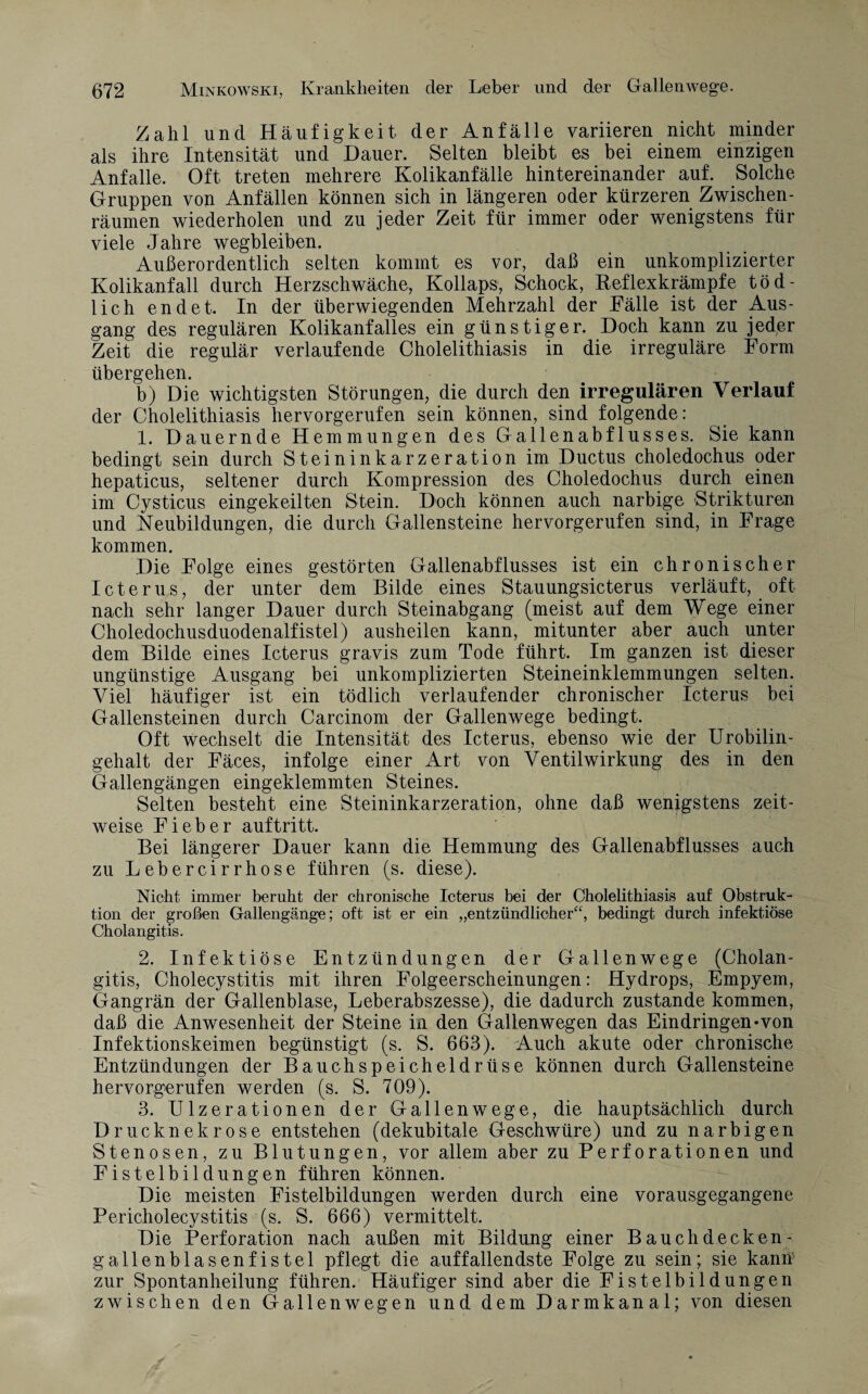 Zahl und Häufigkeit der Anfälle variieren nicht minder als ihre Intensität und Dauer. Selten bleibt es bei einem einzigen Anfalle. Oft treten mehrere Kolikanfälle hintereinander auf. Solche Gruppen von Anfällen können sich in längeren oder kürzeren Zwischen¬ räumen wiederholen und zu jeder Zeit für immer oder wenigstens für viele Jahre wegbleiben. Außerordentlich selten kommt es vor, daß ein unkomplizierter Kolikanfall durch Herzschwäche, Kollaps, Schock, Reflexkrämpfe töd¬ lich endet. In der überwiegenden Mehrzahl der Fälle ist der Aus¬ gang des regulären Kolikanfalles ein günstiger. Doch kann zu jeder Zeit die regulär verlaufende Cholelithiasis in die irreguläre Form übergehen. b) Die wichtigsten Störungen, die durch den irregulären Verlauf der Cholelithiasis hervorgerufen sein können, sind folgende: 1. Dauernde Hemmungen des Gallenabflusses. Sie kann bedingt sein durch Steininkarzeration im Ductus choledochus oder hepaticus, seltener durch Kompression des Choledochus durch einen im Cysticus eingekeilten Stein. Doch können auch narbige Strikturen und Neubildungen, die durch Gallensteine hervorgerufen sind, in Frage kommen. Die Folge eines gestörten Gallenabflusses ist ein chronischer Icterus, der unter dem Bilde eines Stauungsicterus verläuft, oft nach sehr langer Dauer durch Steinabgang (meist auf dem Wege einer Choledochusduodenalfistel) ausheilen kann, mitunter aber auch unter dem Bilde eines Icterus gravis zum Tode führt. Im ganzen ist dieser ungünstige Ausgang bei unkomplizierten Steineinklemmungen selten. Viel häufiger ist ein tödlich verlaufender chronischer Icterus bei Gallensteinen durch Carcinom der Gallenwege bedingt. Oft wechselt die Intensität des Icterus, ebenso wie der Urobilin¬ gehalt der Fäces, infolge einer Art von Ventilwirkung des in den Gallengängen eingeklemmten Steines. Selten besteht eine Steininkarzeration, ohne daß wenigstens zeit¬ weise Fieber auf tritt. Bei längerer Dauer kann die Hemmung des Gallenabflusses auch zu Lebercirrhose führen (s. diese). Nicht immer beruht der chronische Icterus bei der Cholelithiasis auf Obstruk¬ tion der großen Gallengänge; oft ist er ein „entzündlicher“, bedingt durch infektiöse Cholangitis. 2. Infektiöse Entzündungen der Gallenwege (Cholan¬ gitis, Cholecystitis mit ihren Folgeerscheinungen: Hydrops, Empyem, Gangrän der Gallenblase, Leberabszesse), die dadurch zustande kommen, daß die Anwesenheit der Steine in den Gallenwegen das Eindringen-von Infektionskeimen begünstigt (s. S. 663). Auch akute oder chronische Entzündungen der Bauchspeicheldrüse können durch Gallensteine hervorgerufen werden (s. S. 709). 3. Ulzerationen der Gallenwege, die hauptsächlich durch Drucknekrose entstehen (dekubitale Geschwüre) und zu narbigen Stenosen, zu Blutungen, vor allem aber zu Perforationen und Fistelbildungen führen können. Die meisten Fistelbildungen werden durch eine vorausgegangene Pericholecystitis (s. S. 666) vermittelt. Die Perforation nach außen mit Bildung einer Bauchdecken- gallenblasenfistel pflegt die auffallendste Folge zu sein; sie kanm zur Spontanheilung führen. Häufiger sind aber die Fistelbildungen zwischen den Gallenwegen und dem Darmkanal; von diesen