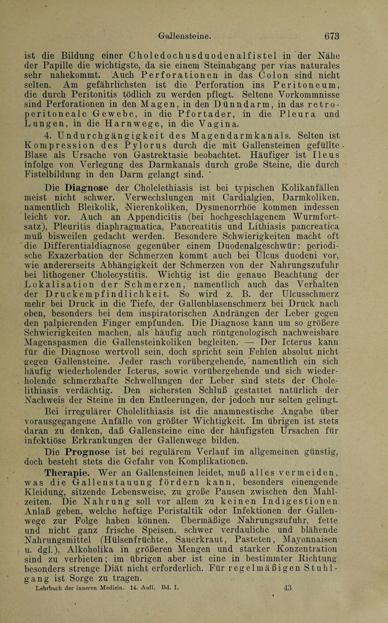 ist die Bildung einer Choledochusduodenalfistel in der Nähe der Papille die wichtigste, da sie einem Steinabgang per vias naturales sehr nahekommt. Auch Perforationen in das Colon sind nicht selten. Am gefährlichsten ist die Perforation ins Peritoneum, die durch Peritonitis tödlich zu werden pflegt. Seltene Vorkommnisse sind Perforationen in den Magen, in den Dünndarm, in das retro- peritoneale Gewebe, in die Pfortader, in die Pleura und Lungen, in die Harnwege, in die Vagina. 4. Undurchgängigkeit des Magendarmkanals. Selten ist Kompression des Pylorus durch die mit Gallensteinen gefüllte Blase als Ursache von Gastrektasie beobachtet. Häufiger ist Ileus infolge von Verlegung des Darmkanals durch große Steine, die durch Pistelbildung in den Darm gelangt sind. ‘ Die Diagnose der Cholelethiasis ist bei typischen Kolikanfällen meist nicht schwer. Verwechslungen mit Cardialgien, Darmkoliken, namentlich Bleikolik, Nierenkoliken, Dysmenorrhöe kommen indessen leicht vor. Auch an Appendicitis (bei hochgeschlagenem Wurmfort¬ satz), Pleuritis diaphragmatica, Pancreatitis und Lithiasis pancreatica muß bisweilen gedacht werden. Besondere Schwierigkeiten macht oft die Differentialdiagnose gegenüber einem Duodenalgeschwür: periodi¬ sche Exazerbation der Schmerzen kommt auch bei Ulcus duodeni vor, wie andererseits Abhängigkeit der Schmerzen von der Nahrungszufuhr bei lithogener Cholecystitis. Wichtig ist die genaue Beachtung der Lokalisation der Schmerzen, namentlich auch das Verhalten der Druckempfindlichkeit. So wird z. B. der Ulcusschmerz mehr bei Druck in die Tiefe, der Gallenblasenschmerz bei Druck nach oben, besonders bei dem inspiratorischen Andrängen der Leber gegen den palpierenden Eiliger empfunden. Die Diagnose kann um so größere Schwierigkeiten machen, als häufig auch röntgenologisch nachweisbare Magenspasmen die Gallensteinkoliken begleiten. — Der Icterus kann für die Diagnose wertvoll sein, doch spricht sein Fehlen absolut picht gegen Gallensteine. Jeder rasch vorübergehende, ’ namentlich ein sich häufig wiederholender Icterus, sowie vorübergehende und sich wieder¬ holende schmerzhafte Schwellungen der Leber sind stets der Chole- lithiasis verdächtig. Den sichersten Schluß gestattet natürlich der Nachweis der Steine in den Entleerungen, der jedoch nur selten gelingt. Bei irregulärer Cholelithiasis ist die anamnestische Angabe über vorausgegangene Anfälle von größter Wichtigkeit. Im übrigen ist stets daran zu denken, daß Gallensteine eine der häufigsten Ursachen für infektiöse Erkrankungen der Gallenwege bilden. Die Prognose ist bei regulärem Verlauf im allgemeinen günstig, doch besteht stets die Gefahr von Komplikationen. Therapie. Wer an Gallensteinen leidet, muß alles vermeiden, was die Gallenstauung fördern kann, besonders einengende Kleidung, sitzende Lebensweise, zu große Pausen zwischen den Mahl¬ zeiten. Die Nahrung soll vor allem zu keinen Indigestionen Anlaß geben, welche heftige Peristaltik oder Infektionen der Gallen¬ wege zur Folge haben können. Übermäßige Nahrungszufuhr, fette und nicht ganz frische Speisen, schwer verdauliche und blähende Nahrungsmittel (Hülsenfrüchte, Sauerkraut, Pasteten, Mayonnaisen u. dgl.), Alkoholika in größeren Mengen und starker Konzentration sind zu verbieten; im übrigen aber ist eine in bestimmter Richtung besonders strenge Diät nicht erforderlich. Für regelmäßigen Stuhl¬ gang ist Sorge zu tragen. Lehrbuch der inneren Medizin. 14. Aufl. Bd. I. 43