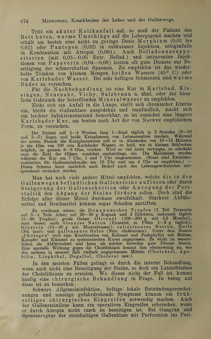 Tritt ein akuter Kolikanfall auf, so muß der Patient das Bett hüten, warme Umschläge auf die Lebergegend machen und erhält am besten eine nicht zu geringe Dosis Morphium (0,01 bis 0 02) oder Pantopon (0,02) in subkutaner Injektion, nötigenfalls in Kombination mit Atropin (0,001). Auch Belladonnasuppo- sitorien (mit 0,03—0,05 Extr. Bellad.) und intravenöse Injek¬ tionen von Papaverin (0,04—0,08) leisten oft gute Dienste zur Be¬ seitigung der schmerzhaften Spasmen. Zu empfehlen ist das wieder¬ holte Trinken von kleinen Mengen heißen Wassers (45° C) oder von Karlsbader Wasser. Bei sehr heftigen Schmerzen sind warme Bäder zu versuchen. Für die Nachbehandlung ist eine Kur in Karlsbad, Kis- singen, Neuenahr, Vich-y, Salzbrunn u. ähnl. oder der häus¬ liche Gebrauch der betreffenden Mineralwässer zu empfehlen. Zieht sich ein Anfall in die Länge, stellt sich chronischer Icterus ein, bleibt die Gallenblase ausgedehnt und empfindlich, macht sich ein leichter Infektionszustand bemerkbar1, so ist zunächst eine längere Karlsbader Kur, am besten nach Art der von Naunyn empfohlenen Form, zu versuchen. Der Patient soll 3—4 Wochen lang 1—2mal täglich je 2 Stunden (8—10 und 5—'7) liegen und heiße Kataplasmen von Leinsamenbrei machen. Während der ersten Stunde des Kataplasmierens soll er in Abständen von 10—15 Minuten je ein Glas von 100 ccm Karlsbader Wasser, so heiß, wie in kleinen Schlucken möglich, im ganzen 6—8 Glas, trinken. Wird so viel nicht vertragen, so schränkt man die Zahl der Gläser, zunächst nachmittags, ein. Die Mahlzeiten werden während der Kur um 7 Uhr, 1 und 7 Uhr eingenommen. (Sonst sind Zwischen¬ mahlzeiten für Gallensteinkranke um 10 Uhr und um 4 Uhr zu empfehlen.) Dieses Schema kann natürlich nach Bedarf auch den Lebensgewohnheiten ent¬ sprechend verändert werden. Man hat noch viele andere Mittel empfohlen, welche die in den Gallenwegen befindlichen Gallensteine auflösen oder durch Steigerung der Gallensekretion oder Anregung der Peri¬ staltik den Abgang der Steine fördern sollen. Doch sind die Erfolge aller dieser Mittel durchaus zweifelhaft. Stärkere Abführ¬ mittel und Brechmittel können sogar Schaden anstiften. Zu erwähnen wären: die DüKANDEschen Tropfen (1 Teil Terpentin auf 3—4 Teile Äther, mit 20—30 g Kognak und 2 Eidottern, mehrmals täglich 15—60 Tropfen); große Gaben Olivenöl (100—200 g mit 0,5 Menthol), statt dessen auch ölsaures Natron (Eunatrol, in Pillen 1—2 g täglich); Glyzerin (15—20 g mit Mineralwasser); salizylsaures Natron, Galle (Fei tauri; und gallensaure Salze (Natr. choleinicum). Unter dem Namen „Chologen“ wird eine Kombination von Kalomel und Podophyllin mit Melisse, Kampfer und Kümmel zu systematischen Kuren angepriesen. Es wirkt im wesent¬ lichen als Abführmittel und kann als solches bisweilen gute Dienste leisten. Eine spezielle Wirkung gegen die Oholelithiasis kommt ihm ebensowenig zu, wie den anderen in neuerer Zeit vielfach angepriesenen Mitteln (Cholaktol, Ago- bilin, Liophthal, Degallol, Choleval usw.). In den meisten Fällen gelingt es durch die interne Behandlung, wenn auch nicht eine Beseitigung der Steine, so doch ein Latentbleiben der Oholelithiasis zu erzielen. Wo dieses nicht der Fall ist, kommt häufig eine chirurgische Behandlung in Frage. In bezug auf diese ist zu bemerken; Schwere Allgemeininfektion, heftige lokale Entzündungserschei¬ nungen und sonstige gefahrdrohende Symptome können ein früh¬ zeitiges chirurgisches Eingreifen notwendig machen. Auch der Gallensteinileus kann ein operatives Eingreifen erheischen, wenn er durch Atropin nicht rasch zu beseitigen ist. Bei Gangrän und Spontanruptur der steinhaltigen Gallenblase mit Perforation ins Peri-
