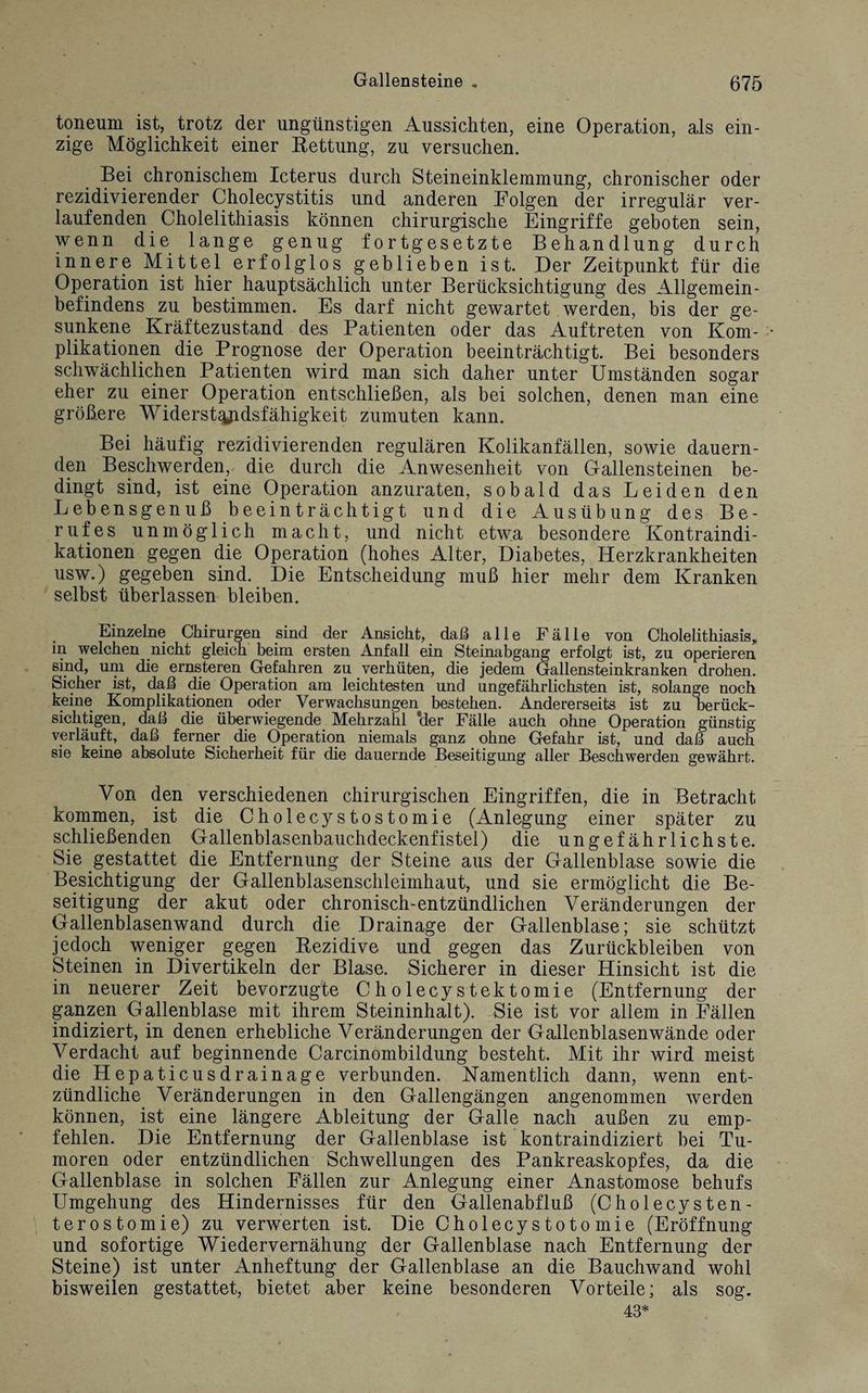 Gallensteine . 075 toneum ist, trotz der ungünstigen Aussichten, eine Operation, als ein¬ zige Möglichkeit einer Rettung, zu versuchen. Bei chronischem Icterus durch Steineinklemmung, chronischer oder rezidivierender Cholecystitis und anderen Folgen der irregulär ver¬ laufenden Cholelithiasis können chirurgische Eingriffe geboten sein, wenn die lange genug fortgesetzte Behandlung durch innere Mittel erfolglos geblieben ist. Der Zeitpunkt für die Operation ist hier hauptsächlich unter Berücksichtigung des Allgemein¬ befindens zu bestimmen. Es darf nicht gewartet werden, bis der ge¬ sunkene Kräftezustand des Patienten oder das Auftreten von Kom¬ plikationen die Prognose der Operation beeinträchtigt. Bei besonders schwächlichen Patienten wird man sich daher unter Umständen sogar eher zu einer Operation entschließen, als bei solchen, denen man eine größere Widerstandsfähigkeit zumuten kann. Bei häufig rezidivierenden regulären Kolikanfällen, sowie dauern¬ den Beschwerden, die durch die Anwesenheit von Gallensteinen be¬ dingt sind, ist eine Operation anzuraten, sobald das Leiden den Lebensgenuß beeinträchtigt und die Ausübung des Be¬ rufes unmöglich macht, und nicht etwa besondere Kontraindi¬ kationen gegen die Operation (hohes Alter, Diabetes, Herzkrankheiten usw.) gegeben sind. Die Entscheidung muß hier mehr dem Kranken selbst überlassen bleiben. Einzelne Chirurgen sind der Ansicht, daß alle Fälle von Cholelithiasis,, in welchen nicht gleich beim ersten Anfall ein Steinabgang erfolgt ist, zu operieren sind, um die ernsteren Gefahren zu verhüten, die jedem Gallensteinkranken drohen. Sicher ist, daß die Operation am leichtesten und ungefährlichsten ist, solange noch keine Komplikationen oder Verwachsungen bestehen. Andererseits ist zu berück¬ sichtigen, daß die überwiegende Mehrzahl 'der Fälle auch ohne Operation günstig verläuft, daß ferner die Operation niemals ganz ohne Gefahr ist, und daß auch sie keine absolute Sicherheit für die dauernde Beseitigung aller Beschwerden gewährt. Von den verschiedenen chirurgischen Eingriffen, die in Betracht kommen, ist die Cholecystostomie (Anlegung einer später zu schließenden Gallenblasenbauchdeckenfistel) die ungefährlichste. Sie gestattet die Entfernung der Steine aus der Gallenblase sowie die Besichtigung der Gallenblasenschleimhaut, und sie ermöglicht die Be¬ seitigung der akut oder chronisch-entzündlichen Veränderungen der Gallenblasenwand durch die Drainage der Gallenblase; sie schützt jedoch weniger gegen Rezidive und gegen das Zurückbleiben von Steinen in Divertikeln der Blase. Sicherer in dieser Hinsicht ist die in neuerer Zeit bevorzugte Cholecystektomie (Entfernung der ganzen Gallenblase mit ihrem Steininhalt). Sie ist vor allem in Ställen indiziert, in denen erhebliche Veränderungen der Gallenblasen wände oder Verdacht auf beginnende Carcinombildung besteht. Mit ihr wird meist die Hepaticusdrainage verbunden. Namentlich dann, wenn ent¬ zündliche Veränderungen in den Gallengängen angenommen werden können, ist eine längere Ableitung der Galle nach außen zu emp¬ fehlen. Die Entfernung der Gallenblase ist kontraindiziert bei Tu¬ moren oder entzündlichen Schwellungen des Pankreaskopfes, da die Gallenblase in solchen Fällen zur Anlegung einer Anastomose behufs Umgehung des Hindernisses für den Gallenabfluß (Cholecysten- terostomie) zu verwerten ist. Die Cholecystotomie (Eröffnung und sofortige Wiedervernähung der Gallenblase nach Entfernung der Steine) ist unter Anheftung der Gallenblase an die Bauchwand wohl bisweilen gestattet, bietet aber keine besonderen Vorteile; als sog. 43*