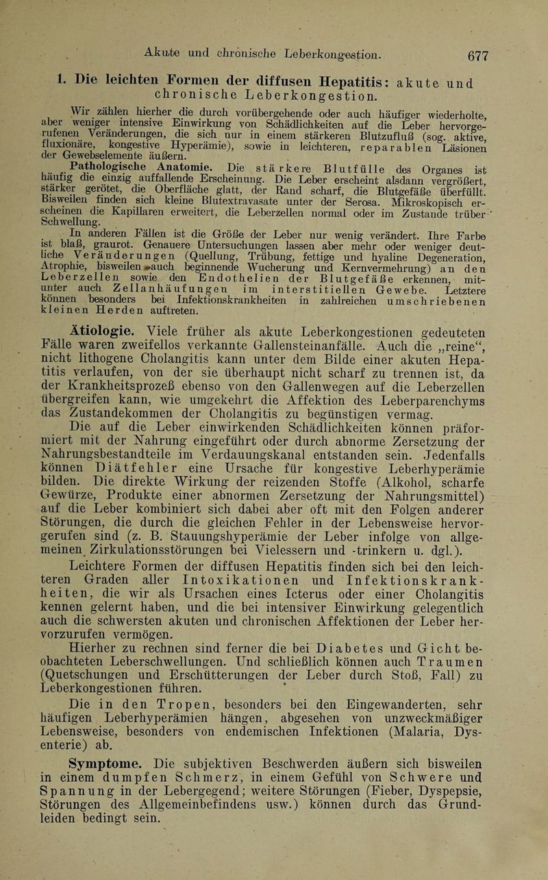 1. Die leichten Formen der diffusen Hepatitis: akute und chronische Leberkong’estion. Wir zählen hierher die durch vorübergehende oder auch häufiger wiederholte, aber weniger intensive Einwirkung von Schädlichkeiten auf die Leber hervorge- rufenen Veränderungen, die sich nur in einem stärkeren Blutzufluß (sog. aktive, tluxioiiäre, kongestive Hyperämie), sowie in leichteren, reparablen Läsionen der Gewebselemente äußern. Pathologische Anatomie. Die stärkere Blut fülle des Organes ist häutig die einzig auffallende Erscheinung. Die Leber erscheint alsdann vergrößert, starker gerötet, die Oberfläche glatt, der Rand scharf, die Blutgefäße überfüllt, bisweilen finden sich kleine Blutextravasate unter der Serosa. Mikroskopisch er¬ scheinen die Kapillaren erweitert, die Leberzellen normal oder im Zustande trüber Schwellung. In anderen Fällen ist die Größe der Leber nur wenig verändert. Ihre Farbe ist blaß, graurot. Genauere Untersuchungen lassen aber mehr oder weniger deut¬ liche Veränderungen (Quellung, Trübung, fettige und hyaline Degeneration, Atrophie, bisweilen «»auch beginnende Wucherung und Kernvermehrung) an den Leberzellen sowie den Endothelien der Blutgefäße erkennen, mit¬ unter auch Zellanhäufungen im interstitiellen Gewebe. Letztere können besonders bei Infektionskrankheiten in zahlreichen umschriebenen kleinen Herden auftreten. Ätiologie. Viele früher als akute Leberkongestionen gedeuteten Fälle waren zweifellos verkannte Gallensteinanfälle. Auch die „reine“, nicht lithogene Cholangitis kann unter dem Bilde einer akuten Hepa¬ titis verlaufen, von der sie überhaupt nicht scharf zu trennen ist, da der Krankheitsprozeß ebenso von den Gallenwegen auf die Leberzellen übergreifen kann, wie umgekehrt die Affektion des Leberparenchyms das Zustandekommen der Cholangitis zu begünstigen vermag. Die auf die Leber einwirkenden Schädlichkeiten können präfor- miert mit der Nahrung eingeführt oder durch abnorme Zersetzung der Nahrungsbestandteile im Verdauungskanal entstanden sein. Jedenfalls können Diätfehler eine Ursache für kongestive Leberhyperämie bilden. Die direkte Wirkung der reizenden Stoffe (Alkohol, scharfe Gewürze, Produkte einer abnormen Zersetzung der Nahrungsmittel) auf die Leber kombiniert sich dabei aber oft mit den Folgen anderer Störungen, die durch die gleichen Fehler in der Lebensweise hervor¬ gerufen sind (z. B. Stauungshyperämie der Leber infolge von allge¬ meinen Zirkulationsstörungen bei Vielessern und -trinkern u. dgl.). Leichtere Formen der diffusen Hepatitis finden sich bei den leich¬ teren Graden aller Intoxikationen und Infektionskrank¬ heiten, die wir als Ursachen eines Icterus oder einer Cholangitis kennen gelernt haben, und die bei intensiver Einwirkung gelegentlich auch die schwersten akuten und chronischen Affektionen der Leber her¬ vorzurufen vermögen. Hierher zu rechnen sind ferner die bei Diabetes und Gicht be¬ obachteten Leberschwellungen. Und schließlich können auch Traumen (Quetschungen und Erschütterungen der Leber durch Stoß, Fall) zu Leberkongestionen führen. Die in den Tropen, besonders bei den Eingewanderten, sehr häufigen Leberhyperämien hängen, abgesehen von unzweckmäßiger Lebensweise, besonders von endemischen Infektionen (Malaria, Dys¬ enterie) ab. Symptome. Die subjektiven Beschwerden äußern sich bisweilen in einem dumpfen Schmerz, in einem Gefühl von Schwere und Spannung in der Lebergegend; weitere Störungen (Fieber, Dyspepsie, Störungen des Allgemeinbefindens usw.) können durch das Grund¬ leiden bedingt sein.