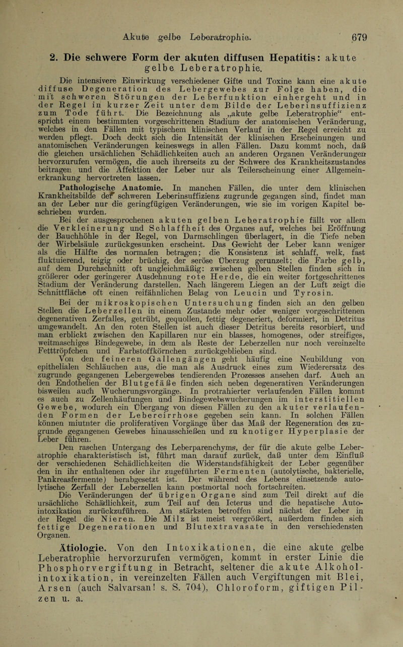 2. Die schwere Form der akuten diffusen Hepatitis: akute gelbe Leberatrophie. Die intensivere Einwirkung verschiedener Gifte und Toxine kann eine akute diffuse Degeneration des Lebergewebes zur Folge haben, die mit schweren Störungen der Leberfunktion einhergeht und in der Regei in kurzer Zeit unter dem Bilde der Leberinsuffizienz zum Tode führt. Die Bezeichnung als „akute gelbe Leberatrophie“ ent¬ spricht einem bestimmten vorgeschrittenen Stadium1 der anatomischen Veränderung, welches in den Fällen mit typischem klinischen Verlauf in der Regel erreicht zu werden pflegt. Doch deckt sich die Intensität der klinischen Erscheinungen und anatomischen Veränderungen keineswegs in allen Fällen. Dazu kommt noch, daß die gleichen ursächlichen Schädlichkeiten auch an anderen Organen Veränderungen hervorzurufen vermögen, die auch ihrerseits zu der Schwere des Krankheitszustandes beitragen und die Affektion der Leber nur als Teilerscheinung einer Allgemein¬ erkrankung hervortreten lassen. Pathologische Anatomie. In manchen Fällen, die unter dem klinischen Krankheitsbilde de* schweren Leberinsuffizienz zugrunde gegangen sind, findet man an der Leber nur die geringfügigen Veränderungen, wie sie im vorigen Kapitel be¬ schrieben wurden. Bei der ausgesprochenen akuten gelben Leb.eratrophie fällt vor allem die Verkleinerung und Schlaffheit des Organes auf, welches bei Eröffnung der Bauchhöhle in der Regel, von Darmschlingen überlagert, in die Tiefe neben der Wirbelsäule zurückgesunken erscheint. Das Gewicht der Leber kann weniger als die Hälfte des normalen betragen; die Konsistenz ist schlaff, welk, fast fluktuierend, teigig oder brüchig, der seröse Überzug gerunzelt; die Farbe gelb, auf dem Durchschnitt oft ungleichmäßig: zwischen gelben Stellen finden sich in größerer oder geringerer Ausdehnung rote Herde, die ein weiter fortgeschrittenes Stadium der Veränderung darstellen. Nach längerem Liegen an der Luft zeigt die Schnittfläche oft einen reifähnlichen Belag von Leucin und Tyrosin. Bei der mikroskopischen Untersuchung finden sich an den gelben Stellen die Leberzellen in einem Zustande mehr oder weniger vorgeschrittenen degenerativen Zerfalles, getrübt, gequollen, fettig degeneriert, deformiert, in Detritus umgewandelt. An den roten Stellen ist auch dieser Detritus bereits resorbiert, und man erblickt zwischen den Kapillaren nur ein blasses, homogenes, oder streifiges, weitmaschiges Bindegewebe, in dem als Reste der Leberzellen nur noch vereinzelte Fetttröpfchen und Farbstoffkörnchen zurückgeblieben sind. Voil den feineren Gallengängen geht häufig eine Neubildung von epithelialen Schläuchen aus, die man als Ausdruck eines zum Wiederersatz des zugrunde gegangenen Lebergewebes tendierenden Prozesses ansehen darf. Auch an den Endothelien der Blutgefäße finden sich neben degenerativen Veränderungen bisweilen auch Wucherungsvorgänge. In protrahierter verlaufenden Fällen kommt es auch zu Zellenhäufungen und Bindegewebswucherungen im interstitiellen Gewebe, wodurch ein Übergang von diesen Fällen zu den akuter verlaufen¬ den Formen der Lebercirrhose gegeben sein kann. In solchen Fällen können miutnter die proliferativen Vorgänge über das Maß der Regeneration des zu¬ grunde gegangenen Gewebes hinausschießen und zu knotiger Hyperplasie der Leber führen. Den raschen Untergang des Leberparenchyms, der für die akute gelbe Leber¬ atrophie charakteristisch ist, führt man darauf zurück, daß unter dem Einfluß der verschiedenen Schädlichkeiten die Widerstandsfähigkeit der Leber gegenüber den in ihr enthaltenen oder ihr zugeführten Fermenten (autolytische, bakterielle, Pankreasfermente) herabgesetzt ist. Der während des Lebens einsetzende auto¬ lytische Zerfall der Leberzellen kann postmortal noch fortschreiten. Dio Veränderungen dei' übrigen Organe sind zum Teil direkt auf die ursächliche Schädlichkeit, zum Teil auf den Icterus und die hepatische Auto¬ intoxikation zurückzuführen. Am stärksten betroffen sind nächst der Leber in der Regel die Nieren. Die Milz ist meist vergrößert, außerdem finden sich fettige Degenerationen und Blutextravasate in den verschiedensten Organen. Ätiologie. Von den Intoxikationen, die eine akute gelbe Leberatrophie hervorzurufen vermögen, kommt in erster Linie die Phosphorvergiftung in Betracht, seltener die akute Alkohol- intoxikation, in vereinzelten Fällen auch Vergiftungen mit Blei, Arsen (auch Salvarsan! s. 8. 704), Chloroform, giftigen Pil¬ zen u. a.
