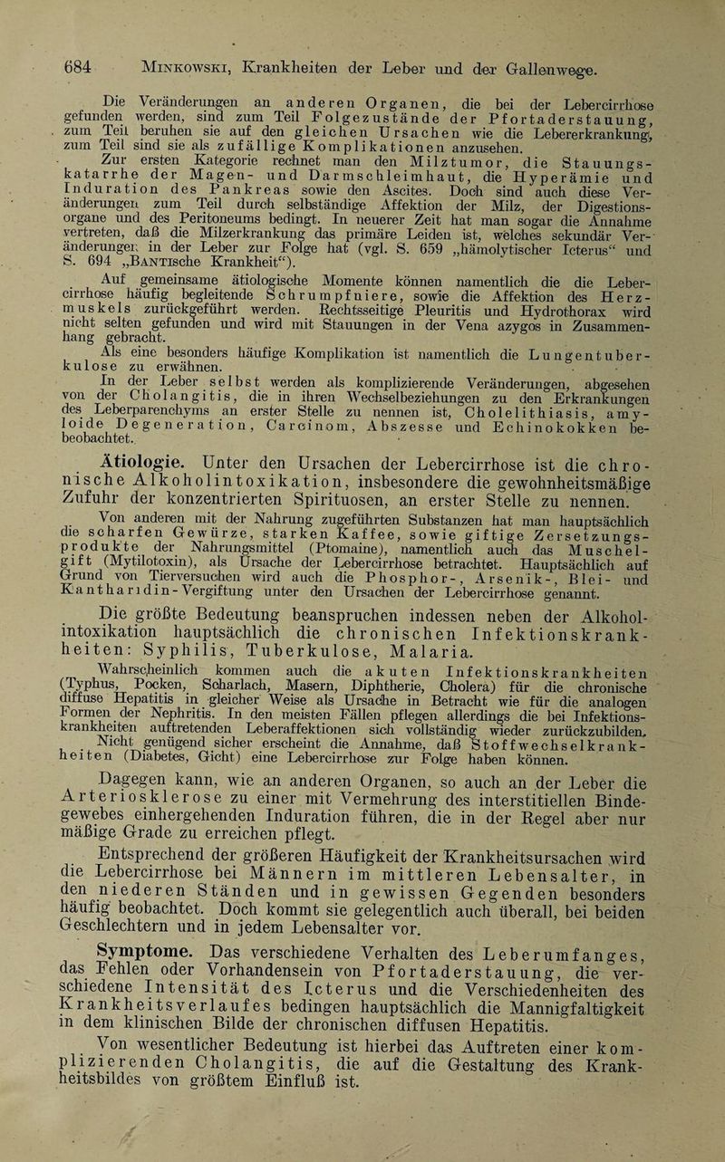 Die Veränderungen an anderen Organen, die bei der Lebercirrhose gefunden werden, sind zum Teil Folgezustände der Pfortaderstauung, zum Teil beruhen sie auf den gleichen Ursachen wie die Lebererkrankungf, zum Teil sind sie als zufädlige Komplikationen anzusehen. Zur ersten Kategorie rechnet man den Milztumor, die Stauungs¬ katarrhe der Magen- und Darmschleimhaut, die Hyperämie und Induration des Pankreas sowie den Ascites. Doch sind auch diese Ver¬ änderungen zum Teil durch selbständige Affektion der Milz, der Digestions¬ organe und des Peritoneums bedingt. In neuerer Zeit hat man sogar die Annahme vertreten, daß die Milzerkrankung das primäre Leiden ist, welches sekundär Ver¬ änderungen in der Leber zur Folge hat (vgl. S. 659 „hämolytischer Icterus“ und S. 694 „BANTische Krankheit“). Auf gemeinsame ätiologische Momente können namentlich die die Leber- cirrhose häufig begleitende Schrumpfniere, sowie die Affektion des Herz¬ muskels zurückgeführt werden. Rechtsseitige Pleuritis und Hydrothorax wird nicht selten gefunden und wird mit Stauungen in der Vena azygos in Zusammen¬ hang gebracht. Als eine besonders häufige Komplikation ist namentlich die Lungentuber¬ kulose zu erwähnen. In der Leber selbst werden als komplizierende Veränderungen, abgesehen von der Cholangitis, die in ihren Wechselbeziehungen zu den Erkrankungen des Leberparenchyms an erster Stelle zu nennen ist, Cholelithiasis, amy- loide Degeneration, Carciinom, Abszesse und Echinokokken be- beobachtet. Ätiologie. Unter den Ursachen der Lebercirrhose ist die chro¬ nische Alkoholintoxikation, insbesondere die gewohnheitsmäßige Zufuhr der konzentrierten Spirituosen, an erster Stelle zu nennen. Von anderen mit der Nahrung zugeführten Substanzen hat man hauptsächlich die scharfen Gewürze, starken Kaffee, sowie giftige Zersetzungs¬ produkte der Nahrungsmittel (Ptomaine), namentlich auch das Muschel- gift (Mytilotoxin), als Ursache der Lebercirrhose betrachtet. Hauptsächlich auf Grund von Tierversuchen wird auch die Phosphor-, Arsenik-, Blei- und Kantharidin-Vergiftung unter den Ursachen der Lebercirrhose genannt. Die größte Bedeutung beanspruchen indessen neben der Alkohol¬ intoxikation hauptsächlich die chronischen Infektionskrank¬ heiten: Syphilis, Tuberkulose, Malaria. Wahrscheinlich kommen auch die akuten Infektionskrankheiten (Typhus, Pocken, Scharlach, Masern, Diphtherie, Cholera) für die chronische diffuse Hepatitis in gleicher Weise als Ursache in Betracht wie für die analogen können der Nephritis. In den meisten Fällen pflegen allerdings die bei Infektions¬ krankheiten auftretenden Leberaffektionen sich vollständig wieder zurückzubilden,. . Nicht genügend sicher erscheint die Annahme, daß Stoffwechselkrank¬ heiten (Diabetes, Gicht) eine Lebercirrhose zur Folge haben können. Dagegen kann, wie an anderen Organen, so auch an der Leber die Arteriosklerose zu einer mit Vermehrung des interstitiellen Binde¬ gewebes einhergehenden Induration führen, die in der Regel aber nur mäßige Grade zu erreichen pflegt. Entsprechend der größeren Häufigkeit der Krankheitsursachen wird die Lebercirrhose bei Männern im mittleren Lebensalter, in den niederen Ständen und in gewissen Gegenden besonders häufig beobachtet. Doch kommt sie gelegentlich auch überall, bei beiden Geschlechtern und in jedem Lebensalter vor. Symptome. Das verschiedene Verhalten des Leberumfanges, das Fehlen oder Vorhandensein von Pfortaderstauung, die ver¬ schiedene Intensität des Icterus und die Verschiedenheiten des Krankheitsverlaufes bedingen hauptsächlich die Mannigfaltigkeit in dem klinischen Bilde der chronischen diffusen Hepatitis. Von wesentlicher Bedeutung ist hierbei das Auftreten einer kom¬ plizierenden Cholangitis, die auf die Gestaltung des Krank¬ heitsbildes von größtem Einfluß ist.