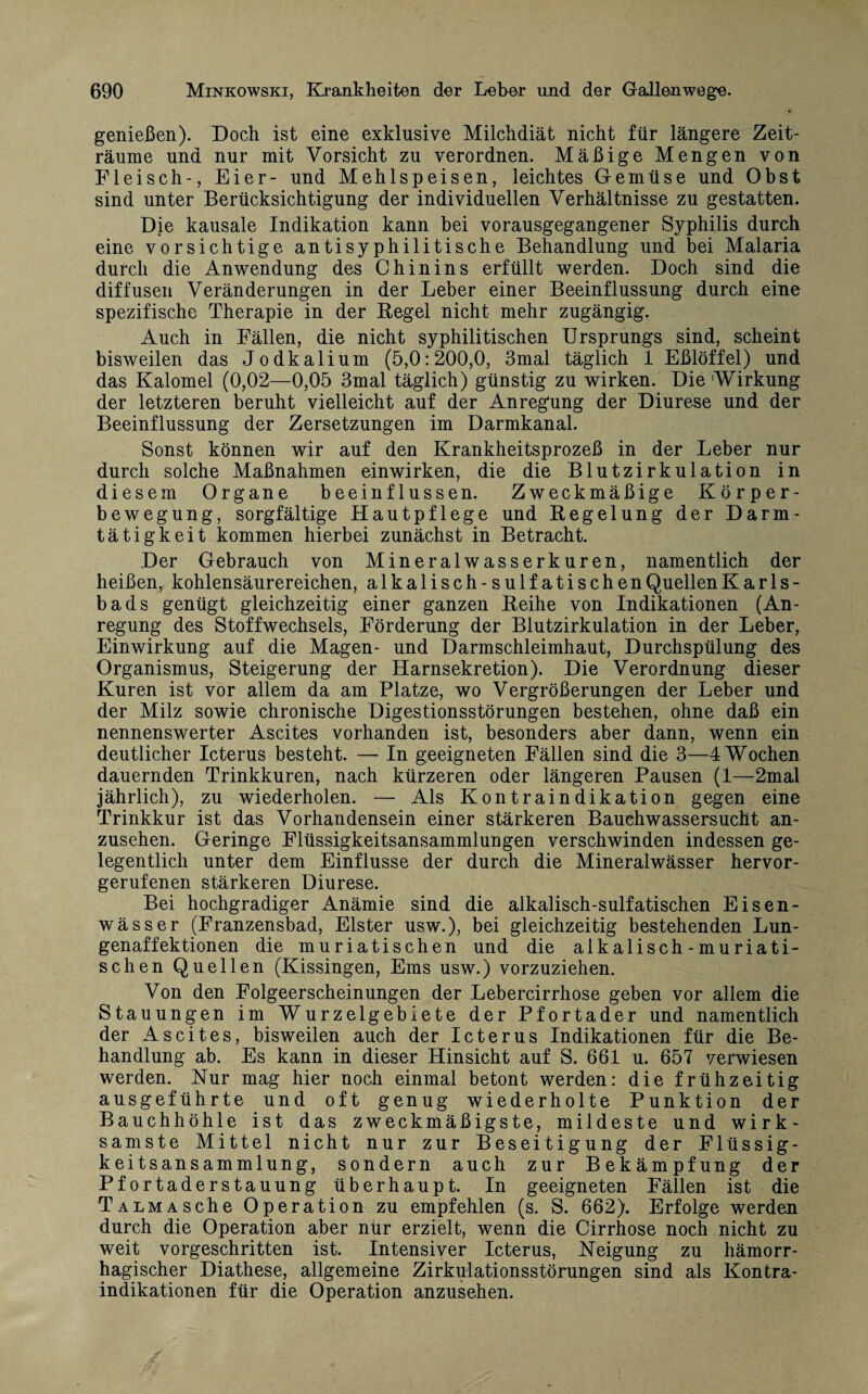 genießen). Doch ist eine exklusive Milchdiät nicht für längere Zeit¬ räume und nur mit Vorsicht zu verordnen. Mäßige Mengen von Fleisch-, Eier- und Mehlspeisen, leichtes Gemüse und Obst sind unter Berücksichtigung der individuellen Verhältnisse zu gestatten. Die kausale Indikation kann bei vorausgegangener Syphilis durch eine vorsichtige antisyphilitische Behandlung und bei Malaria durch die Anwendung des Chinins erfüllt werden. Doch sind die diffusen Veränderungen in der Leber einer Beeinflussung durch eine spezifische Therapie in der Kegel nicht mehr zugängig. Auch in Fällen, die nicht syphilitischen Ursprungs sind, scheint bisweilen das Jodkalium (5,0:200,0, 3mal täglich 1 Eßlöffel) und das Kalomel (0,02—0,05 3mal täglich) günstig zu wirken. Die 'Wirkung der letzteren beruht vielleicht auf der Anregung der Diurese und der Beeinflussung der Zersetzungen im Darmkanal. Sonst können wir auf den Krankheitsprozeß in der Leber nur durch solche Maßnahmen einwirken, die die Blutzirkulation in diesem Organe beeinflussen. Zweckmäßige Körper¬ bewegung, sorgfältige Hautpflege und Regelung der Darm¬ tätigkeit kommen hierbei zunächst in Betracht. Der Gebrauch von Mineralwasserkuren, namentlich der heißen, kohlensäurereichen, alkalisch-sulfatischen Quellen Karls¬ bads genügt gleichzeitig einer ganzen Reihe von Indikationen (An¬ regung des Stoffwechsels, Förderung der Blutzirkulation in der Leber, Einwirkung auf die Magen- und Darmschleimhaut, Durchspülung des Organismus, Steigerung der Harnsekretion). Die Verordnung dieser Kuren ist vor allem da am Platze, wo Vergrößerungen der Leber und der Milz sowie chronische Digestionsstörungen bestehen, ohne daß ein nennenswerter Ascites vorhanden ist, besonders aber dann, wenn ein deutlicher Icterus besteht. — In geeigneten Fällen sind die 3—4 Wochen dauernden Trinkkuren, nach kürzeren oder längeren Pausen (1—2mal jährlich), zu wiederholen. — Als Kontraindikation gegen eine Trinkkur ist das Vorhandensein einer stärkeren Bauchwassersucht an¬ zusehen. Geringe Flüssigkeitsansammlungen verschwinden indessen ge¬ legentlich unter dem Einflüsse der durch die Mineralwässer hervor¬ gerufenen stärkeren Diurese. Bei hochgradiger Anämie sind die alkalisch-sulfatischen Eisen- wässer (Franzensbad, Elster usw.), bei gleichzeitig bestehenden Lun¬ genaffektionen die muriatischen und die alkalisch-muriati- schen Quellen (Kissingen, Ems usw.) vorzuziehen. Von den Folgeerscheinungen der Lebercirrhose geben vor allem die Stauungen im Wurzelgebiete der Pfortader und namentlich der Ascites, bisweilen auch der Icterus Indikationen für die Be¬ handlung ab. Es kann in dieser Hinsicht auf S. 661 u. 657 verwiesen werden. Nur mag hier noch einmal betont werden: die frühzeitig ausgeführte und oft genug wiederholte Punktion der Bauchhöhle ist das zweckmäßigste, mildeste und wirk¬ samste Mittel nicht nur zur Beseitigung der Flüssig¬ keitsansammlung, sondern auch zur Bekämpfung der Pfortaderstauung überhaupt. In geeigneten Fällen ist die Talmas che Operation zu empfehlen (s. S. 662). Erfolge werden durch die Operation aber nur erzielt, wenn die Cirrhose noch nicht zu weit vorgeschritten ist. Intensiver Icterus, Neigung zu hämorr¬ hagischer Diathese, allgemeine Zirkulationsstörungen sind als Kontra¬ indikationen für die Operation anzusehen.