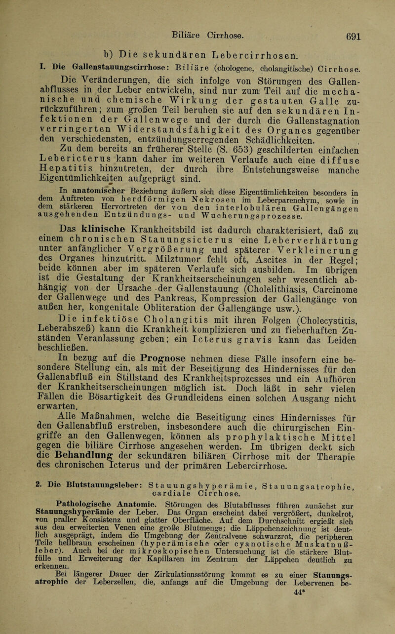 b) Die sekundären Lebercirrhosen. I. Die Gallenstauungscirrhose: Biliäre (chologene, cholangitische) Cirrhose. Die Veränderungen, die sich infolge von Störungen des Gallen¬ abflusses in der Leber entwickeln, sind nur zum Teil auf die mecha¬ nische und chemische Wirkung der gestauten Galle zu¬ rückzuführen; zum großen Teil beruhen sie auf den sekundären In¬ fektionen der Gallenwege und der durch die Gallenstagnation verringerten Widerstandsfähigkeit des Organes gegenüber den verschiedensten, entzündungserregenden Schädlichkeiten. Zu dem bereits an früherer Stelle (S. 653) geschilderten einfachen Lebericterus kann daher im weiteren Verlaufe auch eine diffuse Hepatitis hinzutreten, der durch ihre Entstehungsweise manche Eigentümlichkeiten aufgeprägt sind. In anatomischer Beziehung äußern sich diese Eigentümlichkeiten besonders in dem Auftreten von herdförmigen Nekrosen im Leberparenchym, sowie in dem stärkeren Hervortreten der von den interlobulären Gallengängen ausgehenden Entzündungs- und Wucherungsprozesse. Das klinische Krankheitsbild ist dadurch charakterisiert, daß zu einem chronischen Stauungsicterus eine Leberverhärtung unter anfänglicher Vergrößerung und späterer Verkleinerung des Organes hinzutritt. Milztumor fehlt oft, Ascites in der Kegel; beide können aber im späteren Verlaufe sich ausbilden. Im übrigen ist die Gestaltung der Krankheitserscheinungen sehr wesentlich ab¬ hängig von der Ursache der Gallenstauung (Cholelithiasis, Carcinome der Gallenwege und des Pankreas, Kompression der Gallengänge von außen her, kongenitale Obliteration der Gallengänge usw.). Die infektiöse Cholangitis mit ihren Folgen (Cholecystitis, Leberabszeß) kann die Krankheit komplizieren und zu fieberhaften Zu¬ ständen Veranlassung geben; ein Icterus gravis kann das Leiden beschließen. In bezug auf die Prognose nehmen diese Fälle insofern eine be¬ sondere Stellung ein, als mit der Beseitigung des Hindernisses für den Gallenabfluß ein Stillstand des Krankheitsprozesses und ein Aufhören der Krankheitserscheinungen möglich ist. Doch läßt in sehr vielen Fällen die Bösartigkeit des Grundleidens einen solchen Ausgang nicht erwarten. Alle Maßnahmen, welche die Beseitigung eines Hindernisses für den Gallenabfluß erstreben, insbesondere auch die chirurgischen Ein¬ griffe an den Gallenwegen, können als prophylaktische Mittel gegen die biliäre Cirrhose angesehen werden. Im übrigen deckt sich die Behandlung der sekundären biliären Cirrhose mit der Therapie des chronischen Icterus und der primären Lebercirrhose. 2. Die Blutstauungsleber: Stauungshyperämie, Stauungsatrophie, cardiale Cirrhose. Pathologische Anatomie. Störungen des Blutabflusses führen zunächst zur Stauungshyperämie der Leber. Das Organ erscheint dabei vergrößert, dunkelrot, von praller Konsistenz und glatter Oberfläche. Auf dem Durchschnitt ergießt sich aus den erweiterten Venen eine große Blutmenge; die Läppchenzeichnung ist deut¬ lich ausgeprägt, indem die Umgebung der Zentralvene schwarzrot, die peripheren Teile hellbraun erscheinen (hyperämische oder cyanotische Muskatnuß¬ leber). Auch bei der mikroskopischen Untersuchung ist die stärkere Blut¬ fülle und Erweiterung der Kapillaren im Zentrum der Läppchen deutlich zu erkennen. Bei längerer Dauer der Zirkulationsstörung kommt es zu einer Stauungs¬ atrophie der Leberzellen, die, anfangs auf die Umgebung der Lebervenen be- 44*