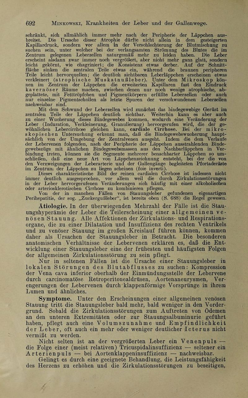 schränkt, sich allmählich immer mehr nach der Peripherie der Läppchen aus¬ breitet. Die Ursache dieser Atrophie dürfte nicht allein in dem gesteigerten Kapillardruck, sondern vor allem in der Verschlechterung der Blutmischung zu suchen sein, unter welcher bei der verlangsamten Strömung des Blutes die im Zentrum gelegenen Leberzellen naturgemäß mehr zu leiden haben. Die Leber erscheint alsdann zwar immer noch vergrößert, aber nicht mehr ganz glatt, sondern leicht gekörnt, wie chagriniert; die Konsistenz etwas derber. Auf der Schnitt¬ fläche sinken die zentralen Teile etwas ein, während die braunen peripheren Teile leicht hervorquellen; die deutlich sichtbaren Leberläppchen erscheinen etwas verkleinert (atrophische Muskatnußleber). Unter dem Mikroskop kön¬ nen im Zentrum der Läppchen die erweiterten Kapillaren fast den Eindruck kavernöser Räume machen, zwischen denen nur noch wenige atrophische, ab¬ geplattete, mit Fetttröpfchen und Pigmentkörpern erfüllte Leberzellen oder auch nur einzelne Pigmentscholien als letzte Spuren der verschwundenen Leberzellen nachweisbar sind. Mit dem Schwund der Leberzellen wird zunächst das bindegewebige Gerüst im zentralen Teile der Läppchen deutlich sichtbar. Weiterhin kann es aber auch zu einer Wucherung dieses Bindegewebes kommen, wodurch eine Veränderung der Leber (Induration, Verkleinerung, Granulierung) hervorgerufen wird, die der ge¬ wöhnlichen Lebercirrhose gleichen kann, cardiale Cirrhose. Bei der mikro¬ skopischen Untersuchung erkennt man, daß die Bindegewebswucherung haupt¬ sächlich von der Umgebung der Zentralvenen ausgeht. Indem die dem Verlaufe der Lebervenen folgenden, nach der Peripherie der Läppchen ausstrahlenden Binde- gewebszüge mit ähnlichen Bindegewebsmassen aus den Naohbarläppchen in Ver¬ bindung treten, können sie die Segmente mehrerer benachbarter Läppchen so um¬ schließen, daß eine neue Art von Läppchenzeichnung entsteht, bei der die von den Verzweigungen der Leberarterie und der Gallengänge begleiteten Pfortaderäste im Zentrum der Läppchen zu liegen scheinen (foie inverti). Dieses charakteristische Bild der reinen cardialen Cirrhose ist indessen nicht immer deutlich ausgesprochen, vor allem weil die durch Zirkulationsstörungen in der Leber hervorgerufenen Veränderungen sich häufig mit einer alkoholischen oder arteriosklerotischen Cirrhose zu kombinieren pflegen. Von der in manchen Fällen von Stauungsleber gefundenen eigenartigen Perihepatitis, der sog. „Zuckergußleber“, ist bereits oben (S. 688) die Regel gewesen. Ätiologie. In der überwiegenden Mehrzahl der Fälle ist die Stau- ungshyperämie der Leber die Teilerscheinung einer allgemeinen ve¬ nösen Stauung. Alle Affektionen der Zirkulations- und Respirations¬ organe, die zu einer Dilatation und Insuffizienz des rechten Ventrikels und zu venöser Stauung im großen Kreislauf führen können, kommen daher als Ursachen der Stauungsleber in Betracht. Die besonderen anatomischen Verhältnisse der Lebervenen erklären es, daß die Ent¬ wicklung einer Stauungsleber eine der frühesten und häufigsten Folgen der allgemeinen Zirkulationsstörung zu sein pflegt. Nur in seltenen Fällen ist die Ursache einer Stauungsleber in lokalen Störungen des Blutabflusses zu suchen: Kompression der Vena cava inferior oberhalb der Einmündungsstelle der Lebervene durch carcinomatöse Retroperitonealdrüsen, Aortenaneurysmen, Ver¬ engerungen der Lebervenen durch klappenförmige Vorsprünge in ihrem Lumen und ähnliches. Symptome. Unter den Erscheinungen einer allgemeinen venösen Stauung tritt die Stauungsleber bald mehr, bald weniger in den Vorder¬ grund. Sobald die Zirkulationsstörungen zum Auftreten von Ödemen an den unteren Extremitäten oder zur Stauungsalbuminurie geführt haben, pflegt auch eine Volumszunahme und Empfindlichkeit der Leber, oft auch ein mehr oder weniger deutlicher Icterus nicht vermißt zu werden. Nicht selten ist an der vergrößerten Leber ein Venenpuls — die Folge einer (meist relativen) Tricuspidalinsuffizienz — seltener ein Arterienpuls — bei Aortenklappeninsuffizienz — nachweisbar. Gelingt es durch eine geeignete Behandlung, die Leistungsfähigkeit des Herzens zu erhöhen und die Zirkulationsstörungen zu beseitigen,