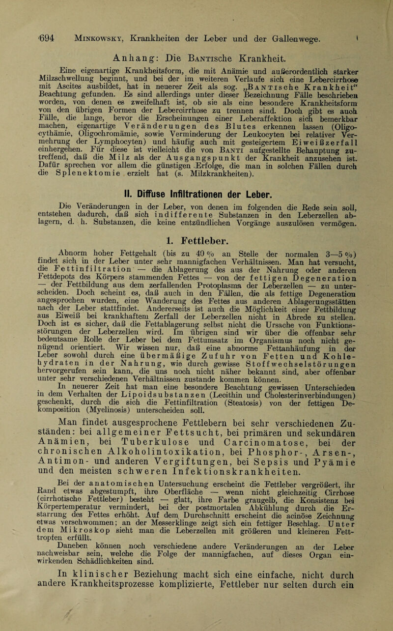 Anhang: Die BANTische Krankheit. Eine eigenartige Krankheitsform, die mit Anämie und außerordentlich starker Milzschwellung beginnt, und bei der im weiteren Verlaufe sich eine Lebercirrhose mit Ascites ausbildet, hat in neuerer Zeit als sog. „BANTische Krankheit“ Beachtung gefunden. Es sind allerdings unter dieser Bezeichnung Fälle beschrieben worden, von denen es zweifelhaft ist, ob sie als eine besondere Krankheitsform von den übrigen Formen der Lebercirrhose zu trennen sind. Doch gibt es auch Fälle, die lange, bevor die Erscheinungen einer Leberaffektion sich bemerkbar machen, eigenartige Veränderungen des Blutes erkennen lassen (Oligo¬ zythämie, Oligochromämie, sowie Verminderung der Leukocyten bei relativer Ver¬ mehrung der Lymphocyten) und häufig auch mit gesteigertem Eiweißzerfall einhergehen. Für diese ist vielleicht die von Banti aufgestellte Behauptung zu¬ treffend, daß die Milz als der Ausgangspunkt der Krankheit anzusehen ist. Dafür sprechen vor allem die günstigen Erfolge, die man in solchen Fällen durch die Splenektomie erzielt hat (s. Milzkrankheiten). II. Diffuse Infiltrationen der Leber. Die Veränderungen in der Leber, von denen im folgenden die Rede sein soll, entstehen dadurch, daß sich indifferente Substanzen in den Leberzellen ab¬ lagern, d. h. Substanzen, die keine entzündlichen Vorgänge auszulösen vermögen. 1. Fettleber. Abnorm hoher Fettgehalt (bis zu 40 % an Stelle der normalen 3—5 °/o) findet sich in der Leber unter sehr mannigfachen Verhältnissen. Man hat versucht, die Fettinfiltration — die Ablagerung des aus der Nahrung oder anderen Fettdepots des Körpers stammenden Fettes — von der fettigen Degeneration — der Fettbildung aus dem zerfallenden Protoplasma der Leberzellen — zu unter¬ scheiden. Doch scheint es, daß auch in den Fällen, die als fettige Degeneration angesprochen wurden, eine Wanderung des Fettes aus anderen Ablagerungsstätten nach der Leber stattfindet. Andererseits ist auch die Möglichkeit einer Fettbildung aus Eiweiß bei krankhaftem Zerfall der Leberzellen nicht in Abrede zu stellen. Doch ist es sicher, daß die Fettablagerung selbst nicht die Ursache von Funktions¬ störungen der Leberzelien wird. Im übrigen sind wir über die offenbar sehr bedeutsame Rolle der Leber bei dem Fettumsatz im Organismus noch nicht ge¬ nügend orientiert. Wir wissen nur, daß eine abnorme Fettanhäufung in der Leber sowohl durch eine übermäßige Zufuhr von Fetten und Kohle¬ hydraten in der Nahrung, wie durch gewisse Stoffwechselstörungen hervorgerufen sein kann, die uns noch nicht näher bekannt sind, aber offenbar unter sehr verschiedenen Verhältnissen zustande kommen können. In neuerer Zeit hat man eine besondere Beachtung gewissen Unterschieden in dem V erhalten der Lipoidsubstanzen (Lecithin und Cholesterin Verbindungen) geschenkt, durch die sich die Fettinfiltration (Steatosis) von der fettigen De¬ komposition (Myelinosis) unterscheiden soll. Man findet ausgesprochene Fettlebern bei sehr verschiedenen Zu¬ ständen: bei allgemeiner Fettsucht, bei primären und sekundären Anämien, bei Tuberkulose und Carcinomatose, bei der chronischen Alkoholintoxikation, bei Phosphor-, Arsen-, Antimon- und anderen V er gif tungen, bei Sepsis und Pyämie und den meisten schweren Infektionskrankheiten. Bei der anatomischen Untersuchung erscheint die Fettleber vergrößert, ihr Rand etwas abgestumpft, ihre Oberfläche — wenn nicht gleichzeitig Cirrhose (cirrhotischo Fettleber) besteht — glatt, ihre Farbe graugelb, die Konsistenz bei Körpertemperatur vermindert, bei der postmortalen Abkühlung durch die Er¬ starrung des Fettes erhöht. Auf dem Durchschnitt erscheint die acinöse Zeichnung etwas verschwommen; an der Messerklinge zeigt sich ein fettiger Beschlag. Unter dem Mikroskop sieht man die Leberzellen mit größeren und kleineren Fett¬ tropfen erfüllt. Daneben können noch verschiedene andere Veränderungen an der Leber nachweisbar sein, welche die Folge der mannigfachen, auf dieses Organ ein¬ wirkenden Schädlichkeiten sind. In klinischer Beziehung macht sich eine einfache, nicht durch andere Krankheitsprozesse komplizierte, Fettleber nur selten durch ein