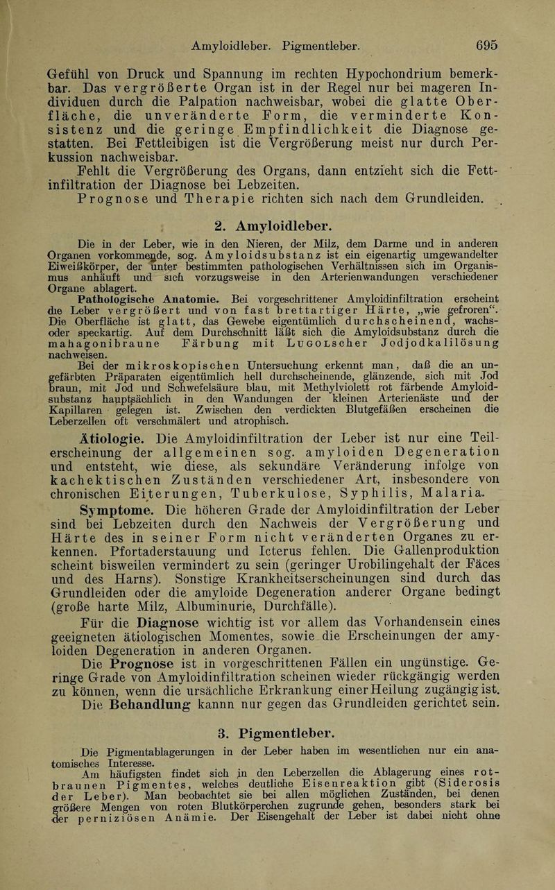 Gefühl von Druck und Spannung im rechten Hypochondrium bemerk¬ bar. Das vergrößerte Organ ist in der Regel nur bei mageren In¬ dividuen durch die Palpation nachweisbar, wobei die glatte Ober¬ fläche, die unveränderte Form, die verminderte Kon¬ sistenz und die geringe Empfindlichkeit die Diagnose ge¬ statten. Bei Fettleibigen ist die Vergrößerung meist nur durch Per¬ kussion nachweisbar. Fehlt die Vergrößerung des Organs, dann entzieht sich die Fett¬ infiltration der Diagnose bei Lebzeiten. Prognose und Therapie richten sich nach dem Grundleiden. 2. Amyloidleber. Die in der Leber, wie in den Nieren, der Milz, dem Darme und in anderen Organen vorkommende, sog. Amyloidsubstanz ist ein eigenartig umgewandelter Eiweißkörper, der unter bestimmten pathologischen Verhältnissen sich im Organis¬ mus anhäuft und sich vorzugsweise in den Arterienwandungen verschiedener Organe ablagert. Pathologische Anatomie. Bei vorgeschrittener Amyloidinfiltration erscheint die Leber vergrößert und von fast brettartiger Härte, „wie gefroren“. Die Oberfläche ist glatt, das Gewebe eigentümlich durchscheinend, wachs- oder speckartig. Auf dem Durchschnitt läßt sich die Amyloidsubstanz durch die mahagonibraune Färbung mit LuGOLScher Jodjodkalilösung nachweisen. Bei der mikroskopischen Untersuchung erkennt man, daß die an un¬ gefärbten Präparaten eigentümlich hell durchscheinende, glänzende, sich mit Jod braun, mit Jod und Schwefelsäure blau, mit Methylviolett rot färbende Amyloid¬ substanz hauptsächlich in den Wandungen der kleinen Arterienäste und der Kapillaren gelegen ist. Zwischen den verdickten Blutgefäßen erscheinen die Leberzellen oft verschmälert und atrophisch. Ätiologie. Die Amyloidinfiltration der Leber ist nur eine Teil¬ erscheinung der allgemeinen sog. amyloiden Degeneration und entsteht, wie diese, als sekundäre Veränderung infolge von kachektischen Zuständen verschiedener Art, insbesondere von chronischen Eiterungen, Tuberkulose, Syphilis, Malaria. Symptome. Die höheren Grade der Amyloidinfiltration der Leber sind bei Lebzeiten durch den Nachweis der Vergrößerung und Härte des in seiner Form nicht veränderten Organes zu er¬ kennen. Pfortaderstauung und Icterus fehlen. Die Gallenproduktion scheint bisweilen vermindert zu sein (geringer Urobilingehalt der Fäces und des Harns). Sonstige Krankheitserscheinungen sind durch das Grundleiden oder die amyloide Degeneration anderer Organe bedingt (große harte Milz, Albuminurie, Durchfälle). Für die Diagnose wichtig ist vor allem das Vorhandensein eines geeigneten ätiologischen Momentes, sowie die Erscheinungen der amy¬ loiden Degeneration in anderen Organen. Die Prognose ist in vorgeschrittenen Fällen ein ungünstige. Ge¬ ringe Grade von Amyloidinfiltration scheinen wieder rückgängig werden zu können, wenn die ursächliche Erkrankung einer Heilung zugängigist. Die Behandlung kannn nur gegen das Grundleiden gerichtet sein. 3. Pigmentleber. Die Pigmentablagerungen in der Leber haben im wesentlichen nur ein ana- tomisekes IntciGSSGi Am häufigsten findet sich jn den Leberzellen die Ablagerung eines rot¬ braunen Pigmentes, welches deutliche Eisenreaktion gibt (Siderosis der Leber). Man beobachtet sie bei allen möglichen Zuständen, bei denen größere Mengen von roten Blutkörperchen zugrunde gehen, besonders stark bei der perniziösen Anämie. Der Eisengehalt der Leber ist dabei nicht ohne