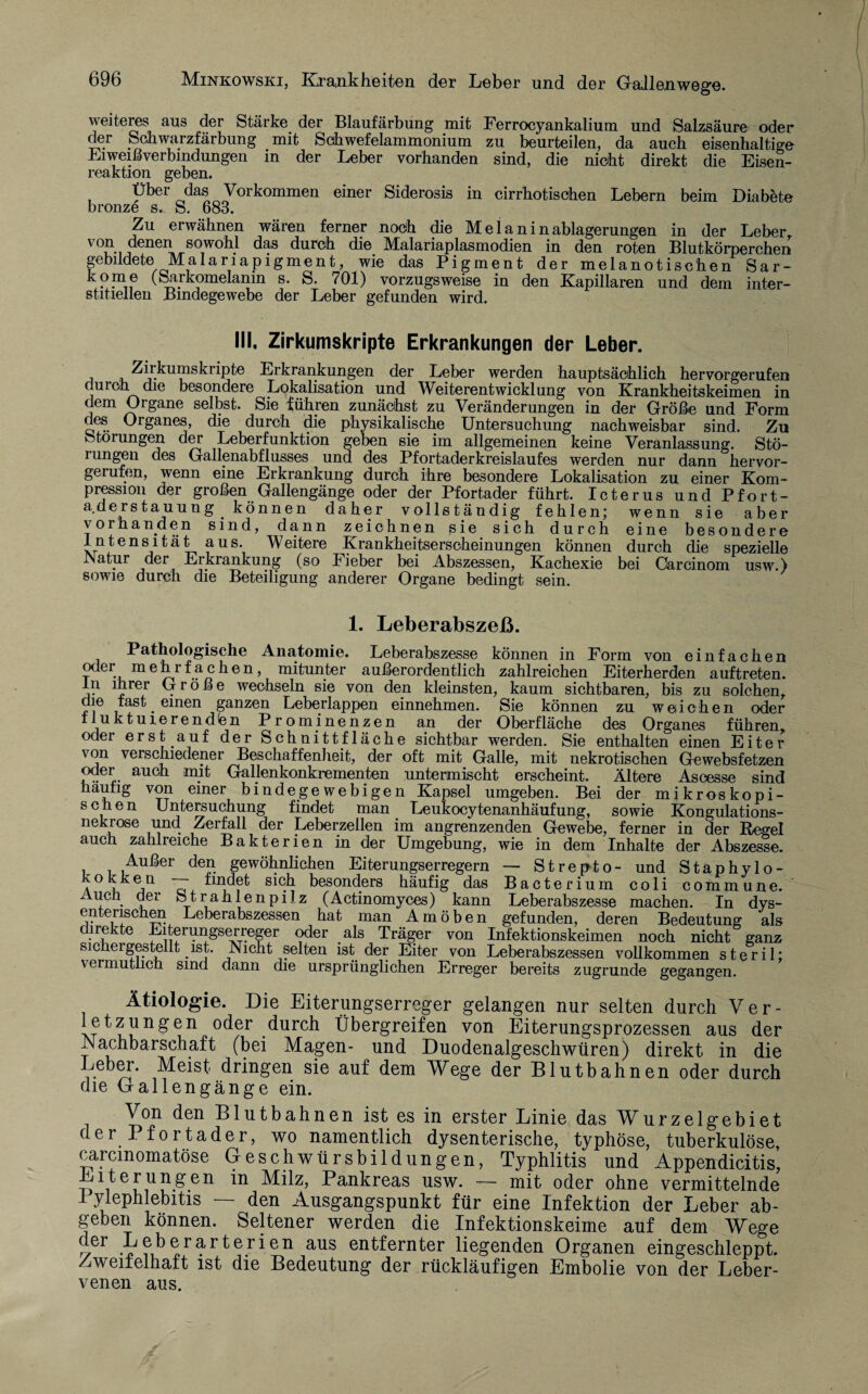 weiteres aus der Stärke der Blaufärbung mit Ferrocyankalium und Salzsäure oder der Schwarzfärbung mit Sohwefelammonium zu beurteilen, da auch eisenhaltige Li weiß Verbindungen in der Leber vorhanden sind, die nicht direkt die Eisen¬ reaktion geben. Übei das Vorkommen einer Siderosis in cirrhotischen Lebern beim Diabete bronze s. S. 683. Zu erwähnen wären ferner nodh die M e 1 a n i n ablagerungen in der Leber von i denen ^sowohl das durch die Malariaplasmodien in den roten Blutkörperchen gebildete Malariapigment, wie das Pigment der melanotischen Sar- kome (Sarkomelamn s. S. 701) vorzugsweise in den Kapillaren und dem inter¬ stitiellen Bindegewebe der Leber gefunden wird. III, Zirkumskripte Erkrankungen der Leber. Zirkumskripte Erkrankungen der Leber werden hauptsächlich hervorgerufen durchdie besondere Lokalisation und Weiterentwicklung von Krankheitskeimen in dem Organe selbst. Sie führen zunächst zu Veränderungen in der Größe und Form des Organes, die durch die physikalische Untersuchung nachweisbar sind. Zu Storungen der Leberfunktion geben sie im allgemeinen keine Veranlassung. Stö- iungen des Gallenabflusses und des Pfortaderkreislaufes werden nur dann hervor¬ gerufen, wenn eine Erkrankung durch ihre besondere Lokalisation zu einer Kom¬ pression der großen Gallengänge oder der Pfortader führt. Icterus und Pfort- a.derstauung können daher vollständig fehlen; wenn sie aber vorhanden sind, dann zeichnen sie sich durch eine besondere Intensität aus. Weitere Krankheitserscheinungen können durch die spezielle INatur der Erkrankung (so Fieber bei Abszessen, Kachexie bei Carcinom usw.) sowie durch die Beteiligung anderer Organe bedingt sein. 1. Leberabszeß. Pathologische Anatomie. Leberabszesse können in Form von einfachen oder mehrfachen, mitunter außerordentlich zahlreichen Eiterherden auftreten. ln ihrer Größe wechseln sie von den kleinsten, kaum sichtbaren, bis zu solchen, die fast ^ einen ganzen Leberlappen einnehmen. Sie können zu weichen oder fluktuierenden Prominenzen an der Oberfläche des Organes führen, oder erst auf der Schnittfläche sichtbar werden. Sie enthalten einen Eiter von verschiedener Beschaffenheit, der oft mit Galle, mit nekrotischen Gewebsfetzen mit GaHenkonkrementen untermischt erscheint. Ältere Ascesse sind _ von einer bindegewebigen Kapsel umgeben. Bei der mikroskopi¬ schen Untersuchung findet man Leukocytenanhäufung, sowie Kongulations- und Zerfall der Leberzellen im angrenzenden Gewebe, ferner in der ~ zahlreiche Bakterien in der Umgebung, wie Außer den gewöhnlichen Eiterungserregern k°kken — findet sich besonders häufig das Bacterium coli commune. Auen der Strahlenpilz (Actinomyces) kann Leberabszesse machen. In dys¬ enterischen Leberabszessen hat man Amöben gefunden, deren Bedeutung als direkte Eiterungserreger oder als Träger von Infektionskeimen noch nicht ganz sichergestellt ist. Nicht selten ist der Eiter von Leberabszessen vollkommen vermutlich sind dann die ursprünglichen Erreger bereits oder auch häufig sehen nekrose auch Regel dem Inhalte der Abszesse. — Strepto- und Staphylo- m zugrunde steril; gegangen. Ätiologie. Die Eiterungserreger gelangen nur selten durch Ver- letzungen oder durch Übergreifen von Eiterungsprozessen aus der Nachbarschaft (bei Magen- und Duodenalgeschwüren) direkt in die Lebei. Meist dringen sie auf dem Wege der Blutbahnen oder durch die Gallengänge ein. Von den Blutbahnen ist es in erster Linie das Wurzelgebiet der Pfortader, wo namentlich dysenterische, typhöse, tuberkulöse, carcmomatöse Geschwürsbildungen, Typhlitis und Appendicitis, Eiterungen in Milz, Pankreas usw. — mit oder ohne vermittelnde 1 ylephlebitis — den Ausgangspunkt für eine Infektion der Leber ab¬ geben können. Seltener werden die Infektionskeime auf dem Wege ^er •^?J3^r?'r^er*en aus entfernter liegenden Organen eingeschleppt. Zweifelhaft ist die Bedeutung der rückläufigen Embolie von der Leber¬ venen aus.