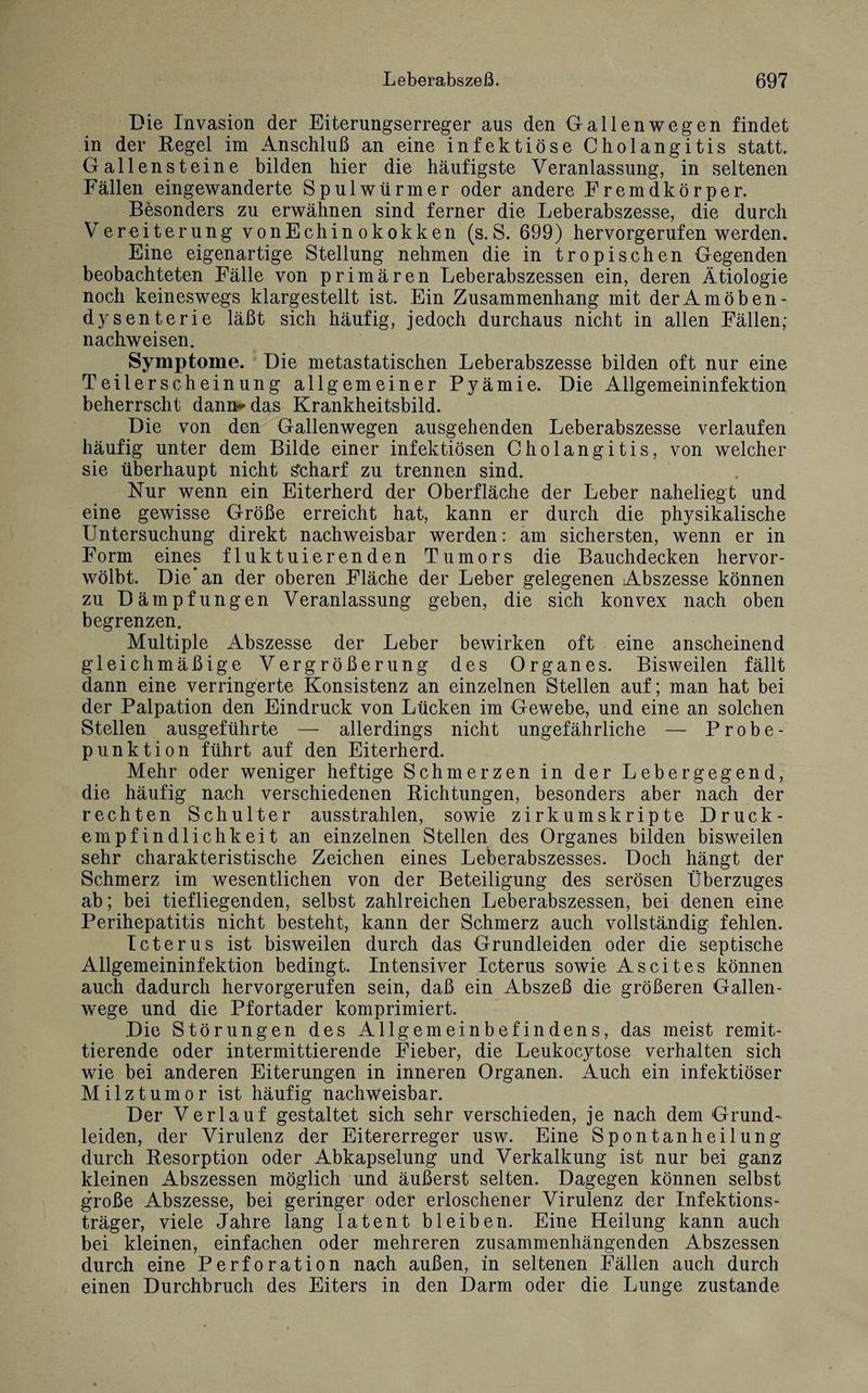 Die Invasion der Eiterungserreger aus den Gallenwegen findet in der Regel im Anschluß an eine infektiöse Cholangitis statt. Gallensteine bilden hier die häufigste Veranlassung, in seltenen Fällen eingewanderte Spulwürmer oder andere Fremdkörper. Besonders zu erwähnen sind ferner die Leberabszesse, die durch Vereiterung vonEchinokokken (s.S. 699) hervorgerufen werden. Eine eigenartige Stellung nehmen die in tropischen Gegenden beobachteten Fälle von primären Leberabszessen ein, deren Ätiologie noch keineswegs klargestellt ist. Ein Zusammenhang mit der Amöben- dysenterie läßt sich häufig, jedoch durchaus nicht in allen Fällen; nachweisen. Symptome. Die metastatischen Leberabszesse bilden oft nur eine Teilerscheinung allgemeiner Pyämie. Die Allgemeininfektion beherrscht dann-das Krankheitsbild. Die von den Gallenwegen ausgehenden Leberabszesse verlaufen häufig unter dem Bilde einer infektiösen Cholangitis, von welcher sie überhaupt nicht Scharf zu trennen sind. Nur wenn ein Eiterherd der Oberfläche der Leber naheliegt und eine gewisse Größe erreicht hat, kann er durch die physikalische Untersuchung direkt nachweisbar werden: am sichersten, wenn er in Form eines fluktuierenden Tumors die Bauchdecken hervor¬ wölbt. Die*an der oberen Fläche der Leber gelegenen Abszesse können zu Dämpfungen Veranlassung geben, die sich konvex nach oben begrenzen. Multiple Abszesse der Leber bewirken oft eine anscheinend gleichmäßige Vergrößerung des Organes. Bisweilen fällt dann eine verringerte Konsistenz an einzelnen Stellen auf; man hat bei der Palpation den Eindruck von Lücken im Gewebe, und eine an solchen Stellen ausgeführte — allerdings nicht ungefährliche — Probe- punktion führt auf den Eiterherd. Mehr oder weniger heftige Schmerzen in der Lebergegend, die häufig nach verschiedenen Richtungen, besonders aber nach der rechten Schulter ausstrahlen, sowie zirkumskripte Druck¬ empfindlichkeit an einzelnen Stellen des Organes bilden bisweilen sehr charakteristische Zeichen eines Leberabszesses. Doch hängt der Schmerz im wesentlichen von der Beteiligung des serösen Überzuges ab; bei tiefliegenden, selbst zahlreichen Leberabszessen, bei denen eine Perihepatitis nicht besteht, kann der Schmerz auch vollständig fehlen. Icterus ist bisweilen durch das Grundleiden oder die septische Allgemeininfektion bedingt. Intensiver Icterus sowie Ascites können auch dadurch hervorgerufen sein, daß ein Abszeß die größeren Gallen¬ wege und die Pfortader komprimiert. Die Störungen des Allgemeinbefindens, das meist remit¬ tierende oder intermittierende Fieber, die Leukocytose verhalten sich wie bei anderen Eiterungen in inneren Organen. Auch ein infektiöser Milztumor ist häufig nachweisbar. Der Verlauf gestaltet sich sehr verschieden, je nach dem Grund¬ leiden, der Virulenz der Eitererreger usw. Eine Spontanheilung durch Resorption oder Abkapselung und Verkalkung ist nur bei ganz kleinen Abszessen möglich und äußerst selten. Dagegen können selbst große Abszesse, bei geringer oder erloschener Virulenz der Infektions¬ träger, viele Jahre lang latent bleiben. Eine Heilung kann auch bei kleinen, einfachen oder mehreren zusammenhängenden Abszessen durch eine Perforation nach außen, in seltenen Fällen auch durch einen Durchbruch des Eiters in den Darm oder die Lunge zustande