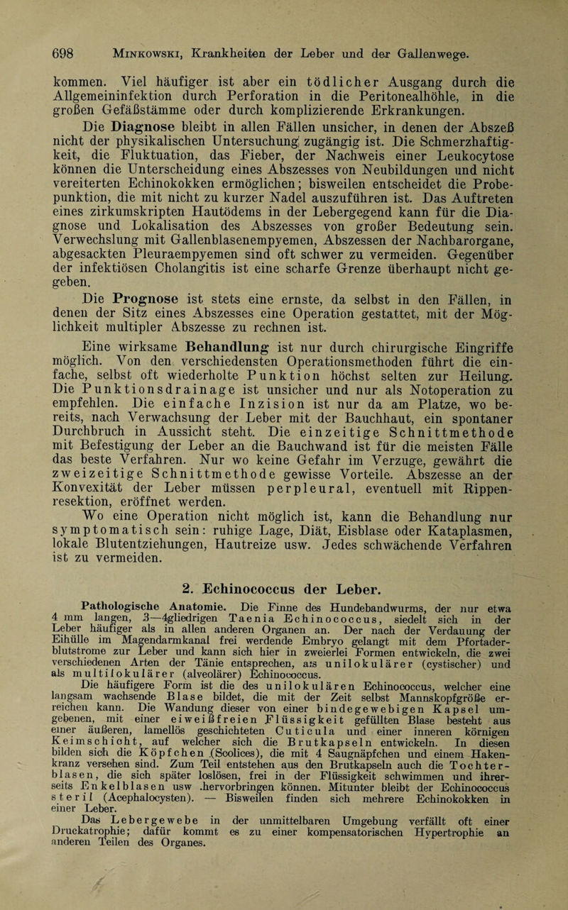 kommen. Viel häufiger ist aber ein tödlicher Ausgang durch die Allgemeininfektion durch Perforation in die Peritonealhöhle, in die großen Gefäßstämme oder durch komplizierende Erkrankungen. Die Diagnose bleibt in allen Fällen unsicher, in denen der Abszeß nicht der physikalischen Untersuchung; zugängig ist. Die Schmerzhaftig¬ keit, die Fluktuation, das Fieber, der Nachweis einer Leukocytose können die Unterscheidung eines Abszesses von Neubildungen und nicht vereiterten Echinokokken ermöglichen; bisweilen entscheidet die Probe¬ punktion, die mit nicht zu kurzer Nadel auszuführen ist. Das Auftreten eines zirkumskripten Hautödems in der Lebergegend kann für die Dia¬ gnose und Lokalisation des Abszesses von großer Bedeutung sein. Verwechslung mit Gallenblasenempyemen, Abszessen der Nachbarorgane, abgesackten Pleuraempyemen sind oft schwer zu vermeiden. Gegenüber der infektiösen Cholangitis ist eine scharfe Grenze überhaupt nicht ge¬ geben. Die Prognose ist stets eine ernste, da selbst in den Fällen, in denen der Sitz eines Abszesses eine Operation gestattet, mit der Mög¬ lichkeit multipler Abszesse zu rechnen ist. Eine wirksame Behandlung ist nur durch chirurgische Eingriffe möglich. Von den verschiedensten Operationsmethoden führt die ein¬ fache, selbst oft wiederholte Punktion höchst selten zur Heilung. Die Punktionsdrainage ist unsicher und nur als Notoperation zu empfehlen. Die einfache Inzision ist nur da am Platze, wo be¬ reits, nach Verwachsung der Leber mit der Bauchhaut, ein spontaner Durchbruch in Aussicht steht. Die einzeitige Schnittmethode mit Befestigung der Leber an die Bauchwand ist für die meisten Fälle das beste Verfahren. Nur wo keine Gefahr im Verzüge, gewährt die zweizeitige Schnittmethode gewisse Vorteile. Abszesse an der Konvexität der Leber müssen perpleural, eventuell mit Hippen- resektion, eröffnet werden. Wo eine Operation nicht möglich ist, kann die Behandlung nur symptomatisch sein: ruhige Lage, Diät, Eisblase oder Kataplasmen, lokale Blutentziehungen, Hautreize usw. Jedes schwächende Verfahren ist zu vermeiden. 2. Echinococcus der Leber. Pathologische Anatomie. Die Finne des Hundebandwurms, der nur etwa 4 mm langen, 3—4gliedrigen Taenia Echinococcus, siedelt sich in der Leber häufiger als in allen anderen Organen an. Der nach der Verdauung der Eihülle im Magendarmkanal frei werdende Embryo gelangt mit dem Pfortader¬ blutstrome zur Leber und kann sich hier in zweierlei Formen entwickeln, die zwei verschiedenen Arten der Tänie entsprechen, ais unilokulärer (cystischer) und als multilokularer (alveolärer) Echinococcus. Die häufigere Form ist die des unilokulären Echinococcus, welcher eine langsam wachsende Blase bildet, die mit der Zeit selbst Mannskopfgröße er¬ reichen kann. Die Wandung dieser von einer bindegewebigen Kapsel um¬ gebenen, mit einer eiweißfreien Flüssigkeit gefüllten Blase besteht aus einer äußeren, lamellös geschichteten Cuticula und einer inneren körnigen Keimschioht, auf welcher sich die Brutkapseln entwickeln. In diesen bilden sich die Köpfchen .(Scolices), die mit 4 Saugnäpfchen und einem Haken¬ kranz versehen sind. Zum Teil entstehen aus den Brutkapseln auch die Tochter¬ blasen, die sich später loslösen, frei in der Flüssigkeit schwimmen und ihrer¬ seits Enkelblasen usw .hervorbringen können. Mitunter bleibt der Echinococcus s t e r i 1 (Acephalocysten). — Bisweilen finden sich mehrere Echinokokken in einer Leber. Das Lebergewebe in der unmittelbaren Umgebung verfällt oft einer Druckatrophie; dafür kommt es zu einer kompensatorischen Hypertrophie an anderen Teilen des Organes.