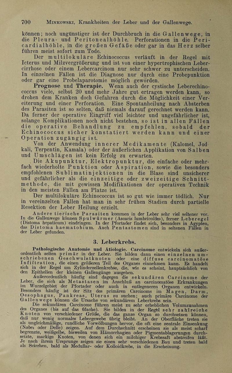 ' O können; noch ungünstiger ist der Durchbruch in die Gal len weg e, in die Pleura- und Peritonealhöhle. Perforationen in die Peri- cardialhöhle, in die großen Gefäße oder gar in das Herz selber führen meist sofort zum Tode. Der multilokulare Echinococcus verläuft in der Regel mit Icterus und Milzvergrößerung und ist von einer hypertrophischen Leber- cirrhose oder einem Lebercarcinom nur sehr schwer zu unterscheiden. In einzelnen Fällen ist die Diagnose nur durch eine Probepunktion oder gar eine Probelaparotomie möglich geworden. Prognose und Therapie. Wenn auch der cystische Leberechino¬ coccus viele, selbst 20 und mehr Jahre gut ertragen werden kann, so drohen dem Kranken doch Gefahren durch die Möglichkeit einer Ver¬ eiterung und einer Perforation. Eine Spontanheilung nach Absterben des Parasiten ist so selten, daß niemals darauf gerechnet werden kann. Da ferner der operative Eingriff viel leichter und ungefährlicher ist, solange Komplikationen noch nicht bestehen, so ist in allen Fällen die operative Behandlung zu empfehlen, sobald der Echinococcus sicher konstatiert werden kann und einer Operation zugängig ist. Von der Anwendung innerer Medikamente (Kalomel, Jod¬ kali, Terpentin, Kamala) oder der äußerlichen Applikation von Salben und Umschlägen ist kein Erfolg zu erwarten. Die Akupunktur, Elektropunktur, die einfache oder mehr¬ fach wiederholte Punktion oder Aspiration, sowie die besonders empfohlenen Sublimatinjektionen in die Blase sind unsicherer und gefährlicher als die einzeitige oder zweizeitige Schnitt¬ methode, die mit gewissen Modifikationen der operativen Technik in den meisten Fällen am Platze ist. Der multilokuläre Echinococcus ist so gut wie immer tödlich. Nur in vereinzelten Fällen hat man in sehr frühen Stadien durch partielle Resektion der Leber Heilung erzielt. Andere tierische Parasiten kommen in der Leber sehr viel seltener vor. In die Gallen wege können Spulwürmer (Ascaris lumbricoides), ferner Lebe rege 1 (Distoma hepaticum) eindringen. In der Pfortader findet sich, besonders in Ägypten, das Distoma haematobium. Auch Pentastomen sind in seltenen Fällen in der Leber gefunden. 3. Leberkrebs. Pathologische Anatomie und Ätiologie. Carcinome entwickeln sich außer¬ ordentlich selten primär in der Leber. Sie bilden dann einen einzelnen um¬ schriebenen Ges ch wmls t kn ot en oder eine diffuse carcinomatöse Infiltration, die einen größeren Teil des Organes einnehmen kann. Es handelt sich in. der Regel um Zylinderzellenkrebse, die, wie es scheint, hauptsächlich von den Epithelien der kleinen Gallengänge ausgehen. Außerordentlich häufig sind dagegen die sekundären Carcinome der Leber, die sich als Metastasen im Anschluß an carcinomatöse Erkrankungen im Wurzelgebiet der Pfortader oder auch in entlegeneren Organen entwickeln. Besonders häufig ist der Sitz des primären Carcinoms im Magen, Darm, Oesophagus, Pankreas, Uterus zu suchen; auch primäre Carcinome der Galle nwege können die Ursache von sekundärem Leberkrebs sein. Die sekundären Carcinome führen meist zu sehr erheblichen Volumzunahmen des Organes (bis auf das ßfache). Sie bilden in der Regfel sehr zahlreiche Knoten von verschiedener Größe, die das ganze Organ so durchsetzen können, daß nur _ wenig normales Lebergewebe übrig bleibt. An der Oberfläche treten sie als ungleichmäßige, rundliche Vorwölbungen hervor, die oft eine zentrale Einsenkung (Nabei oder pelle) zeigen. Auf dem Durchschnitt erscheinen sie als meist scharf begrenzte, weißgelbe, bisweilen von Hämorrhagien oder Pigmentablagerungen durch¬ setzte, markige Knoten, von denen sich ein milchiger Krebssaft abstreifen läßt. Je nach ihrem Ursprünge zeigen sie einen sehr verschiedenen Bau und treten bald als Scirrhen, bald als Medullär- oder Kolloidkrebs, in die Erscheinung.