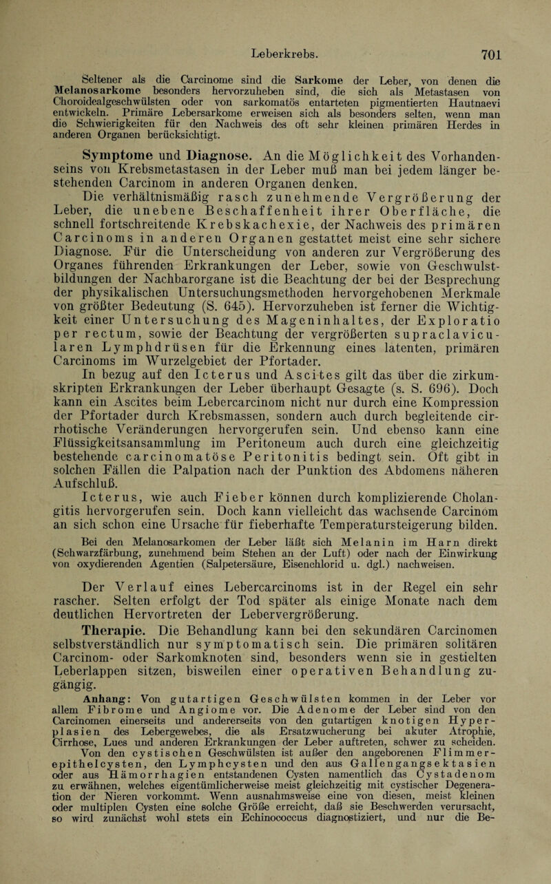 Seltener als die Carcinome sind die Sarkome der Leber, von denen die Melanosarkome besonders hervorzuheben sind, die sich als Metastasen von Choroidealgeschwülsten oder von sarkomatös entarteten pigmentierten Hautnaevi entwickeln. Primäre Lebersarkome erweisen sich als besonders selten, wenn man die Schwierigkeiten für den Nachweis des oft sehr kleinen primären Herdes in anderen Organen berücksichtigt. Symptome und Diagnose. An die Möglichkeit des Vorhanden¬ seins von Krebsmetastasen in der Leber muß man bei jedem länger be¬ stehenden Carcinom in anderen Organen denken. Die verhältnismäßig rasch zunehmende Vergrößerung der Leber, die unebene Beschaffenheit ihrer Oberfläche, die schnell fortschreitende Krebskachexie, der Nachweis des primären Carcinoms in anderen Organen gestattet meist eine sehr sichere Diagnose. Für die Unterscheidung von anderen zur Vergrößerung des Organes führenden Erkrankungen der Leber, sowie von Geschwulst¬ bildungen der Nachbarorgane ist die Beachtung der bei der Besprechung der physikalischen Untersuchungsmethoden hervorgehobenen Merkmale von größter Bedeutung (S. 645). Hervorzuheben ist ferner die Wichtig¬ keit einer Untersuchung des Mageninhaltes, der Exploratio per rectum, sowie der Beachtung der vergrößerten supraclavicu- laren Lymphdrüsen für die Erkennung eines latenten, primären Carcinoms im Wurzelgebiet der Pfortader. In bezug auf den Icterus und Ascites gilt das über die zirkum¬ skripten Erkrankungen der Leber überhaupt Gesagte (s. S. 696). Doch kann ein Ascites beim Lebercarcinom nicht nur durch eine Kompression der Pfortader durch Krebsmassen, sondern auch durch begleitende cir- rhotische Veränderungen hervorgerufen sein. Und ebenso kann eine Flüssigkeitsansammlung im Peritoneum auch durch eine gleichzeitig bestehende carcinomatöse Peritonitis bedingt sein. Oft gibt in solchen Fällen die Palpation nach der Punktion des Abdomens näheren Aufschluß. Icterus, wie auch Fieber können durch komplizierende Cholan¬ gitis hervorgerufen sein. Doch kann vielleicht das wachsende Carcinom an sich schon eine Ursache für fieberhafte Temperatursteigerung bilden. Bei den Melanosarkomen der Leber läßt sich Melanin im Harn direkt (Schwarzfärbung, zunehmend beim Stehen an der Luft) oder nach der Einwirkung von oxydierenden Agentien (Salpetersäure, Eisenchlorid u. dgl.) nachweisen. Der Verlauf eines Lebercarcinoms ist in der Hegel ein sehr rascher. Selten erfolgt der Tod später als einige Monate nach dem deutlichen Hervortreten der Lebervergrößerung. Therapie. Die Behandlung kann bei den sekundären Carcinomen selbstverständlich nur symptomatisch sein. Die primären solitären Carcinom- oder Sarkomknoten sind, besonders wenn sie in gestielten Leberlappen sitzen, bisweilen einer operativen Behandlung zu¬ gängig. Anhang: Von gutartigen Geschwülsten kommen in der Leber vor allem Fibrome und Angiome vor. Die Adenome der Leber sind von den Carcinomen einerseits und andererseits von den gutartigen knotigen Hyper¬ plasien des Lebergewebes, die als Ersatzwucherung bei akuter Atrophie, Cirrhose, Lues und anderen Erkrankungen der Leber auftreten, schwer zu scheiden. Von den cystischen Geschwülsten ist außer den angeborenen Flimmer¬ epithelcysten, den Lymphcysten und den aus Gallengangs e k t a s ie n oder aus Hämorrhagien entstandenen Cysten namentlich das Cystadenom zu erwähnen, welches eigentümlicherweise meist gleichzeitig mit cystischer Degenera¬ tion der Nieren vorkommt. Wenn ausnahmsweise eine von diesen, meist kleinen oder multiplen Cysten eine solche Größe erreicht, daß sie Beschwerden verursacht, so wird zunächst wohl stets ein Echinococcus diagnostiziert, und nur die Be-