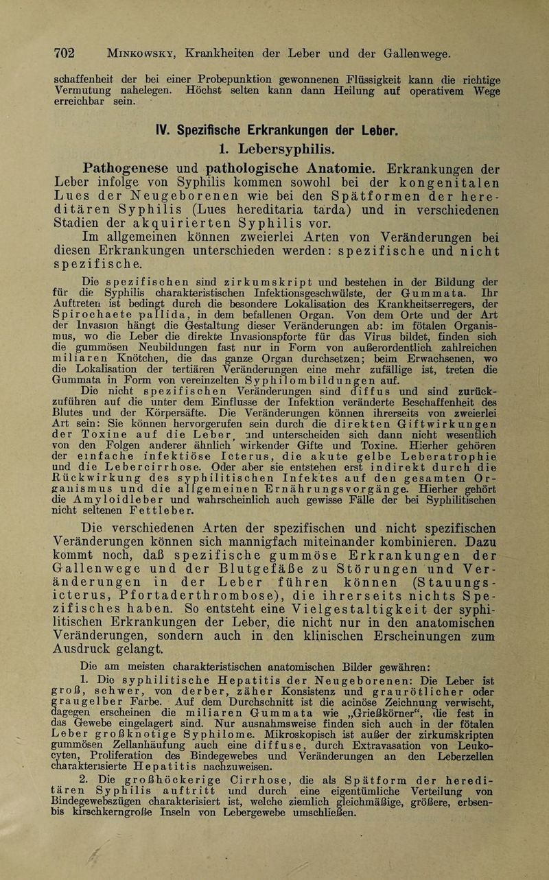 schaffenheit der bei einer Probepunktion gewonnenen Flüssigkeit kann die richtige Vermutung nahelegen. Höchst selten kann dann Heilung auf operativem Wege erreichbar sein. IV. Spezifische Erkrankungen der Leber. 1. Lebersyphilis. Pathogenese und pathologische Anatomie. Erkrankungen der Leber infolge von Syphilis kommen sowohl bei der kongenitalen Lues der Neugeborenen wie bei den Spätformen der here¬ ditären Syphilis (Lues hereditaria tarda) und in verschiedenen Stadien der akquirierten Syphilis vor. Im allgemeinen können zweierlei Arten von Veränderungen bei diesen Erkrankungen unterschieden werden: spezifische und nicht spezifische. Die spezifischen sind zirkumskript und bestehen in der Bildung der für die Syphilis charakteristischen Infektionsgeschwülste, der Gummata. Ihr Auftreten ist bedingt durch die besondere Lokalisation des Krankheitserregers, der Spirochaete pallida, in dem befallenen Organ. Von dem Orte und der Art der Invasion hängt die Gestaltung dieser Veränderungen ab: im fötalen Organis¬ mus, wo die Leber die direkte Invasionspforte für das Virus bildet, finden sich die gummösen Neubildungen fast nur in Form von außerordentlich zahlreichen miliaren Knötchen, die das ganze Organ durchsetzen; beim Erwachsenen, wo die Lokalisation der tertiären Veränderungen eine mehr zufällige ist, treten die Gummata in Form von vereinzelten Syphilombildungen auf. Die nicht spezifischen Veränderungen sind diffus und sind zurück¬ zuführen auf die unter dem Einflüsse der Infektion veränderte Beschaffenheit des Blutes und der Körpersäfte. Die Veränderungen können ihrerseits von zweierlei Art sein: Sie können hervorgerufen sein durch die direkten Giftwirkungen der Toxine auf die Leber, und unterscheiden sich dann nicht wesentlich von den Folgen anderer ähnlich’ wirkender Gifte und Toxine. Hierher gehören der einfache infektiöse Icterus, die akute gelbe Leberatrophie und die Lebercirrhose. Oder aber sie entstehen erst indirekt durch die Rückwirkung des syphilitischen Infektes auf den gesamten Or¬ ganismus und die allgemeinen Ernährungsvorgänge. Hierher gehört die Amyloidleber und wahrscheinlich auch gewisse Fälle der bei Syphilitischen nicht seltenen Fettleber. Die. verschiedenen Arten der spezifischen und nicht spezifischen Veränderungen können sich mannigfach miteinander kombinieren. Dazu kommt noch, daß spezifische gummöse Erkrankungen der Gallenwege und der Blutgefäße zu Störungen und Ver¬ änderungen in der Leber führen können (Stauungs- icterus, Pfortaderthrombose), die ihrerseits nichts Spe¬ zifisches haben. So entsteht eine Vielgestaltigkeit der syphi¬ litischen Erkrankungen der Leber, die nicht nur in den anatomischen Veränderungen, sondern auch in den klinischen Erscheinungen zum Ausdruck gelangt. Die am meisten charakteristischen anatomischen Bilder gewähren: 1. Die syphilitische Hepatitis der Neugeborenen: Die Leber ist groß, schwer, von derber, zäher Konsistenz und grau rötlicher oder graugelber Farbe. Auf dem Durchschnitt ist die acinöse Zeichnung verwischt, dagegen erscheinen die miliaren Gummata wie „Grießkörner“, die fest in das Gewebe eingelagert sind. Nur ausnahmsweise finden sich auch in der fötalen Leber großknotige Syphilome. Mikroskopisch ist außer der zirkumskripten gummösen Zellanhäufung auch eine diffuse, durch Extravasation von Leuko- cyten, Proliferation des Bindegewebes und Veränderungen an den Leberzellen charakterisierte Hepatitis nachzuweisen. 2. Die großhöckerige Cirrhose, die als Spätform der heredi¬ tären Syphilis auftritt und durch eine eigentümliche Verteilung von Bindegewebszügen charakterisiert ist, welche ziemlich gleichmäßige, größere, erbsen- bis kirschkerngroße Inseln von Lebergewebe umschließen.