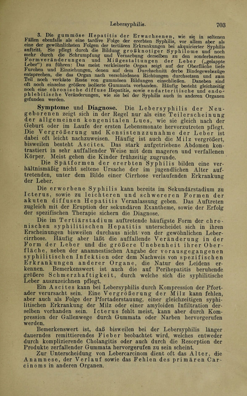 3. Die gummöse Hepatitis der Erwachsenen, wie sie in seltenen r allen ebenfalls als eine tardive Folge der ererbten Syphilis, vor allem aber als eine der gewöhnlichsten Folgen der tertiären Erkrankungen bei akquirierter Syphilis auf tritt. Sie pflegt durch die Bildung großknotiger Syphilome und noch mehr durch die Schrumpfung und Vernarbung derselben zu den sonderbarsten Formveränderungen und Mißgestaltungen der Leber („gelappte Leber ) zu führen: Das meist verkleinerte Organ zeigt auf der Oberfläche tiefe Furchen und Einziehungen, denen auf dem Durchschnitt derbe Bindegewebszüge entsprechen, die das Organ nach verschiedenen Richtungen durchsetzen und zum Teil noch _ verkäste Reste von gummösen Bildungen einschließen. Daneben sind oft noch einzelne größere isolierte Gummata vorhanden. Häufig besteht gleichzeitig noch eme_ chronische diffuse Hepatitis, sowie endarteritische und endo- phlebitische Veränderungen, wie sie bei der Syphilis auch in anderen Organen gefunden werden. Symptome und Diagnose. Die Lebersyphilis der Neu¬ geborenen zeigt sich in der Regel nur als eine Teilerscheinung der allgemeinen kongenitalen Lues, wie sie gleich nach der Geburt oder im Laufe der ersten Lebensmonate hervorzutreten pflegt. Die Vergrößerung und KonsistenzZunahme der Leber ist dabei oft leicht nachzuweisen. Häufig ist auch die Milz vergrößert, bisweilen besteht Ascites. Das stark aufgetriebene Abdomen kon¬ trastiert in sehr auffallender Weise mit dem mageren und verfallenen Körper. Meist gehen die Kinder frühzeitig zugrunde. Die Spätformen der ererbten Syphilis bilden eine ver¬ hältnismäßig nicht seltene Ursache der im jugendlichen Alter auf- tretenden, unter dem Bilde einer Cirrhose verlaufenden Erkrankung der Leber. Die erworbene Syphilis kann bereits im Sekundärstadium zu Icterus, sowie zu leichteren und schwereren Formen der akuten diffusen Hepatitis Veranlassung geben. Das Auftreten zugleich mit der Eruption der sekundären Exantheme, sowie der Erfolg der spezifischen Therapie sichern die Diagnose. Die im Tertiärstadium auftretende häufigste Form der chro¬ nischen syphilitischen Hepatitis unterscheidet sich in ihren Erscheinungen bisweilen durchaus nicht von der gewöhnlichen Leber- cirrhose. Häufig aber läßt die auffallende Veränderung in der Form der Leber und die größere Unebenheit ihrer Ober¬ fläche, neben der anamnestischen Angabe der vorausgegangenen syphilitischen Infektion oder dem Nachweis von spezifischen Erkrankungen anderer Organe, die Natur des Leidens er¬ kennen. Bemerkenswert ist auch die auf Perihepatitis beruhende größere Schmerzhaftigkeit, durch welche sich die syphilitische Leber auszuzeichnen pflegt. Ein Ascites kann bei Lebersyphilis durch Kompression der Pfort¬ ader verursacht sein. Eine Vergrößerung der Milz kann fehlen, aber auch als Folge der Pfortaderstauung, einer gleichzeitigen syphi¬ litischen Erkrankung der Milz oder einer amyloiden Infiltration der¬ selben vorhanden sein. Icterus fehlt meist, kann aber durch Kom¬ pression der Gallenwege durch Gummata oder Narben hervorgerufen werden. Bemerkenswert ist, daß bisweilen bei der Lebersyphilis länger dauerndes remittierendes Fieber beobachtet wird, welches entweder durch komplizierende Cholangitis oder auch durch die Resorption der Produkte zerfallender Gummata hervorgerufen zu sein scheint. Zur Unterscheidung von Lebercarcinom dient oft das Alter, die Anamnese, der Verlauf sowie das Fehlen des primären Cär- cinoms in anderen Organen.