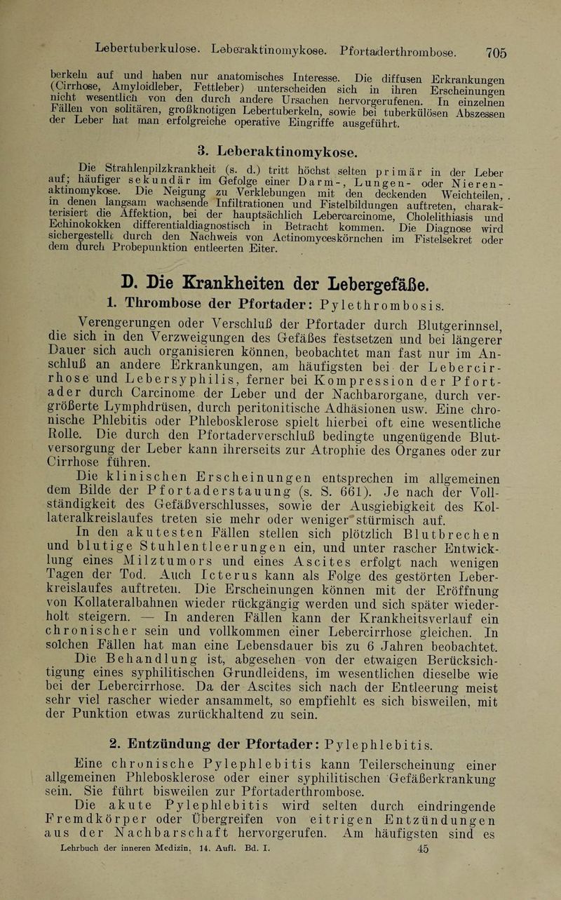 berkelu auf und haben nur anatomisches Interesse. Die diffusen Erkrankungen (Cirrhose, Ainyloidleber, Fettleber) untersoheiden sich in ihren Erscheinungen nicht wesentlich. von den durch andere Ursachen üervorgerufenen. In einzelnen lallen von solitären, großknotigen Lebertuberkeln, sowie bei tuberkülösen Abszessen der Leber hat man erfolgreiche operative Eingriffe ausgeführt. 3. Leberaktinomykose. Strahlenpilzkrankheit (s. d.) tritt höchst selten primär in der Leber auf; häufiger sekundär im Gefolge einer Darm-, Lungen- oder Nieren- aktmomykose. Die Neigung zu Verklebungen mit den deckenden Weichteilen, m denen langsam wachsende Infiltrationen und Fistelbildungen auf treten, charak¬ terisiert die Affektion, bei der hauptsächlich Lebercarcinome, Cholelithiasis und Echinokokken differentialdiagnostisch in Betracht kommen. Die Diagnose wird sichergestellt durch den Nachweis von Actinomyceskörnchen im Fistelsekret oder dem durch Probepunktion entleerten Eiter. D. Die Krankheiten der Lebergefäße. 1. Thrombose der Pfortader: Pylethrombosis. Verengerungen oder Verschluß der Pfortader durch Blutgerinnsel, die sich in den Verzweigungen des Gefäßes festsetzen und bei längerer Dauer sich auch organisieren können, beobachtet man fast nur im An¬ schluß an andere Erkrankungen, am häufigsten bei der Leb er cir¬ rhose und Leb er Syphilis, ferner bei Kompression der Pfort¬ ader durch Carcinome der Leber und der Nachbarorgane, durch ver¬ größerte Lymphdrüsen, durch peritonitische Adhäsionen usw. Eine chro¬ nische Phlebitis oder Phlebosklerose spielt hierbei oft eine wesentliche Rolle. Die durch den Pfortaderverschluß bedingte ungenügende Blut¬ versorgung der Leber kann ihrerseits zur Atrophie des Organes oder zur Cirrhose führen. Die klinischen Erscheinungen entsprechen im allgemeinen dem Bilde der Pfortaderstauung (s. S. 661). Je nach der Voll¬ ständigkeit des Gefäßverschlusses, sowie der Ausgiebigkeit des Kol- lateralkreislaufes treten sie mehr oder weniger stürmisch auf. In den akutesten Fällen stellen sich plötzlich Blutbrechen und blutige Stuhlentleerungen ein, und unter rascher Entwick¬ lung eines Milztumors und eines Ascites erfolgt nach wenigen Tagen der Tod. Auch Icterus kann als Folge des gestörten Leber¬ kreislaufes auftreten. Die Erscheinungen können mit der Eröffnung von Kollateralbahnen wieder rückgängig werden und sich später wieder¬ holt steigern. — In anderen Fällen kann der Krankheitsverlauf ein chronischer sein und vollkommen einer Lebercirrhose gleichen. In solchen Fällen hat man eine Lebensdauer bis zu 6 Jahren beobachtet. Die Behandlung ist, abgesehen von der etwaigen Berücksich¬ tigung eines syphilitischen Grundleidens, im wesentlichen dieselbe wie bei der Lebercirrhose. Da der Ascites sich nach der Entleerung meist sehr viel rascher wieder ansammelt, so empfiehlt es sich bisweilen, mit der Punktion etwas zurückhaltend zu sein. 2. Entzündung der Pfortader: Pylephlebitis. Eine chronische Pylephlebitis kann Teilerscheinung einer allgemeinen Phlebosklerose oder einer syphilitischen Gefäßerkrankung sein. Sie führt bisweilen zur Pfortaderthrombose. Die akute Pylephlebitis wird selten durch eindringende Fremdkörper oder Übergreifen von eitrigen Entzündungen aus der Nachbarschaft hervorgerufen. Am häufigsten sind es Lehrbuch der inneren Medizin. 14. Aufl. Bd. I. 45