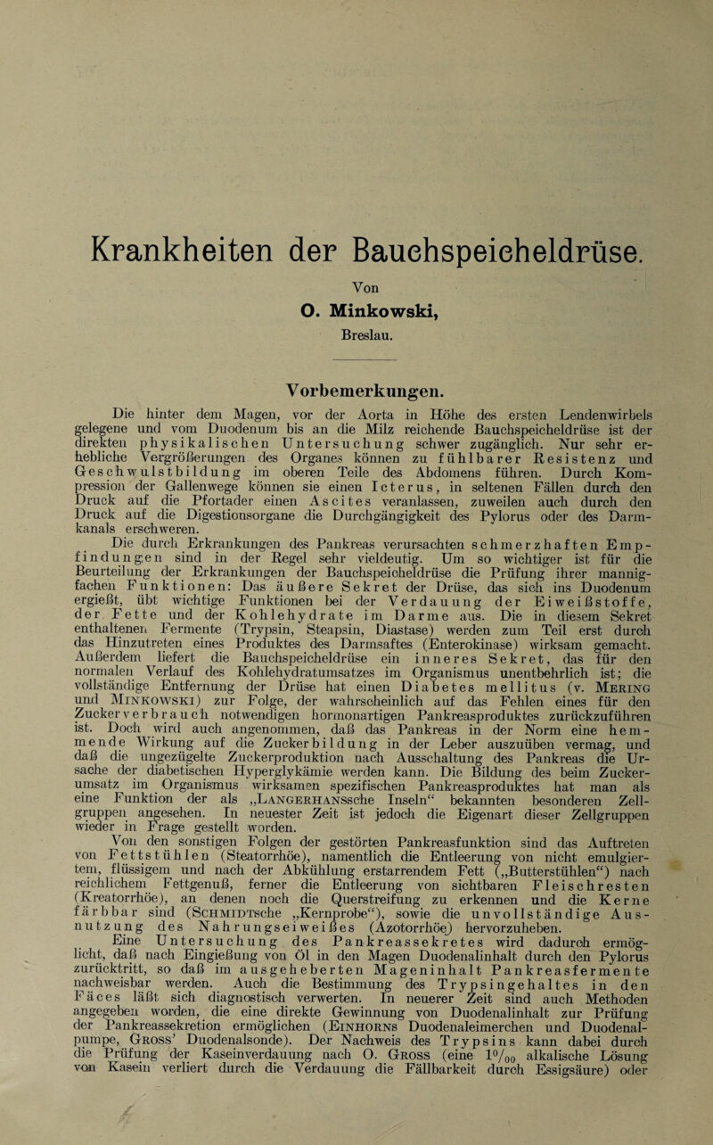 Krankheiten der Bauchspeicheldrüse. Von O. Minkowski, Breslau. V orbemerkungen. Die hinter dem Magen, vor der Aorta in Höhe des ersten Lendenwirbels gelegene und vom Duodenum bis an die Milz reichende Bauchspeicheldrüse ist der direkten physikalischen Untersuchung schwer zugänglich. Nur sehr er¬ hebliche Vergrößerungen des Organes können zu fühlbarer Resistenz und Geschwulstbildung im oberen Teile des Abdomens führen. Durch Kom¬ pression der Gallenwege können sie einen Icterus, in seltenen Fällen durch den Druck auf die Pfortader einen Ascites veranlassen, zuweilen auch durch den Druck auf die Digestionsorgane die Durchgängigkeit des Pylorus oder des Darm¬ kanals erschweren. Die durch Erkrankungen des Pankreas verursachten schmerzhaften Emp¬ findungen sind in der Regel sehr vieldeutig. Um so wichtiger ist für die Beurteilung der Erkrankungen der Bauchspeicheldrüse die Prüfung ihrer mannig¬ fachen Funktionen: Das äußere Sekret der Drüse, das sich ins Duodenum ergießt, übt wichtige Funktionen bei der Verdauung der Eiweißstoffe, der Fette und der Kohlehydrate im Darme aus. Die in diesem Sekret enthaltenen Fermente (Trypsin, Steapsin, Diastase) werden zum Teil erst durch das ^ Hinzutreten eines Produktes des Darmsaftes (Enterokinase) wirksam gemacht. Außerdem liefert die Bauchspeicheldrüse ein inneres Sekret, das für den normalen Verlauf des Kohlehydratumsatzes im Organismus unentbehrlich ist; die vollständige Entfernung der Drüse hat einen Diabetes mellitus (v. Mering und Minkowski) zur Folge, der wahrscheinlich auf das Fehlen eines für den Zucker verbrauch notwendigen hormonartigen Pankreasproduktes zurückzuführen ist. Doch wird auch angenommen, daß das Pankreas in der Norm eine hem¬ mende Wirkung auf die Zucker bi 1 düng in der Leber auszuüben vermag, und daß die ungezügelte Zuckerproduktion nach Ausschaltung des Pankreas die Ur¬ sache der diabetischen Hyperglykämie werden kann. Die Bildung des beim Zucker¬ umsatz im Organismus wirksamen spezifischen Pankreasproduktes hat man als eine Funktion der als „LANGERHANSsche Inseln“ bekannten besonderen Zell¬ gruppen angesehen. In neuester Zeit ist jedoch die Eigenart dieser Zellgruppen wieder in Frage gestellt worden. Von den sonstigen Folgen der gestörten Pankreasfunktion sind das Auftreten von Fettstühlen (Steatorrhöe), namentlich die Entleerung von nicht emulgier¬ tem, flüssigem und nach der Abkühlung erstarrendem Fett („Butterstühlen“) nach reichlichem Fettgenuß, ferner die Entleerung von sichtbaren Fleischresten (Kreatorrhöe), an denen noch die Querstreifung zu erkennen und die Kerne färbbar sind (ScHMiDTsche „Kernprobe“), sowie die unvollständige Aus¬ nutzung des Nahrungse i w e i ß e s (Azotorrhöe) hervorzuheben. Eine Untersuchung des Pankreassekretes wird dadurch ermög¬ licht, daß nach Eingießung von Öl in den Magen Duodenalinhalt durch den Pylorus zurücktritt, so daß im ausgeheberten Mageninhalt Pankreasfermente nachweisbar werden. Auch die Bestimmung des Trypsingehaltes in den F ä c e s läßt sich diagnostisch verwerten. In neuerer Zeit sind auch Methoden angegeben worden, die eine direkte Gewinnung von Duodenalinhalt zur Prüfung der Pankreassekretion ermöglichen (Einhorns Duodenaleimerchen und Duodenal¬ pumpe, Gross' Duodenalsonde). Der Nachweis des Trypsins kann dabei durch die Prüfung der Kaseinverdauung nach O. Gross (eine l°/00 alkalische Lösung von Kasein verliert durch die Verdauung die Fällbarkeit durch Essigsäure) oder