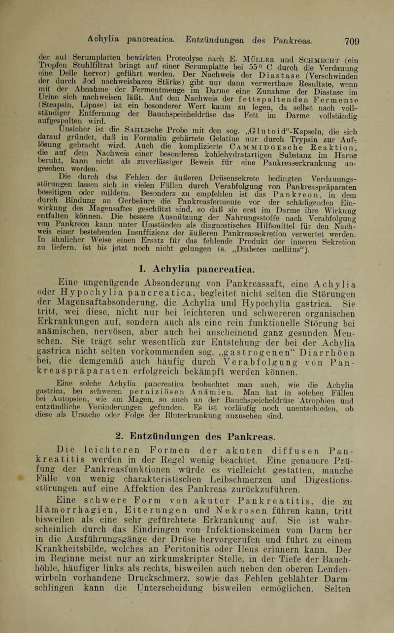 dei aut Serumplatten bewirkten Proteolyse nach E. Müller und Schmecht (ein Tropfen Stuhlfiltrat bringt auf einer Serumplatte bei 55° C durch die Verdauung eine Delle hervor) geführt werden. Der Nachweis der Diastase (Verschwinden der durch Jod nachweisbaren Stärke) gibt nur dann verwertbare Resultate, wenn mit der Abnahme der Fermentmenge im Darme eine Zunahme der Diastase im Urine sich nach weisen läßt. Auf den Nachweis der fettspaltenden Fermente (Steapsin, Lipase) ist ein besonderer Wert kaum zu legen, da selbst nach voll¬ ständiger Entfernung der Bauchspeicheldrüse das Fett im Darme vollständig aufgespalten wird. ö Unsicher ist die SAHLische Probe mit den sog. „G1 u t o i d“-Kapseln, die sieb darauf gründet, daß in Formalin gehärtete Gelatine nur durch Trypsin zur Auf¬ lösung gebracht wird. A.uch die komplizierte ÖAMMiDGEsche Reaktion, die auf dem Nachweis einer besonderen kohlehydratartigen Substanz im Harne beruht, kann nicht als zuverlässiger Beweis für eine Pankreaserkrankung an¬ gesehen werden. Die durch das Fehlen der äußeren Drüsensekrete bedingten Verdauungs¬ störungen lassen sich in vielen Fällen durch Verabfolgung von Pankreaspräparaten beseitigen oder mildern. Besonders zu empfehlen ist das Pankreon, in dem durch Bindung an Gerbsäure die Pankreasfermente vor der schädigenden Ein¬ wirkung des Magensaftes geschützt sind, so daß sie erst im Darme ihre Wirkung entfalten können. Die bessere Ausnützung der Nahrungsstoffe nach Verabfolgung von Pankreon kann unter Umständen als diagnostisches Hilfsmittel für den Nach¬ weis einer bestehenden Insuffizienz der äußeren Pankreassekretion verwertet werden. In ähnlicher Weise einen Ersatz für das fehlende Produkt der inneren Sekretion zu liefern, ist bis jetzt noch nicht gelungen (s. „Diabetes mellitus“). 1. Achylia pancreatica. Eine ungenügende Absonderung von Pankreassaft, eine Achylia oder Hypochylia pancreatica, begleitet nicht selten die Störungen der Magensaftabsonderung, die Achylia und Hypochylia gastrica. Sie tritt, wei diese, nicht nur bei leichteren und schwereren organischen Erkrankungen auf, sondern auch als eine rein funktionelle Störung bei anämischen, nervösen, aber auch bei anscheinend ganz gesunden Men¬ schen. Sie trägt sehr wesentlich zur Entstehung der bei der Achylia gastrica nicht selten vorkommenden sog. „gastrogenen“ Diarrhöen bei, die demgemäß auch häufig durch Verabfolgung von Pan¬ kreaspräparaten erfolgreich bekämpft werden können. Eine solche Achylia pancreatica beobachtet man auch, wie die Achylia gastrica, bei schweren perniziösen Anämien. Man hat in solchen Fällen bei Autopsien, wie am Magen, so auch an der Bauchspeicheldrüse Atrophien und entzündliche Vieränderungen gefunden. Es ist vorläufig noch unentschieden, ob diese als Ursache oder Folge der Bluterkrankung anzusehen sind. 2. Entzündungen des Pankreas. Die leichteren Formen der akuten diffusen Pan¬ kreatitis werden in der Hegel wenig beachtet. Eine genauere Prü¬ fung der Pankreasfunktionen würde es vielleicht gestatten, manche Fälle von wenig charakteristischen Leibschmerzen und Digestions¬ störungen auf eine Affektion des Pankreas zurückzuführen. Eine schwere Form von akuter Pankreatitis, die zu Hämorrhagien, Eiterungen und Nekrosen führen kann, tritt bisweilen als eine sehr gefürchtete Erkrankung auf. Sie ist wahr¬ scheinlich durch das Eindringen von Infektionskeimen vom Darm her in die Ausführungsgänge der Drüse hervorgerufen und führt zu einem Krankheitsbilde, welches an Peritonitis oder Ileus erinnern kann. Der im Beginne meist nur an zirkumskripter Stelle, in der Tiefe der Bauch¬ höhle, häufiger links als rechts, bisweilen auch neben den oberen Lenden¬ wirbeln vorhandene Druckschmerz, sowie das Fehlen geblähter Darm¬ schlingen kann die Unterscheidung bisweilen ermöglichen. Selten