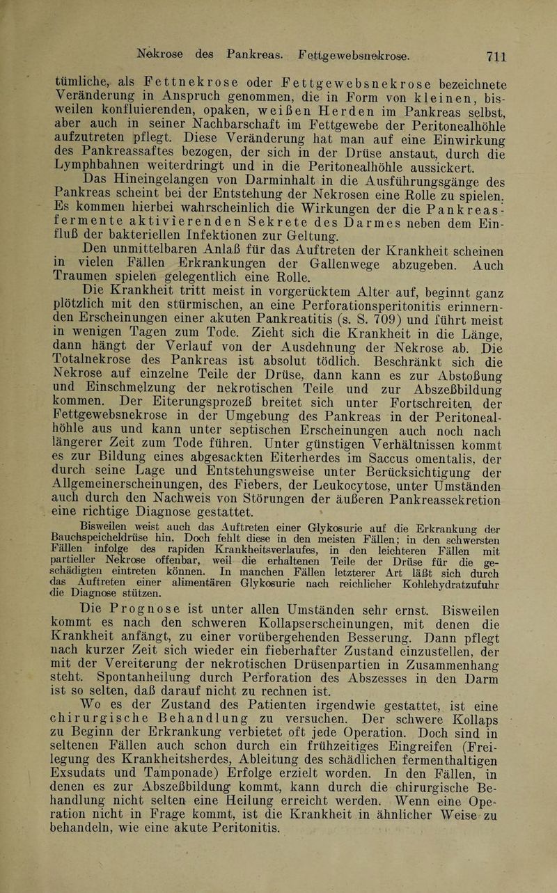 tümliche, als Fettnekrose oder Fettgewebsnekrose bezeichnete Veränderung in Anspruch genommen, die in Form von kleinen, bis¬ weilen konfluierenden, opaken, weißen Herden im Pankreas selbst, aber auch in seiner Nachbarschaft im Fettgewebe der Peritonealhöhle aufzutreten pflegt. Diese Veränderung hat man auf eine Einwirkung des Pankreassaftes bezogen, der sich in der Drüse anstaut, durch die Lymphbahnen weiterdringt und in die Peritonealhöhle aussickert. Das Hineingelangen von Darminhalt in die Ausführungsgänge des Pankreas scheint bei der Entstehung der Nekrosen eine Rolle zu spielen. Es kommen hierbei wahrscheinlich die Wirkungen der die Pankreas¬ fermente aktivierenden Sekrete des Darmes neben dem Ein¬ fluß der bakteriellen Infektionen zur Geltung. Den unmittelbaren Anlaß für das Auftreten der Krankheit scheinen in vielen Fällen Erkrankungen der Gallenwege abzugeben. Auch Traumen spielen gelegentlich eine Rolle. Die Krankheit tritt meist in vorgerücktem Alter auf, beginnt ganz plötzlich mit den stürmischen, an eine Perforationsperitonitis erinnern¬ den Erscheinungen einer akuten Pankreatitis (s. S. 709) und führt meist in wenigen Tagen zum Tode. Zieht sich die Krankheit in die Länge, dann hängt der Verlauf von der Ausdehnung der Nekrose ab. Die Totalnekrose des Pankreas ist absolut tödlich. Beschränkt sich die Nekrose auf einzelne Teile der Drüse, dann kann es zur Abstoßung und Einschmelzung der nekrotischen Teile und zur Abszeßbildung kommen. Der Eiterungsprozeß breitet sich unter Fortschreiten, der Fettgewebsnekrose in der Umgebung des Pankreas in der Peritoneal¬ höhle aus und kann unter septischen Erscheinungen auch noch nach längerer Zeit zum Tode führen. Unter günstigen Verhältnissen kommt es zur Bildung eines abgesackten Eiterherdes im Saccus omentalis, der durch seine Lage und Entstehungsweise unter Berücksichtigung der Allgemeinerscheinungen, des Fiebers, der Leukocytose, unter Umständen auch durch den Nachweis von Störungen der äußeren Pankreassekretion eine richtige Diagnose gestattet. Bisweilen weist auch das Auftreten einer G-lykosurie auf die Erkrankung der Bauchspeicheldrüse hin, Doch fehlt diese in den meisten Fällen; in den schwersten Fällen infolge des rapiden Krankheitsverlaufes, in den leichteren Fällen mit partieller Nekrose offenbar, weil die erhaltenen Teile der Drüse für die ge¬ schädigten eintreten können. In manchen Fällen letzterer Art läßt sich durch das Auftreten einer alimentären Glykosurie nach reichlicher Kohlehydratzufuhr die Diagnose stützen. Die Prognose ist unter allen Umständen sehr ernst. Bisweilen kommt es nach den schweren Kollapserscheinungen, mit denen die Krankheit anfängt, zu einer vorübergehenden Besserung. Dann pflegt nach kurzer Zeit sich wieder ein fieberhafter Zustand einzustellen, der mit der Vereiterung der nekrotischen Drüsenpartien in Zusammenhang steht. Spontanheilung durch Perforation des Abszesses in den Darm ist so selten, daß darauf nicht zu rechnen ist. Wo es der Zustand des Patienten irgendwie gestattet, ist eine chirurgische Behandlung zu versuchen. Der schwere Kollaps zu Beginn der Erkrankung verbietet oft jede Operation. Doch sind in seltenen Fällen auch schon durch ein frühzeitiges Eingreifen (Frei¬ legung des Krankheitsherdes, Ableitung des schädlichen fermenthaltigen Exsudats und Tamponade) Erfolge erzielt worden. In den Fällen, in denen es zur Abszeßbildung kommt, kann durch die chirurgische Be¬ handlung nicht selten eine Heilung erreicht werden. Wenn eine Ope¬ ration nicht in Frage kommt, ist die Krankheit in ähnlicher Weise zu behandeln, wie eine akute Peritonitis.