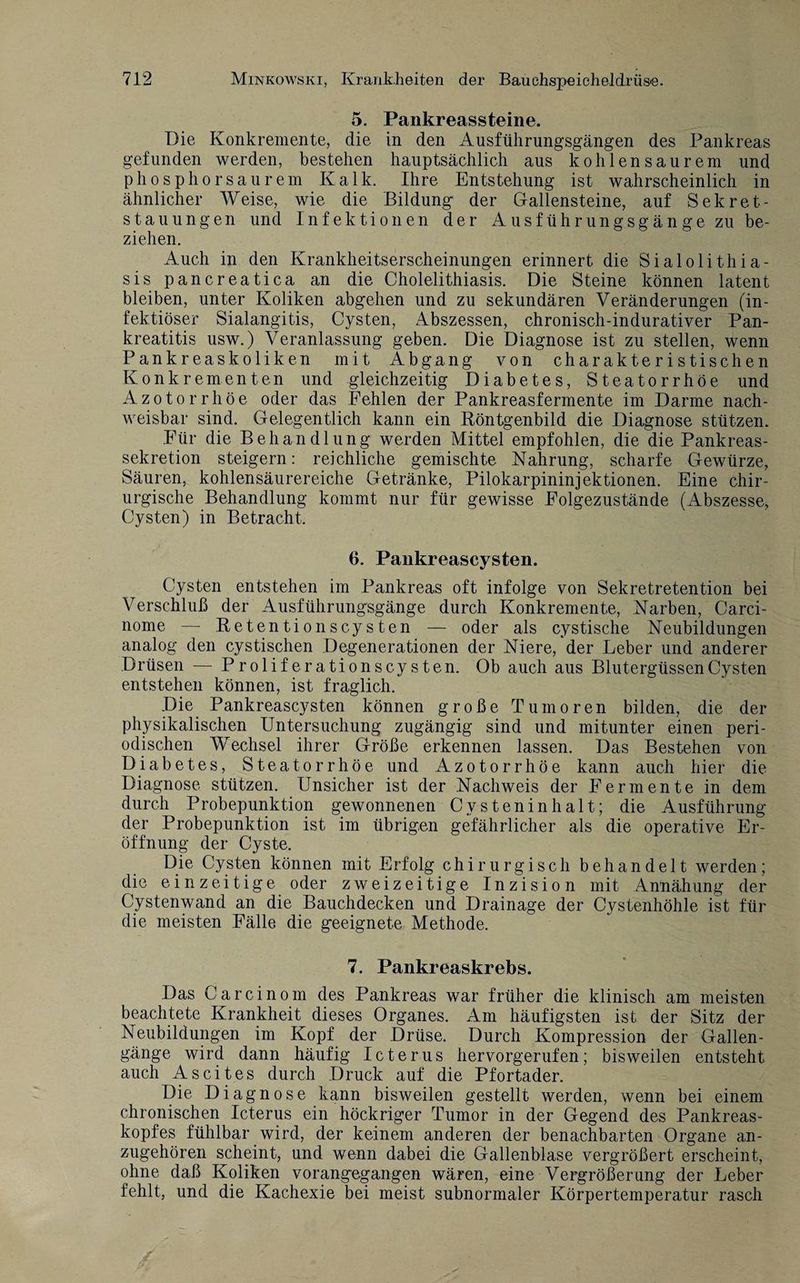 5. Pankreassteine. Die Konkremente, die in den Ausführungsgängen des Pankreas gefunden werden, bestehen hauptsächlich aus kohlensaurem und phosphorsaurem Kalk. Ihre Entstehung ist wahrscheinlich in ähnlicher Weise, wie die Bildung der Gallensteine, auf Sekret¬ stauungen und Infektionen der xkusführungsgänge zu be¬ ziehen. Auch in den Krankheitserscheinungen erinnert die Sialolithia- sis pancreatica an die Cholelithiasis. Die Steine können latent bleiben, unter Koliken abgehen und zu sekundären Veränderungen (in¬ fektiöser Sialangitis, Cysten, Abszessen, chronisch-indurativer Pan¬ kreatitis usw.) Veranlassung geben. Die Diagnose ist zu stellen, wenn Pankreaskoliken mit Abgang von charakteristischen Konkrementen und gleichzeitig Diabetes, Steatorrhöe und Azotorrhöe oder das Fehlen der Pankreasfermente im Darme nach¬ weisbar sind. Gelegentlich kann ein Röntgenbild die Diagnose stützen. Für die Behandlung werden Mittel empfohlen, die die Pankreas¬ sekretion steigern: reichliche gemischte Nahrung, scharfe Gewürze, Säuren, kohlensäurereiche Getränke, Pilokarpininjektionen. Eine chir¬ urgische Behandlung kommt nur für gewisse Folgezustände (Abszesse, Cysten) in Betracht. 6. Pankreascysten. Cysten entstehen im Pankreas oft infolge von Sekretretention bei Verschluß der Ausführungsgänge durch Konkremente, Narben, Carci- nome — Retention scysten — oder als cystische Neubildungen analog den cystischen Degenerationen der Niere, der Leber und anderer Drüsen — Proliferationscysten. Ob auch aus Blutergüssen Cysten entstehen können, ist fraglich. Die Pankreascysten können große Tumoren bilden, die der physikalischen Untersuchung zugängig sind und mitunter einen peri¬ odischen Wechsel ihrer Größe erkennen lassen. Das Bestehen von Diabetes, Steatorrhöe und Azotorrhöe kann auch hier die Diagnose stützen. Unsicher ist der Nachweis der Fermente in dem durch Probepunktion gewonnenen Cysteninhalt; die Ausführung der Probepunktion ist im übrigen gefährlicher als die operative Er¬ öffnung der Cyste. Die Cysten können mit Erfolg chirurgisch behandelt werden; die ein zeitige oder zweizeitige Inzision mit Annäh ung der Cystenwand an die Bauchdecken und Drainage der Cystenhöhle ist für die meisten Fälle die geeignete Methode. 7. Pankreaskrebs. Das Car ein om des Pankreas war früher die klinisch am meisten beachtete Krankheit dieses Organes. Am häufigsten ist der Sitz der Neubildungen im Kopf der Drüse. Durch Kompression der Gallen¬ gänge wird dann häufig Icterus hervorgerufen; bisweilen entsteht auch Ascites durch Druck auf die Pfortader. Die Diagnose kann bisweilen gestellt werden, wenn bei einem chronischen Icterus ein höckriger Tumor in der Gegend des Pankreas¬ kopfes fühlbar wird, der keinem anderen der benachbarten Organe an¬ zugehören scheint, und wenn dabei die Gallenblase vergrößert erscheint, ohne daß Koliken vorangegangen wären, eine Vergrößerung der Leber fehlt, und die Kachexie bei meist subnormaler Körpertemperatur rasch