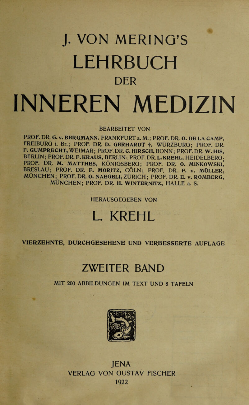 LEHRBUCH DER INNEREN MEDIZIN BEARBEITET VON PROF. DR. G. v. BERGMANN, FRANKFURT a. M.; PROF. DR. O. DE LA CAMP, FREIBURG i. Br.; PROF. DR. D. GERHARDT f, WÜRZBURG; PROF. DR. F. GUMPRECHT, WEIMAR; PROF. DR. C. HIRSCH, BONN; PROF. DR. W. HIS, BERLIN; PROF.DR. F. KRAUS, BERLIN; PROF.DR. L.KREHL, HEIDELBERG- PROF. DR. M. MATTHES, KÖNIGSBERG; PROF. DR. O. MINKOWSKI,* BRESLAU; PROF. DR. F. MORITZ, CÖLN; PROF. DR. F. v. MÜLLER, MÜNCHEN; PROF. DR. O. NAEGELI, ZÜRICH; PROF. DR. E. v. ROMBERG, MÜNCHEN; PROF. DR. H. WINTERNITZ, HALLE a. S. HERAUSGEGEBEN VON L. KREHL VIERZEHNTE, DURCHGESEHENE UND VERBESSERTE AUFLAGE 1 ZWEITER BAND MIT 200 ABBILDUNGEN IM TEXT UND 8 TAFELN JENA VERLAG VON GUSTAV FISCHER 1922