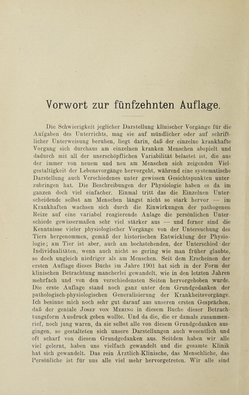 Vorwort zur fünfzehnten Auflage. Die Schwierigkeit jeglicher Darstellung klinischer Vorgänge für die Aufgaben des Unterrichts, mag sie auf mündlicher oder auf schrift¬ licher Unterweisung beruhen, liegt darin, daß der einzelne krankhafte Vorgang sich durchaus am einzelnen kranken Menschen abspielt und dadurch mit all der unerschöpflichen Variabilität belastet ist, die aus der immer von neuem und neu am Menschen sich zeigenden Viel¬ gestaltigkeit der Lebensvorgänge hervorgeht, während eine systematische Darstellung auch Verschiedenes unter gewissen Gesichtspunkten unter¬ zubringen hat. Die Beschreibungen der Physiologie haben es da im ganzen doch viel einfacher. Einmal tritt das die Einzelnen Unter¬ scheidende selbst am Menschen längst nicht so stark hervor — im Krankhaften wachsen sich durch die Einwirkungen der pathogenen Reize auf eine variabel reagierende Anlage die persönlichen Unter¬ schiede gewissermaßen sehr viel stärker aus — und ferner sind die Kenntnisse vieler physiologischer Vorgänge von der Untersuchung des Tiers hergenommen, gemäß der historischen Entwicklung der Physio¬ logie ; am Tier ist aber, auch am hochstehenden, der Unterschied' der Individualitäten, wenn auch nicht so gering wie man früher glaubte, so doch ungleich niedriger als am Menschen. Seit dem Erscheinen der ersten Auflage dieses Buchs im Jahre 1901 hat sich in der Form der klinischen Betrachtung mancherlei gewandelt, wie in den letzten Jahren mehrfach und von den verschiedensten Seiten hervorgehoben wurde. Die erste Auflage stand noch ganz unter dem Grundgedanken der pathologisch-physiologischen Generalisierung der Krankheitsvorgänge. Ich besinne mich noch sehr gut darauf aus unseren ersten Gesprächen, daß der geniale Josef von Mering in diesem Buche dieser Betrach¬ tungsform Ausdruck geben wollte. Und da die, die er damals zusammen¬ rief, noch jung waren, da sie selbst alle von diesem Grundgedanken aus¬ gingen, so gestalteten sich unsere Darstellungen auch wesentlich und oft scharf von diesem Grundgedanken aus. Seitdem haben wir alle viel gelernt, haben uns vielfach gewandelt und die gesamte Klinik hat sich gewandelt. Das rein Ärztlich-Klinische, das Menschliche, das Persönliche ist für uns alle viel mehr hervorgetreten. Wir alle sind