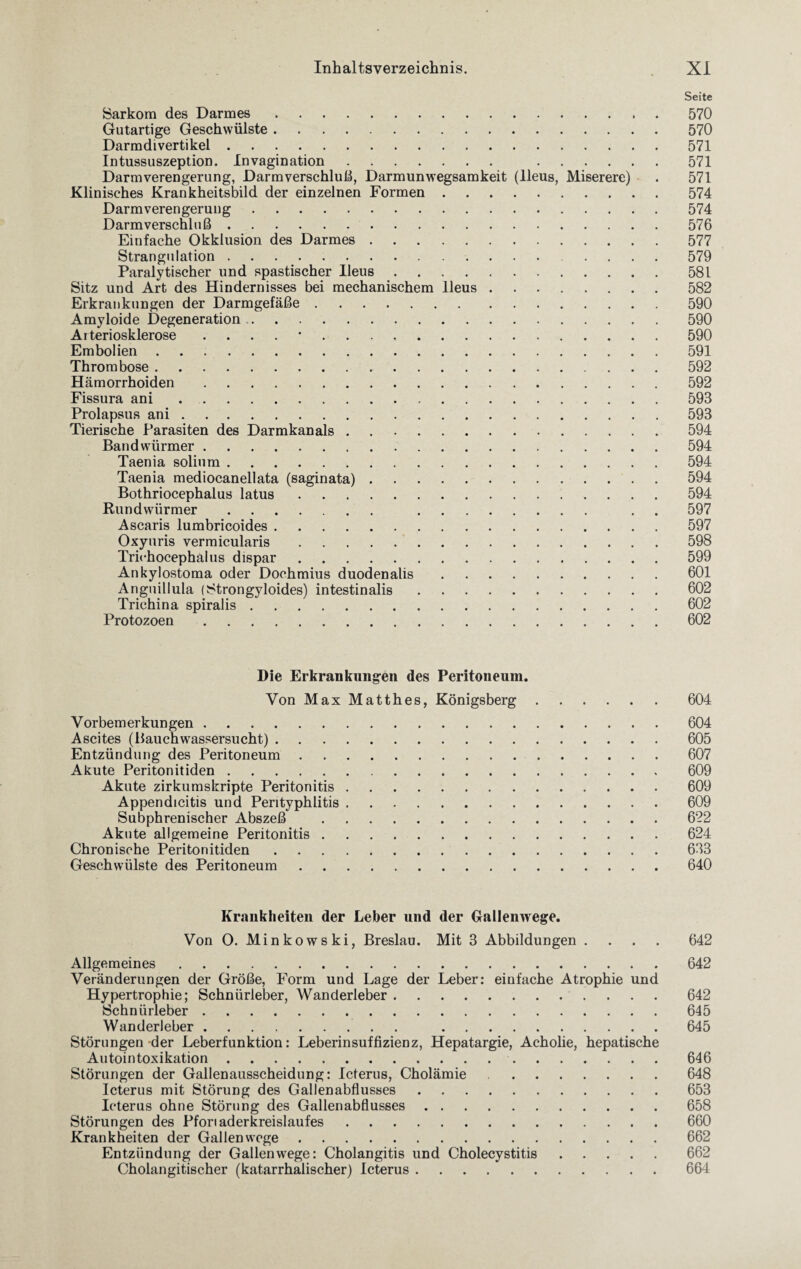 Seite Sarkom des Darmes. 570 Gutartige Geschwülste.570 Darmdivertikel.571 Intussuszeption. In vagin ation. 571 Darmverengerung, Darmverschluß, Darmunwegsamkeit (Ileus, Miserere) . 571 Klinisches Krankheitsbild der einzelnen Formen.574 Darmverengerung. 574 Darmverschluß.576 Einfache Okklusion des Darmes.577 Strangulation. 579 Paralytischer und spastischer Ileus.581 Sitz und Art des Hindernisses bei mechanischem Ileus.582 Erkrankungen der Darmgefäße.590 Amyloide Degeneration. 590 Arteriosklerose .... *.590 Embolien.591 Thrombose.592 Hämorrhoiden. 592 Fissura ani.593 Prolapsus ani.593 Tierische Parasiten des Darmkanals.594 Bandwürmer. 594 Taenia solium.594 Taenia mediocanellata (saginata).594 Bothriocephalus latus. 594 Rundwürmer. . . 597 Ascaris lumbricoides.597 Oxyuris vermicularis.598 Trichocephalus dispar.599 Ankylostoma oder Dochmius duodenalis.601 Anguillula (Strongyloides) intestinalis.602 Trichina spiralis.602 Protozoen.602 Die Erkrankungen des Peritoneum. Von Max Matthes, Königsberg.604 Vorbemerkungen.604 Ascites (Bauchwassersucht).605 Entzündung des Peritoneum.607 Akute Peritonitiden. 609 Akute zirkumskripte Peritonitis.609 Appendicitis und Perityphlitis.609 Subphrenischer Abszeß .622 Akute allgemeine Peritonitis.624 Chronische Peritonitiden.633 Geschwülste des Peritoneum.640 Krankheiten der Leber und der Gallenwege. Von O. Minkowski, Breslau. Mit 3 Abbildungen .... 642 Allgemeines.642 Veränderungen der Größe, Form und Lage der Leber: einfache Atrophie und Hypertrophie; Schnürleber, Wanderleber.642 Schnürleber.645 Wanderleber. 645 Störungen der Leberfunktion: Leberinsuffizienz, Hepatargie, Acholie, hepatische Autointoxikation. 646 Störungen der Gallenausscheidung: Icterus, Cholämie .648 Icterus mit Störung des Gallenabflusses.653 Icterus ohne Störung des Gallenabflusses. 658 Störungen des Pforiaderkreislaufes.660 Krankheiten der Gallen woge.662 Entzündung der Gallenwege: Cholangitis und Cholecystitis.662 Cholangitischer (katarrhalischer) Icterus.664