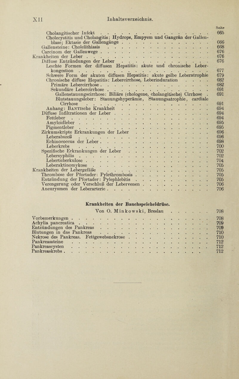 Seite Cholangitischer Infekt.665 Cholecystitis und Cholangitis; Hydrops, Empyem und Gangrän der Gallen¬ blase; Ektasie der Gallengänge.666 Gallensteine: Cholelithiasis. 668 Carcinom der Gallenwege. 676 Krankheiten der Leber.. . 676 Diffuse Entzündungen der Leber.676 Leichte Formen der diffusen Hepatitis: akute und chronische Leber¬ kongestion . 677 Schwere Form der akuten diffusen Hepatitis: akute gelbe Leberatrophie 679 Chronische diffuse Hepatitis: Lebercirrhose, Leberinduration .... 682 Primäre Lebercirrhose. 682 Sekundäre Lebercirrhose. 691 Gallenstauungscirrhose: Biliäre (chologene, cholangitische) Cirrhose . 691 Blutstauungsleber: Stauungshyperämie, Stauungsatrophie, cardiale Cirrhose. 691 Anhang: BANTische Krankheit.694 Diffuse Infiltrationen der Leber.694 Fettleber. 694 Amyloidleber.695 Pigmentleber.695 Zirkumskripte Erkrankungen der Leber. 696 Leberabszeß.696 Echinococcus der Leber.698 Leberkrebs . 700 Spezifische Erkrankungen der Leber.702 Lebersyphilis. . . 702 Lebertuberkulose. 704 Leberaktinomykose. .... 705 Krankheiten der Lebergefäße .705 Thrombose der Pfortader: Pylethrombosis.705 Entzündung der Pfortader: Pylephlebitis.705 Verengerung oder Verschluß der Lebervenen.706 Aneurysmen der Leberarterie.706 Krankheiten der Bauchspeicheldrüse. Von O. Minkowski, Breslau.708 Vorbemerkungen.708 Achylia pancreatica.' . 709 Entzündungen des Pankreas..709 Blutungen in das Pankreas.710 Nekrose des Pankreas. Fettgewebsnekrose .... 710 Pankreassteine. 712 Pankreascysten. 712 Pankreaskrebs. 712