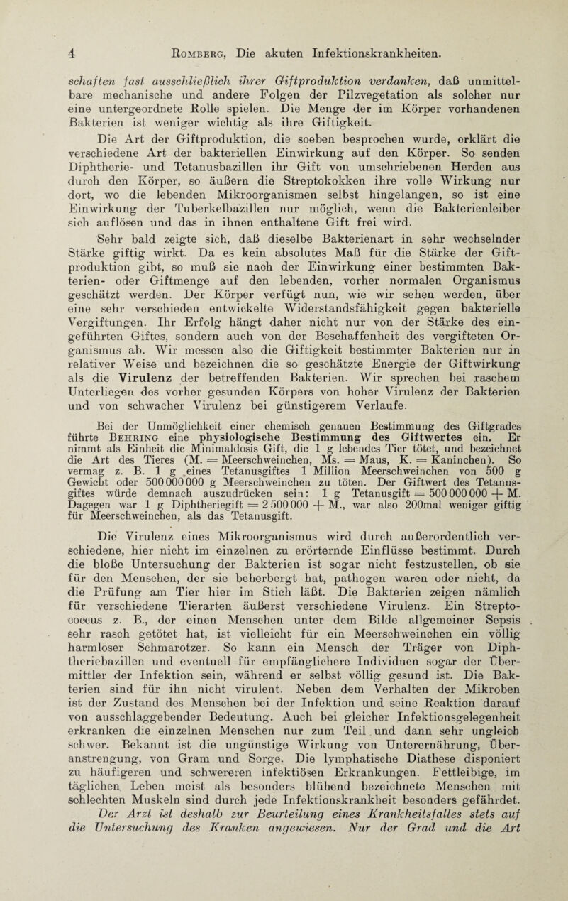 schäften fast ausschließlich ihrer Giftproduktion verdanken, daß unmittel¬ bare mechanische und andere Folgen der Pilzvegetation als solcher nur eine untergeordnete Rolle spielen. Die Menge der im Körper vorhandenen Bakterien ist weniger wichtig als ihre Giftigkeit. Die Art der Giftproduktion, die soeben besprochen wurde, erklärt die verschiedene Art der bakteriellen Einwirkung auf den Körper. So senden Diphtherie- und Tetanusbazillen ihr Gift von umschriebenen Herden aus durch den Körper, so äußern die Streptokokken ihre volle Wirkung nur dort, wo die lebenden Mikroorganismen selbst hingelangen, so ist eine Einwirkung der Tuberkelbazillen nur möglich, wenn die Bakterienleiber sich auflösen und das in ihnen enthaltene Gift frei wird. Sehr bald zeigte sich, daß dieselbe Bakterienart in sehr wechselnder Stärke giftig wirkt. Da es kein absolutes Maß für die Stärke der Gift¬ produktion gibt, so muß sie nach der Einwirkung einer bestimmten Bak¬ terien- oder Giftmenge auf den lebenden, vorher normalen Organismus geschätzt werden. Der Körper verfügt nun, wie wir sehen werden, über eine sehr verschieden entwickelte Widerstandsfähigkeit gegen bakterielle Vergiftungen. Ihr Erfolg hängt daher nicht nur von der Stärke des ein¬ geführten Giftes, sondern auch von der Beschaffenheit des vergifteten Or¬ ganismus ab. Wir messen also die Giftigkeit bestimmter Bakterien nur in relativer Weise und bezeichnen die so geschätzte Energie der Gift Wirkung als die Virulenz der betreffenden Bakterien. Wir sprechen bei raschem Unterliegen des vorher gesunden Körpers von hoher Virulenz der Bakterien und von schwacher Virulenz bei günstigerem Verlaufe. Bei der Unmöglichkeit einer chemisch genauen Bestimmung des Giftgrades führte Behring eine physiologische Bestimmung des Giftwertes ein. Er nimmt als Einheit die Minimaldosis Gift, die 1 g lebendes Tier tötet, und bezeichnet die Art des Tieres (M. = Meerschweinchen, Ms. = Maus, K. = Kaninchen). So vermag z. B. 1 g eines Tetanusgiftes 1 Million Meerschweinchen von 500 g Gewicht oder 500000000 g Meerschweinchen zu töten. Der Giftwert des Tetanus¬ giftes würde demnach auszudrücken sein: 1 g Tetanusgift = 500000000 -f- M. Dagegen war 1 g Diphtheriegift = 2 500000 -f- M., war also 200mal weniger giftig für Meerschweinchen, als das Tetanusgift. Die Virulenz eines Mikroorganismus wird durch außerordentlich ver¬ schiedene, hier nicht im einzelnen zu erörternde Einflüsse bestimmt. Durch die bloße Untersuchung der Bakterien ist sogar nicht festzustellen, ob eie für den Menschen, der sie beherbergt hat, pathogen waren oder nicht, da die Prüfung am Tier hier im Stich läßt. Die Bakterien zeigen nämlich für verschiedene Tierarten äußerst verschiedene Virulenz. Ein Strepto¬ coccus z. B., der einen Menschen unter dem Bilde allgemeiner Sepsis sehr rasch getötet hat, ist vielleicht für ein Meerschweinchen ein völlig harmloser Schmarotzer. So kann ein Mensch der Träger von Diph¬ theriebazillen und eventuell für empfänglichere Individuen sogar der Über¬ mittler der Infektion sein, während er selbst völlig gesund ist. Die Bak¬ terien sind für ihn nicht virulent. Neben dem Verhalten der Mikroben ist der Zustand des Menschen bei der Infektion und seine Reaktion darauf von ausschlaggebender Bedeutung. Auch bei gleicher Infektionsgelegenheit erkranken die einzelnen Menschen nur zum Teil und dann sehr ungleich schwer. Bekannt ist die ungünstige Wirkung von Unterernährung, Über¬ anstrengung, von Gram und Sorge. Die lymphatische Diathese disponiert zu häufigeren und schwereren infektiösen Erkrankungen. Fettleibige, im täglichen Leben meist als besonders blühend bezeichnete Menschen mit schlechten Muskeln sind durch jede Infektionskrankheit besonders gefährdet. Der Arzt ist deshalb zur Beurteilung eines Krankheitsfalles stets auf die Untersuchung des Kranken angewiesen. Nur der Grad und die Art