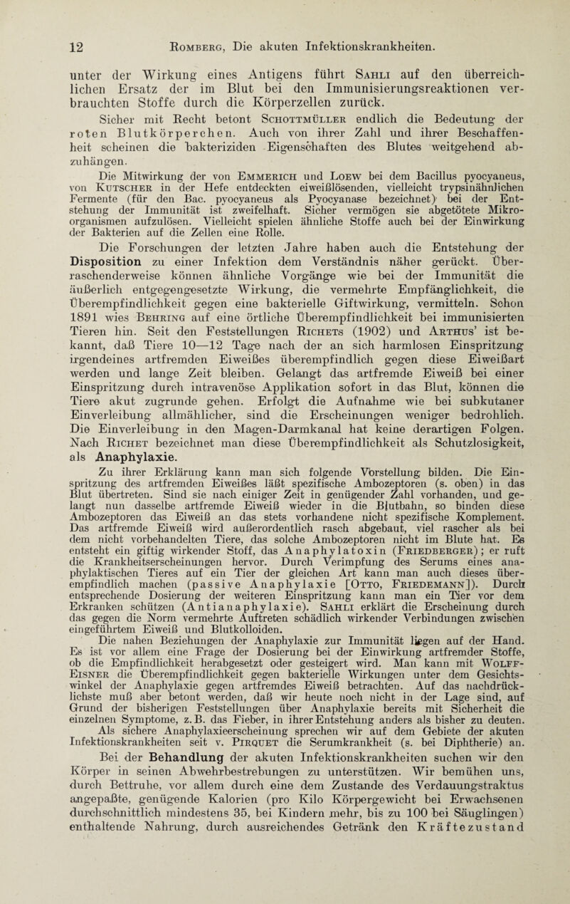 unter der Wirkung eines Antigens führt Sahli auf den überreich¬ lichen Ersatz der im Blut bei den Immunisierungsreaktionen ver¬ brauchten Stoffe durch die Körperzellen zurück. Sicher mit Recht betont Schottmüller endlich die Bedeutung der roten Blutkörperchen. Auch von ihrer Zahl und ihrer Beschaffen¬ heit scheinen die Bakteriziden Eigenschaften des Blutes weitgehend ab- zuhän gen. Die Mitwirkung der von Emmerich und Loew bei dem Bacillus pyocyaneus, von Kutscher in der Hefe entdeckten eiweißlösenden, vielleicht trypsinähnlichen Fermente (für den Bac. pyocyaneus als Pyocyanase bezeichnet}’ bei der Ent¬ stehung der Immunität ist zweifelhaft. Sicher vermögen sie abgetötete Mikro¬ organismen aufzulösen. Vielleicht spielen ähnliche Stoffe auch bei der Einwirkung der Bakterien auf die Zellen eine Rolle. Die Forschungen der letzten Jahre haben auch die Entstehung der Disposition zu einer Infektion dem Verständnis näher gerückt. Über¬ raschenderweise können ähnliche Vorgänge wie bei der Immunität die äußerlich entgegengesetzte Wirkung, die vermehrte Empfänglichkeit, die Überempfindlichkeit gegen eine bakterielle Giftwirkung, vermitteln. Schon 1891 wies Behring auf eine örtliche Überempfindlichkeit bei immunisierten Tieren hin. Seit den Feststellungen Richets (1902) und Arthus’ ist be¬ kannt, daß Tiere 10—12 Tage nach der an sich harmlosen Einspritzung irgendeines artfremden Eiweißes überempfindlich gegen diese Eiweißart werden und lange Zeit bleiben. Gelangt das artfremde Eiweiß bei einer Einspritzung durch intravenöse Applikation sofort in das Blut, können die Tiere akut zugrunde gehen. Erfolgt die Aufnahme wie bei subkutaner Einverleibung allmählicher, sind die Erscheinungen weniger bedrohlich. Die Einverleibung in den Magen-Darmkanal hat keine derartigen Folgen. Nach Richet bezeichnet man diese Überempfindlichkeit als Schutzlosigkeit, als Anaphylaxie. Zu ihrer Erklärung kann man sich folgende Vorstellung bilden. Die Ein¬ spritzung des artfremden Eiweißes läßt spezifische Ambozeptoren (s. oben) in das Blut übertreten. Sind sie nach einiger Zeit in genügender Zahl vorhanden, und ge¬ langt nun dasselbe artfremde Eiweiß wieder in die Blutbahn, so binden diese Ambozeptoren das Eiweiß an das stets vorhandene nicht spezifische Komplement. Das artfremde Eiweiß wird außerordentlich rasch abgebaut, viel rascher als bei dem nicht vorbehandelten Tiere, das solche Ambozeptoren nicht im Blute hat. Es entsteht ein giftig wirkender Stoff, das Anaphylatoxin (Friedberger); er ruft die Krankheitserscheinungen hervor. Durch Verimpfung des Serums eines ana¬ phylaktischen Tieres auf ein Tier der gleichen Art kann man auch dieses über¬ empfindlich machen (passive Anaphylaxie [Otto, Friedemann]). Durch entsprechende Dosierung der weiteren Einspritzung kann man ein Tier vor dem Erkranken schützen (Antianaphylaxie). Sahli erklärt die Erscheinung durch das gegen die Norm vermehrte Auftreten schädlich wirkender Verbindungen zwischen ein geführtem Eiweiß und Blutkolloiden. Die nahen Beziehungen der Anaphylaxie zur Immunität liegen auf der Hand. Es ist vor allem eine Frage der Dosierung bei der Einwirkung artfremder Stoffe, ob die Empfindlichkeit herabgesetzt oder gesteigert wird. Man kann mit Wolff- Eisner die Überempfindlichkeit gegen bakterielle Wirkungen unter dem Gesichts¬ winkel der Anaphylaxie gegen artfremdes Eiweiß betrachten. Auf das nachdrück¬ lichste muß aber betont werden, daß wir heute noch nicht in der Lage sind, auf Grund der bisherigen Feststellungen über Anaphylaxie bereits mit Sicherheit die einzelnen Symptome, z.B. das Fieber, in ihrer Entstehung anders als bisher zu deuten. Als sichere Anaphylaxieerscheinung sprechen wir auf dem Gebiete der akuten Infektionskrankheiten seit v. Pirquet die Serumkrankheit (s. bei Diphtherie) an. Bei der Behandlung der akuten Infektionskrankheiten suchen wir den Körper in seinen Abwehrbestrebungen zu unterstützen. Wir bemühen uns, durch Bettruhe, vor allem durch eine dem Zustande des Verdauungstraktus angepaßte, genügende Kalorien (pro Kilo Körpergewicht bei Erwachsenen durchschnittlich mindestens 35, bei Kindern mehr, bis zu 100 bei Säuglingen) enthaltende Nahrung, durch ausreichendes Getränk den Kräftezustand