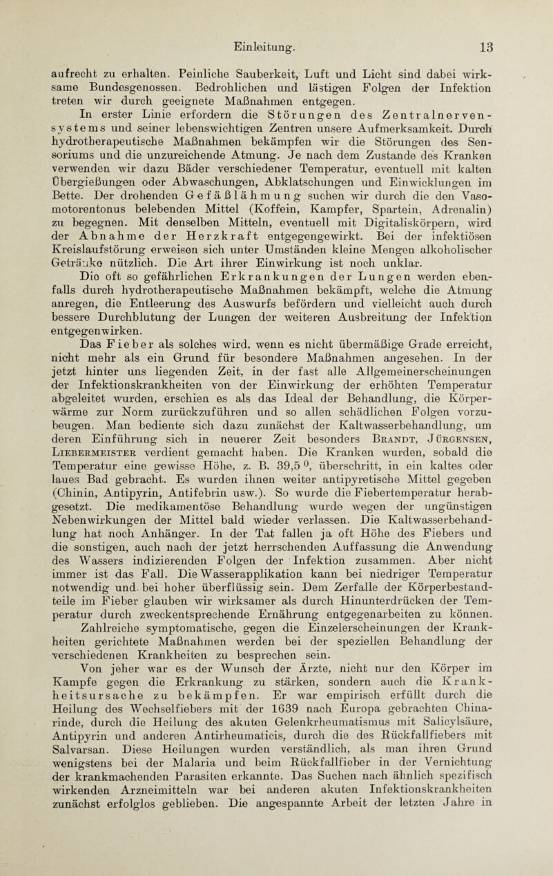 aufrecht zu erhalten. Peinliche Sauberkeit, Luft und Licht sind dabei wirk¬ same Bundesgenossen. Bedrohlichen und lästigen Folgen der Infektion treten wir durch geeignete Maßnahmen entgegen. In erster Linie erfordern die Störungen des Zentralnerven¬ systems und seiner lebenswichtigen Zentren unsere Aufmerksamkeit. Durdli hydrotherapeutische Maßnahmen bekämpfen wir die Störungen des Sen- soriums und die unzureichende Atmung. Je nach dem Zustande des Kranken verwenden wir dazu Bäder verschiedener Temperatur, eventuell mit kalten Übergießungen oder Abwaschungen, Abklatschungen und Einwicklungen im Bette. Der drohenden Gefäßlähmung suchen wir durch die den Vaso¬ motorentonus belebenden Mittel (Koffein, Kampfer, Spartein, Adrenalin) zu begegnen. Mit denselben Mitteln, eventuell mit Digitaliskörpern, wird der Abnahme der Herzkraft entgegengewirkt. Bei der infektiösen Kreislaufstörung erweisen sich unter Umständen kleine Mengen alkoholischer Getränk© nützlich. Die Art ihrer Einwirkung ist noch unklar. Dio oft so gefährlichen Erkrankungen der Lungen werden eben¬ falls durch hydrotherapeutische Maßnahmen bekämpft, welche die Atmung anregen, die Entleerung des Auswurfs befördern und vielleicht auch durch bessere Durchblutung der Lungen der weiteren Ausbreitung der Infektion entgegenwirken. Das Fieber als solches wird, wenn es nicht übermäßige Grade erreicht, nicht mehr als ein Grund für besondere Maßnahmen angesehen. In der jetzt hinter uns liegenden Zeit, in der fast alle Allgemeinerscheinungen der Infektionskrankheiten von der Einwirkung der erhöhten Temperatur abgeleitet wurden, erschien es als das Ideal der Behandlung, die Körper¬ wärme zur Norm zurückzuführen und so allen schädlichen Folgen vorzu¬ beugen. Man bediente sich dazu zunächst der Kaltwasserbehandlung, um deren Einführung sich in neuerer Zeit besonders Brandt, Jürgensen, Liebermeister verdient gemacht haben. Die Kranken wurden, sobald die Temperatur eine gewisse Höhe, z. B. 39,5 °, überschritt, in ein kaltes oder laues Bad gebracht. Es wurden ihnen weiter antipyretische Mittel gegeben (Chinin, Antipyrin, Antifebrin usw.). So wurde die Fiebertemperatur herab¬ gesetzt. Die medikamentöse Behandlung wurde wegen der ungünstigen Nebenwirkungen der Mittel bald wieder verlassen. Die Kaltwasserbehand¬ lung hat noch Anhänger. In der Tat fallen ja oft Höhe des Fiebers und die sonstigen, auch nach der jetzt herrschenden Auffassung die Anwendung des Wassers indizierenden Folgen der Infektion zusammen. Aber nicht immer ist das Fall. Die Wasserapplikation kann bei niedriger Temperatur notwendig und. bei hoher überflüssig sein. Dem Zerfalle der Körperbestand¬ teile im Fieber glauben wir wirksamer als durch Hinunterdrücken der Tem¬ peratur durch zweckentsprechende Ernährung entgegenarbeiten zu können. Zahlreiche symptomatische, gegen die Einzelerscheinungen der Krank¬ heiten gerichtete Maßnahmen werden bei der speziellen Behandlung der verschiedenen Krankheiten zu besprechen sein. Von jeher war es der Wunsch der Ärzte, nicht nur den Körper im Kampfe gegen die Erkrankung zu stärken, sondern auch die Krank¬ heitsursache zu bekämpfen. Er war empirisch erfüllt durch die Heilung des Wechselfiebers mit der 1639 nach Europa gebrachten China¬ rinde, durch die Heilung des akuten Gelenkrheumatismus mit Salicylsäure, Antipyrin und anderen Antirheumaticis, durch die des Rück fall fiebers mit Salvarsan. Diese Heilungen wurden verständlich, als man ihren Grund wenigstens bei der Malaria und beim Rückfallfieber in der Vernichtung der krankmachenden Parasiten erkannte. Das Suchen nach ähnlich spezifisch wirkenden Arzneimitteln war bei anderen akuten Infektionskrankheiten zunächst erfolglos geblieben. Die angespannte Arbeit der letzten Jahre in