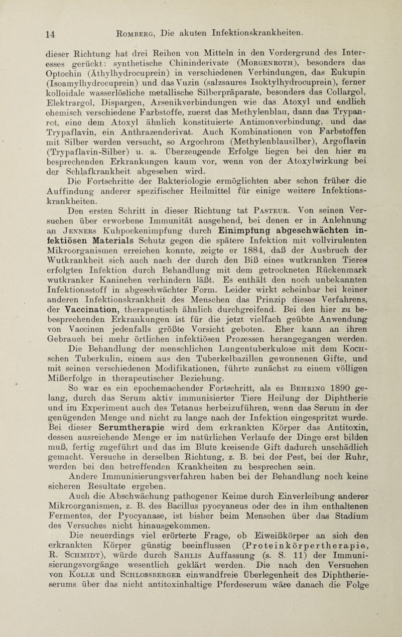 dieser Richtung hat drei Reihen von Mitteln in den Vordergrund des Inter¬ esses gerückt: synthetische Chininderivate (Morgenroth), besonders das Optochin (Äthylhydrocuprein) in verschiedenen Verbindungen, das Eukupin (Isoaraylhydrocuprein) und das Vuzin (salzsaures Isoktylhydrocuprein), ferner kolloidale wasserlösliche metallische Silberpräparate, besonders das Collargol, Elektrargol, Dispargen, Arsenikverbindungen wie das Atoxyl und endlich ohemisch verschiedene Farbstoffe, zuerst das Methylenblau, dann das Trvpan- rot, eine dem Atoxyl ähnlich konstituierte Antimonverbindung, und das Trypaflavin, ein Antlirazenderivat. Auch Kombinationen von Farbstoffen mit Silber werden versucht, so Argochrom (Methylenblausilber), Argoflavin (Trypaflavin-Silber) u. a. Überzeugende Erfolge liegen bei den hier zu besprechenden Erkrankungen kaum vor, wenn von der Atoxylwirkung bei der Schlafkrankheit abgesehen wird. Die Fortschritte der Bakteriologie ermöglichten aber schon früher die Auffindung anderer spezifischer Heilmittel für einige weitere Infektions¬ krankheiten. Den ersten Schritt in dieser Richtung tat Pasteur. Von seinen Ver¬ suchen über erworbene Immunität ausgehend, bei denen er in Anlehnung an Jenners Kuhpockenimpfung durch Einimpfung abgeschwächten in¬ fektiösen Materials Schutz gegen die spätere Infektion mit vollvirulenten Mikroorganismen erreichen konnte, zeigte er 1884, daß der Ausbruch der Wutkrankheit sich auch nach der durch den Biß eines wutkranken Tieres erfolgten Infektion durch Behandlung mit dem getrockneten Rückenmark wutkranker Kaninchen verhindern läßt. Es enthält den noch unbekannten Infektionsstoff in abgeschwächter Form. Leider wirkt scheinbar bei keiner anderen Infektionskrankheit des Menschen das Prinzip dieses Verfahrens, der Vaccination, therapeutisch ähnlich durchgreifend. Bei den hier zu be¬ besprechenden Erkrankungen ist für die jetzt vielfach geübte Anwendung von Vaccinen jedenfalls größte Vorsicht geboten. Eher kann an ihren Gebrauch bei mehr örtlichen infektiösen Prozessen herangegangen werden. Die Behandlung der menschlichen Lungentuberkulose mit dem Komi¬ schen Tuberkulin, einem aus den Tuberkelbazillen gewonnenen Gifte, und mit seinen verschiedenen Modifikationen, führte zunächst zu einem völligen Mißerfolge in therapeutischer Beziehung. So war es ein epochemachender Fortschritt, als es Behring 1890 ge¬ lang, durch das Serum aktiv immunisierter Tiere Heilung der Diphtherie und im Experiment auch des Tetanus herbeizuführen, wenn das Serum in der genügenden Menge und nicht zu lange nach der Infektion eingespritzt wurde. Bei dieser Serumtherapie wird dem erkrankten Körper das Antitoxin, dessen ausreichende Menge er im natürlichen Verlaufe der Dinge erst bilden muß, fertig zugeführt und das im Blute kreisende Gift dadurch unschädlich gemacht. Versuche in derselben Richtung, z. B. bei der Pest, bei der Ruhr, werden bei den betreffenden Krankheiten zu besprechen sein. Andere Immunisierungsverfahren haben bei der Behandlung noch keine sicheren Resultate ergeben. Auch die Abschwächung pathogener Keime durch Einverleibung anderer Mikroorganismen, z. B. des Bacillus pyocyaneus oder des in ihm enthaltenen Fermentes, der Pyocyanase, ist bisher beim Menschen über das Stadium des Versuches nicht hinausgekommen. Die neuerdings viel erörterte Frage, ob Eiweißkörper an sich den erkrankten Körper günstig beeinflussen (Proteinkörpertherapie, R. Schmidt), würde durch Sahlis Auffassung (s. S. 11) der Immuni¬ sierungsvorgänge wesentlich geklärt werden. Die nach den Versuchen von Kolle und Schlossberger einwandfreie Überlegenheit des Diphtherie- serums über das nicht antitoxinhaltige Pferdeserum wäre danach die Folge