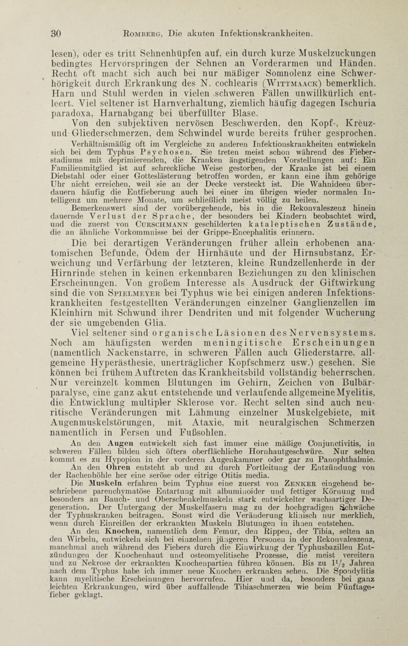 lesen), oder es tritt Sehnenhüpfen auf, ein durch kurze Muskelzuckungen bedingtes Hervörspringen der Sehnen an Vorderarmen und Händen. Recht oft macht sich auch bei nur mäßiger Somnolenz eine Schwer¬ hörigkeit durch Erkrankung des N. cochlearis (Wittmaack) bemerklich, Harn und Stuhl werden in vielen ,schweren Fällen unwillkürlich ent¬ leert. Viel seltener ist Harnverhaltung, ziemlich häufig dagegen Ischuria paradoxa, Harnabgang bei überfüllter Blase. Von den subjektiven nervösen Beschwerden, den Kopf-, Kreuz- und Gliederschmerzen, dem Schwindel wurde bereits früher gesprochen. Verhältnismäßig oft im Vergleiche zu anderen Infektionskrankheiten entwickeln sich bei dem Typhus Psychosen. Sie treten meist schon während des Fieber¬ stadiums mit deprimierenden, die Kranken ängstigenden Vorstellungen auf: Ein Familienmitglied ist auf schreckliche Weise gestorben, der Kranke ist bei einem Diebstahl oder einer Gotteslästerung betroffen worden, er kann eine ihm gehörige Uhr nicht erreichen, weil sie an der Decke versteckt ist. Die Wahnideen über¬ dauern häufig die Entfieberung auch bei einer im übrigen wieder normalen In¬ telligenz um mehrere Monate, um schließlich meist völlig zu heilen. Bemerkenswert sind der vorübergehende, bis in die Rekonvaleszenz hinein dauernde Verlust der Sprache, der besonders bei Kindern beobachtet wird, und die zuerst von Curschmann geschilderten kataleptischen Zustände, die an ähnliche Vorkommnisse bei der Grippe-Encephalitis erinnern. Die bei derartigen Veränderungen früher allein erhobenen ana¬ tomischen Befunde, Ödem der Hirnhäute und der Hirnsubstanz, Er¬ weichung und Verfärbung der letzteren, kleine Rundzellenherde in der Hirnrinde stehen in keinen erkennbaren Beziehungen zu den klinischen Erscheinungen. Von großem Interesse als Ausdruck der Giftwirkung sind die von Spielmeyer bei Typhus wie bei einigen anderen Infektions¬ krankheiten festgestellten Veränderungen einzelner Ganglienzellen im Kleinhirn mit Schwund ihrer Dendriten und mit folgender Wucherung der sie umgebenden Glia. Viel seltener sind organischeLäsionen desNervenSystems. Noch am häufigsten werden meningitische Erscheinungen (namentlich Nackenstarre, in schweren Fällen auch Gliederstarre, all¬ gemeine Hyperästhesie, unerträglicher Kopfschmerz usw.) gesehen. Sie können bei frühem Auftreten das Krankheitsbild vollständig beherrschen. Nur vereinzelt kommen Blutungen im Gehirn, Zeichen von Bulbär- paralyse, eine ganz Akut entstehende und verlaufende allgemeine Myelitis, die Entwicklung multipler Sklerose vor. Recht selten sind auch neu- ritische Veränderungen mit Lähmung einzelner Muskelgebiete, mit Augenmuskelstörungen, mit Ataxie, mit neuralgischen Schmerzen namentlich in Fersen und Fußsohlen. An den Augen entwickelt sich fast immer eine mäßige Conjunctivitis, in schweren Fällen bilden sich öfters oberflächliche Hornhautgeschwüre. Nur selten kommt es zu Hypopion in der vorderen Augenkammer oder gar zu Panophthalmie. An den Ohren entsteht ab und zu durch Fortleitung der Entzündung von der Rachenhöhle her eine seröse oder eitrige Otitis media. Die Muskeln erfahren beim Typhus eine zuerst von Zenker eingehend be¬ schriebene parenchymatöse Entartung mit albumiuoider und fettiger Körnung und besonders an Bauch- und Oberschenkelmuskeln stark entwickelter wachsartiger De¬ generation. Der Untergang der Muskelfasern mag zu der hochgradigen Schwäche der Typhuskranken beitragen. Sonst wird die Veränderung klinisch nur merklich, wenn durch Einreißen der erkrankten Muskeln Blutungen in ihnen entstehen. An den Knochen, namentlich dem Femur, den Rippen, der Tibia, selten an den Wirbeln, entwickeln sich bei einzelnen jüngeren Personen in der Rekonvaleszenz, manchmal auch während des Fiebers durch die Einwirkung der Typhusbazillen Ent¬ zündungen der Knochenhaut und osteomyelitische Prozesse, die meist vereitern und zu Nekrose der erkrankten Knochenpartien führen können. Bis zu 11/2 Jahren nach dem Typhus habe ich immer neue Knochen erkranken sehen. Die Spondylitis kann myelitische Erscheinungen hervorrufen. Hier und da, besonders bei ganz leichten Erkrankungen, wird über auffallende Tibiaschmerzen wie beim Fünftage^ fieber geklagt.