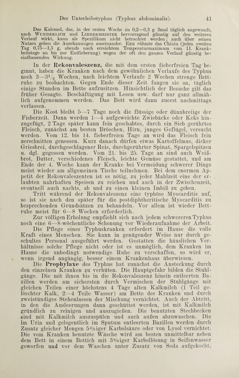 Das Kalomel, das, in der ersten Woche zu 0,2—0,3 g 3mal täglich angewandt, nach Wunderlich und Liebermeister hervorragend günstig auf den weiteren Verlauf wirkt, kann als Spezifikum nicht betrachtet werden; auch über seinen Nutzen gehen die Anschauungen auseinander. Erb rühmte das Chinin (jeden zweiten Tag 0,75—1,5 g, abends nach erreichtem Temperaturmaximum vom 11. Krank¬ heitstage an bis zur Entfieberung) wegen der oft den ganzen Verlauf günstig be¬ einflussenden Wirkung. In der Rekonvaleszenz, die mit dem ersten fieberfreien Tag be¬ ginnt, haben die Kranken nach dem gewöhnlichen Verlaufe des Typhus noch 3—3V2 Wochen, nach leichtem Verlaufe 2 Wochen strenge Bett¬ ruhe zu beobachten. Gegen Ende dieser Zeit fangen sie an, täglich einige Stunden im Bette aufzusitzen. Hinsichtlich der Besuche gilt das früher Gesagte. Beschäftigung mit Lesen usw. darf nur ganz allmäh¬ lich aufgenommen werden. Das Bett wird dann zuerst nachmittags verlassen. Die Kost bleibt 5—7 Tage noch die flüssige oder dünnbreiige der Fieberzeit. Dann werden 1—4 aufgeweichte Zwiebäcke oder Keks hin¬ zugefügt, 2 Tage später kann fein geschabtes, durch ein Sieb gerührtes Fleisch, zunächst am besten Bröschen, Hirn, junges Geflügel, versucht werden. Vom 12. bis 14. fieberfreien Tage an wird das Fleisch fein zerschnitten genossen. Kurz danach dürfen etwas Kartoffelmus, dicker Griesbrei, durchgeschlagener Reis, durchgerührter Spinat, Spargelspitzen u. dgl. gegessen werden. Vom 21. bis 25. Tage an sind auch Weiß¬ brot, Butter, verschiedenes Fleisch, leichte Gemüse gestattet, und am Ende der 4. Woche kann der Kranke bei Vermeidung schwerer Dinge meist wieder am allgemeinen Tische teilnehmen. Bei dem enormen Ap¬ petit der Rekonvaleszenten ist es nötig, zu jeder Mahlzeit eine der er- „ laubten nahrhaften Speisen zu reichen und auch in der Zwischenzeit, eventuell auch nachts, ab und zu einen kleinen Imbiß zu geben. Tritt während der Rekonvaleszenz eine typhöse Myocarditis auf, so ist sie nach den später für die postdiphtheritische Myocarditis zu besprechenden Grundsätzen zu behandeln. Vor allem ist wieder Bett¬ ruhe meist für 6—8 Wochen erforderlich. Zur völligen Erholung empfiehlt sich nach jedem schwereren Typhus noch eine 6—8-wöchentliche Schonung vor Wiederaufnahme der Arbeit. Die Pflege eines Typhuskranken erfordert im Hause die volle Kraft eines Menschen. Sie kann in genügender Weise nur durch ge¬ schultes Personal ausgeführt werden. Gestatten die häuslichen Ver¬ hältnisse solche Pflege nicht oder ist es unmöglich, dem Kranken im Hause die unbedingt notwendige Ruhe zu verschaffen, so wird er, wenn irgend angängig, besser einem Krankenhaus überwiesen. Die Prophylaxe des Typhus hat zunächst die Ansteckung durch den einzelnen Kranken 311 verhüten. Die Hauptgefahr bilden die Stuhl¬ gänge. Die mit ihnen bis in die Rekonvaleszenz hinein entleerten Ba¬ zillen werden am sichersten durch Vermischen der Stuhlgänge mit gleichen Teilen einer höchstens 4 Tage alten Kalkmilch (1 Teil ge¬ löschter Kalk, 2—4 Teile Wasser) am Bette des Kranken und durch zweistündiges Stehenlassen der Mischung vernichtet. Auch der Abtritt, in den die Ausleerungen dann geschüttet werden, ist mit Kalkmilch gründlich zu reinigen und auszugießen. Die benutzten Stechbecken sind mit Kalkmilch auszuspülen und auch außen abzuwaschen. Die im Urin und gelegentlich im Sputum entleerten Bazillen werden durch Zusatz gleicher Mengen 5°/oiger Karbolsäure oder von Lysol vernichtet. Die vom Kranken benutzte Wäsche wird am besten unmittelbar neben dem Bett in einem Bottich mit 3°/oiger Karbollösung in Seifenwasser geworfen und vor dem Waschen unter Zusatz von Soda aufgekocht,
