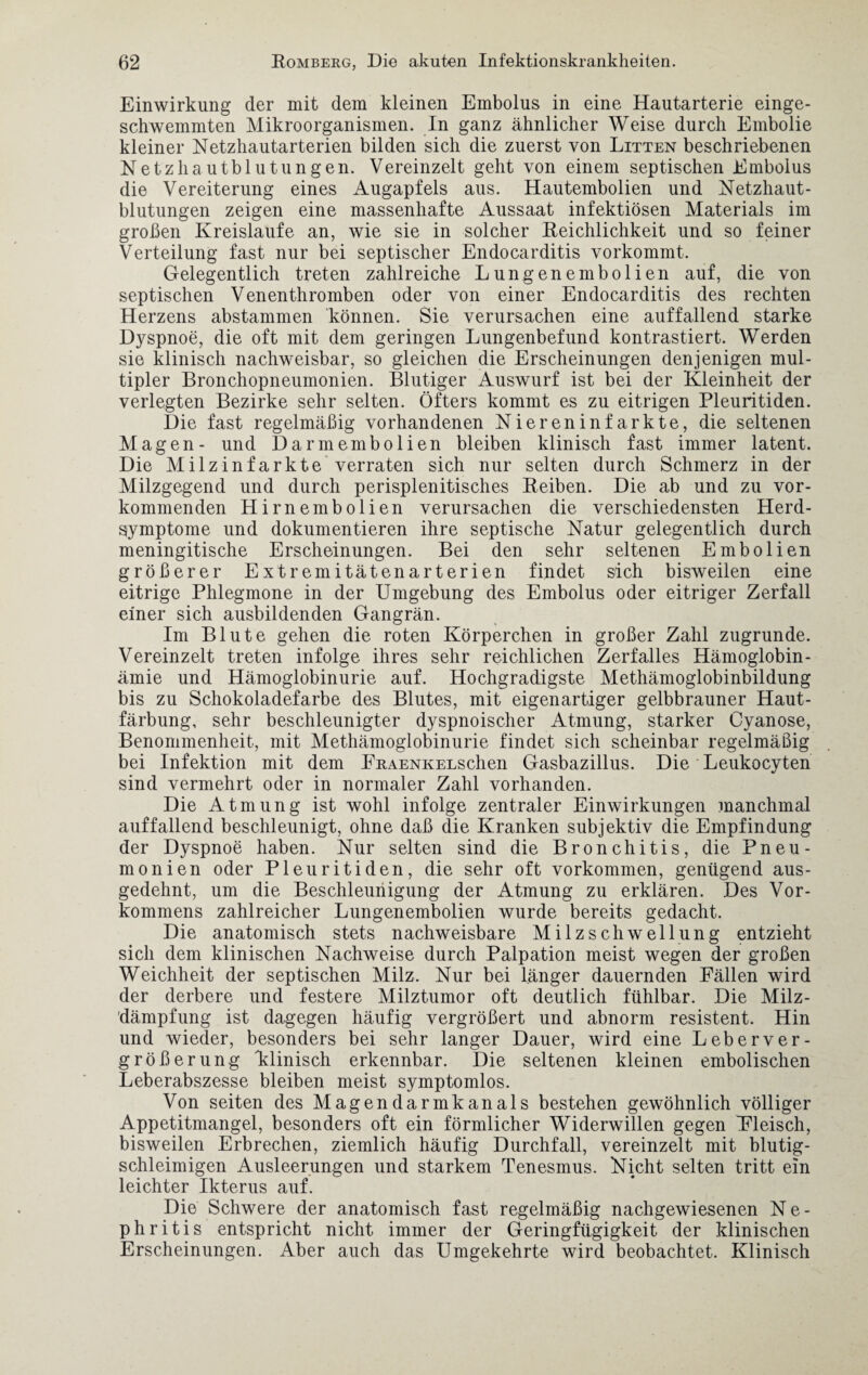 Einwirkung der mit dem kleinen Embolus in eine Hautarterie einge¬ schwemmten Mikroorganismen. In ganz ähnlicher Weise durch Embolie kleiner Netzhautarterien bilden sich die zuerst von Litten beschriebenen Netzhautblutungen. Vereinzelt geht von einem septischen Embolus die Vereiterung eines Augapfels aus. Hautembolien und Netzhaut¬ blutungen zeigen eine massenhafte Aussaat infektiösen Materials im großen Kreisläufe an, wie sie in solcher Reichlichkeit und so feiner Verteilung fast nur bei septischer Endocarditis vorkommt. Gelegentlich treten zahlreiche Lungenembolien auf, die von septischen Venenthromben oder von einer Endocarditis des rechten Herzens abstammen können. Sie verursachen eine auffallend starke Dyspnoe, die oft mit dem geringen Lungenbefund kontrastiert. Werden sie klinisch nachweisbar, so gleichen die Erscheinungen denjenigen mul¬ tipler Bronchopneumonien. Blutiger Auswurf ist bei der Kleinheit der verlegten Bezirke sehr selten. Öfters kommt es zu eitrigen Pleuritiden. Die fast regelmäßig vorhandenen Niereninfarkte, die seltenen Magen- und Darmembolien bleiben klinisch fast immer latent. Die Milzinfarkte verraten sich nur selten durch Schmerz in der Milzgegend und durch perisplenitisches Reiben. Die ab und zu vor¬ kommenden Hirnembolien verursachen die verschiedensten Herd¬ symptome und dokumentieren ihre septische Natur gelegentlich durch meningitische Erscheinungen. Bei den sehr seltenen Embolien größerer Extremitätenarterien findet sich bisweilen eine eitrige Phlegmone in der Umgebung des Embolus oder eitriger Zerfall einer sich ausbildenden Gangrän. Im Blute gehen die roten Körperchen in großer Zahl zugrunde. Vereinzelt treten infolge ihres sehr reichlichen Zerfalles Hämoglobin - ämie und Hämoglobinurie auf. Hochgradigste Methämoglobinbildung bis zu Schokoladefarbe des Blutes, mit eigenartiger gelbbrauner Haut¬ färbung, sehr beschleunigter dyspnoischer Atmung, starker Cyanose, Benommenheit, mit Methämoglobinurie findet sich scheinbar regelmäßig bei Infektion mit dem FitAENKELSchen Gasbazillus. Die Leukocyten sind vermehrt oder in normaler Zahl vorhanden. Die Atmung ist wohl infolge zentraler Einwirkungen manchmal auffallend beschleunigt, ohne daß die Kranken subjektiv die Empfindung der Dyspnoe haben. Nur selten sind die Bronchitis, die Pneu¬ monien oder Pleuritiden, die sehr oft Vorkommen, genügend aus¬ gedehnt, um die Beschleunigung der Atmung zu erklären. Des Vor¬ kommens zahlreicher Lungenembolien wurde bereits gedacht. Die anatomisch stets nachweisbare Milzschwellung entzieht sich dem klinischen Nachweise durch Palpation meist wegen der großen Weichheit der septischen Milz. Nur bei länger dauernden Fällen wird der derbere und festere Milztumor oft deutlich fühlbar. Die Milz¬ dämpfung ist dagegen häufig vergrößert und abnorm resistent. Hin und wieder, besonders bei sehr langer Dauer, wird eine Leberver¬ größerung klinisch erkennbar. Die seltenen kleinen embolischen Leberabszesse bleiben meist symptomlos. Von seiten des Magendarmkanals bestehen gewöhnlich völliger Appetitmangel, besonders oft ein förmlicher Widerwillen gegen Fleisch, bisweilen Erbrechen, ziemlich häufig Durchfall, vereinzelt mit blutig¬ schleimigen Ausleerungen und starkem Tenesmus. Nicht selten tritt ein leichter Ikterus auf. Die Schwere der anatomisch fast regelmäßig nachgewiesenen N e - phritis entspricht nicht immer der Geringfügigkeit der klinischen Erscheinungen. Aber auch das Umgekehrte wird beobachtet. Klinisch